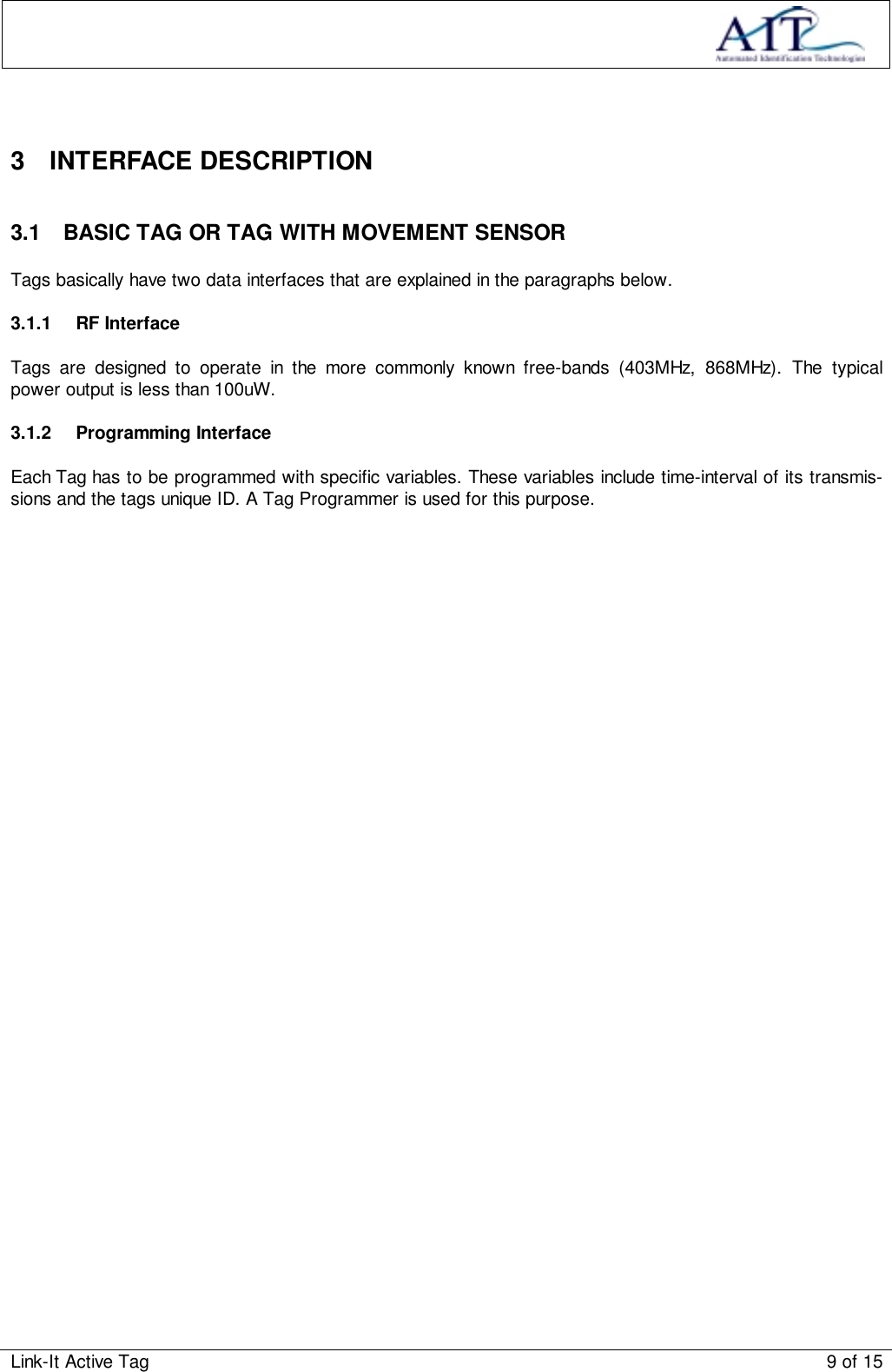 Link-It Active Tag 9 of 153 INTERFACE DESCRIPTION3.1  BASIC TAG OR TAG WITH MOVEMENT SENSORTags basically have two data interfaces that are explained in the paragraphs below.3.1.1 RF InterfaceTags are designed to operate in the more commonly known free-bands (403MHz, 868MHz). The typicalpower output is less than 100uW.3.1.2 Programming InterfaceEach Tag has to be programmed with specific variables. These variables include time-interval of its transmis-sions and the tags unique ID. A Tag Programmer is used for this purpose.