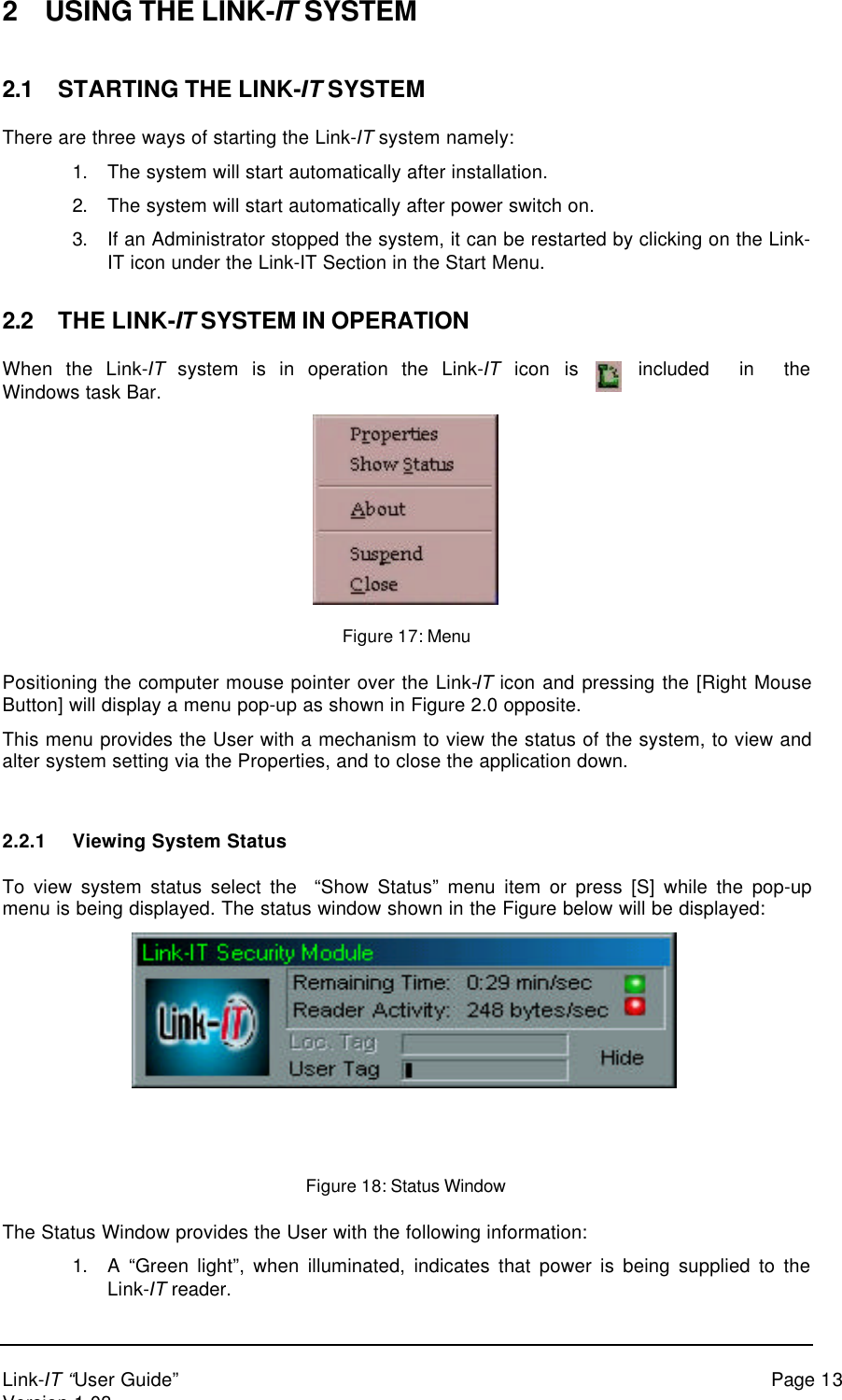 Link-IT “User Guide” Page 13Version 1.032 USING THE LINK-IT SYSTEM2.1 STARTING THE LINK-IT SYSTEMThere are three ways of starting the Link-IT system namely:1. The system will start automatically after installation.2. The system will start automatically after power switch on.3. If an Administrator stopped the system, it can be restarted by clicking on the Link-IT icon under the Link-IT Section in the Start Menu.2.2 THE LINK-IT SYSTEM IN OPERATIONWhen the Link-IT system is in operation the Link-IT icon is included in theWindows task Bar.Figure 17: MenuPositioning the computer mouse pointer over the Link-IT icon and pressing the [Right MouseButton] will display a menu pop-up as shown in Figure 2.0 opposite.This menu provides the User with a mechanism to view the status of the system, to view andalter system setting via the Properties, and to close the application down.2.2.1 Viewing System StatusTo view system status select the  “Show Status” menu item or press [S] while the pop-upmenu is being displayed. The status window shown in the Figure below will be displayed:Figure 18: Status WindowThe Status Window provides the User with the following information:1. A “Green light”, when illuminated, indicates that power is being supplied to theLink-IT reader.