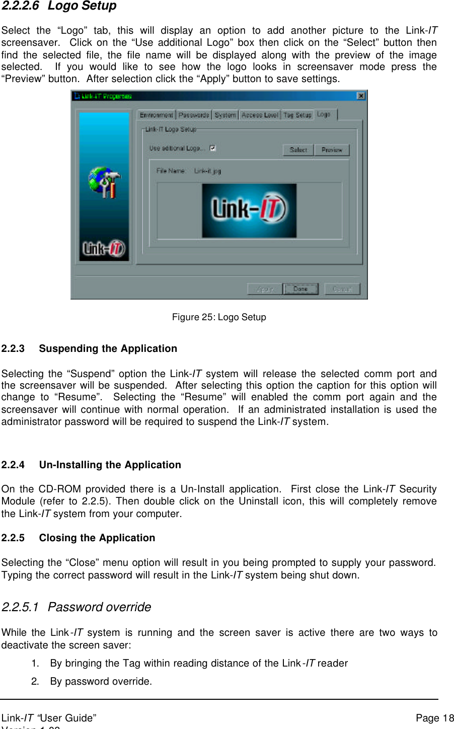 Link-IT “User Guide” Page 18Version 1.032.2.2.6 Logo SetupSelect the “Logo” tab, this will display an option to add another picture to the Link-ITscreensaver.  Click on the “Use additional Logo” box then click on the “Select” button thenfind the selected file, the file name will be displayed along with the preview of the imageselected.  If you would like to see how the logo looks in screensaver mode press the“Preview” button.  After selection click the “Apply” button to save settings.Figure 25: Logo Setup2.2.3 Suspending the ApplicationSelecting the “Suspend” option the Link-IT system will release the selected comm port andthe screensaver will be suspended.  After selecting this option the caption for this option willchange to “Resume”.  Selecting the “Resume” will enabled the comm port again and thescreensaver will continue with normal operation.  If an administrated installation is used theadministrator password will be required to suspend the Link-IT system.2.2.4 Un-Installing the ApplicationOn the CD-ROM provided there is a Un-Install application.  First close the Link-IT SecurityModule (refer to 2.2.5). Then double click on the Uninstall icon, this will completely removethe Link-IT system from your computer.2.2.5 Closing the ApplicationSelecting the “Close” menu option will result in you being prompted to supply your password.Typing the correct password will result in the Link-IT system being shut down.2.2.5.1 Password overrideWhile the Link-IT system is running and the screen saver is active there are two ways todeactivate the screen saver:1. By bringing the Tag within reading distance of the Link-IT reader2. By password override.