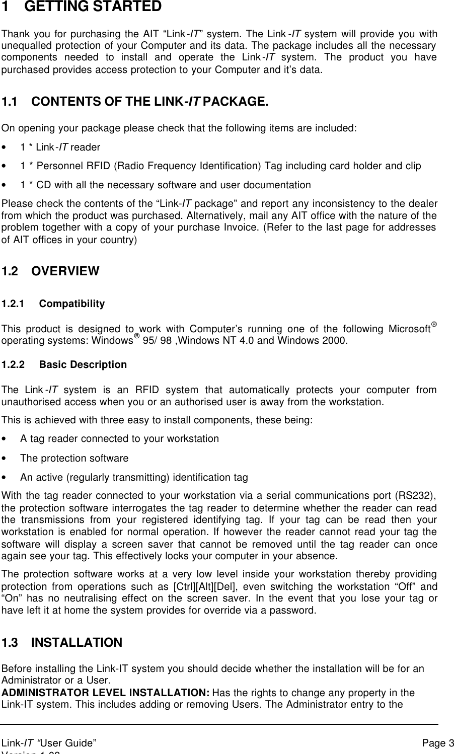 Link-IT “User Guide” Page 3Version 1.031 GETTING STARTEDThank you for purchasing the AIT “Link-IT” system. The Link-IT system will provide you withunequalled protection of your Computer and its data. The package includes all the necessarycomponents needed to install and operate the Link-IT system. The product you havepurchased provides access protection to your Computer and it’s data.1.1 CONTENTS OF THE LINK-IT PACKAGE.On opening your package please check that the following items are included:• 1 * Link-IT reader• 1 * Personnel RFID (Radio Frequency Identification) Tag including card holder and clip• 1 * CD with all the necessary software and user documentationPlease check the contents of the “Link-IT package” and report any inconsistency to the dealerfrom which the product was purchased. Alternatively, mail any AIT office with the nature of theproblem together with a copy of your purchase Invoice. (Refer to the last page for addressesof AIT offices in your country)1.2 OVERVIEW1.2.1 CompatibilityThis product is designed to work with Computer’s running one of the following Microsoft®operating systems: Windows® 95/ 98 ,Windows NT 4.0 and Windows 2000.1.2.2 Basic DescriptionThe Link-IT system is an RFID system that automatically protects your computer fromunauthorised access when you or an authorised user is away from the workstation.This is achieved with three easy to install components, these being:• A tag reader connected to your workstation• The protection software• An active (regularly transmitting) identification tagWith the tag reader connected to your workstation via a serial communications port (RS232),the protection software interrogates the tag reader to determine whether the reader can readthe transmissions from your registered identifying tag. If your tag can be read then yourworkstation is enabled for normal operation. If however the reader cannot read your tag thesoftware will display a screen saver that cannot be removed until the tag reader can onceagain see your tag. This effectively locks your computer in your absence.The protection software works at a very low level inside your workstation thereby providingprotection from operations such as [Ctrl][Alt][Del], even switching the workstation “Off” and“On” has no neutralising effect on the screen saver. In the event that you lose your tag orhave left it at home the system provides for override via a password.1.3 INSTALLATIONBefore installing the Link-IT system you should decide whether the installation will be for anAdministrator or a User.ADMINISTRATOR LEVEL INSTALLATION: Has the rights to change any property in theLink-IT system. This includes adding or removing Users. The Administrator entry to the