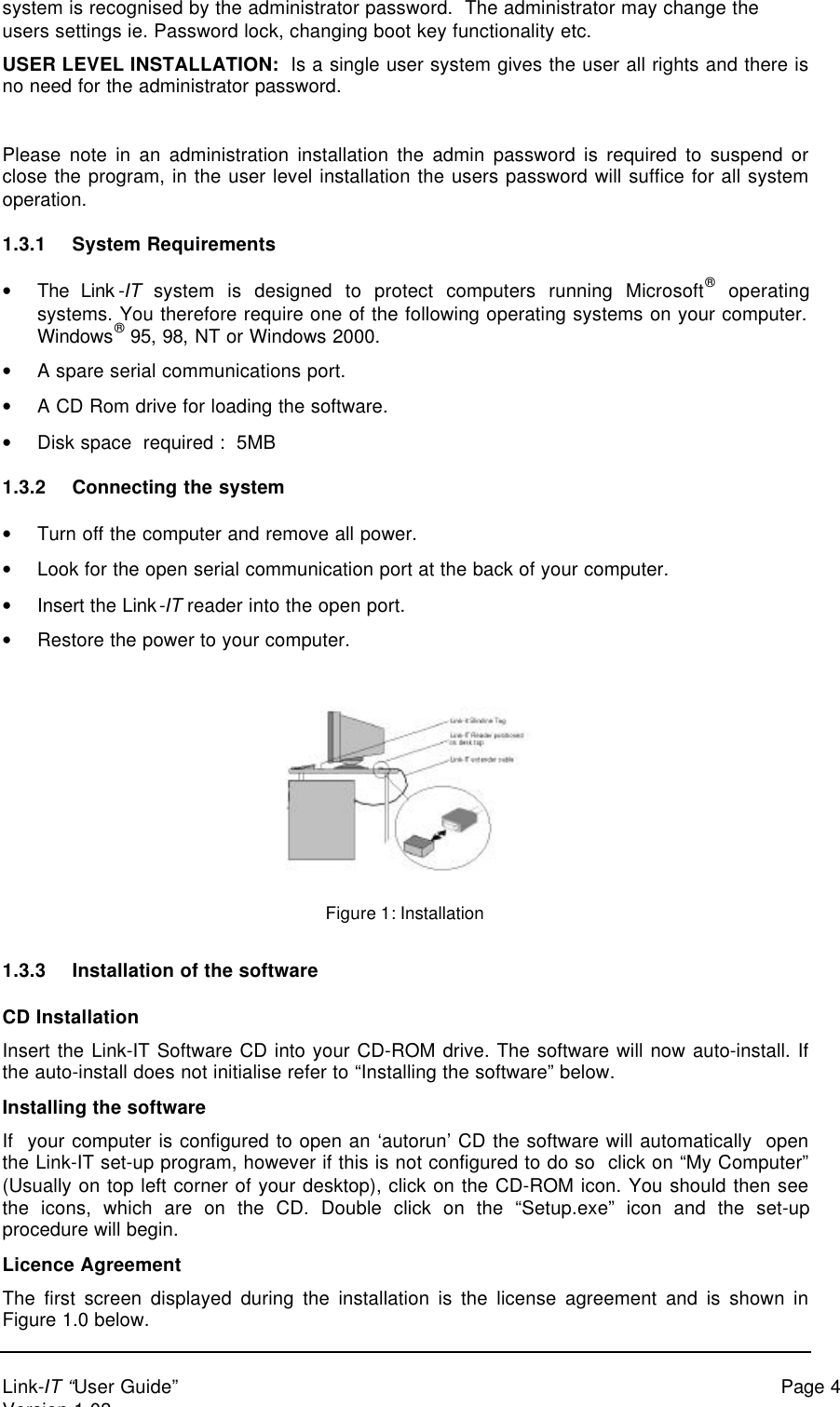 Link-IT “User Guide” Page 4Version 1.03system is recognised by the administrator password.  The administrator may change theusers settings ie. Password lock, changing boot key functionality etc.USER LEVEL INSTALLATION:  Is a single user system gives the user all rights and there isno need for the administrator password.Please note in an administration installation the admin password is required to suspend orclose the program, in the user level installation the users password will suffice for all systemoperation.1.3.1 System Requirements• The Link-IT system is designed to protect computers running Microsoft® operatingsystems. You therefore require one of the following operating systems on your computer.Windows® 95, 98, NT or Windows 2000.• A spare serial communications port.• A CD Rom drive for loading the software.• Disk space  required :  5MB1.3.2 Connecting the system• Turn off the computer and remove all power.• Look for the open serial communication port at the back of your computer.• Insert the Link-IT reader into the open port.• Restore the power to your computer.Figure 1: Installation1.3.3 Installation of the softwareCD InstallationInsert the Link-IT Software CD into your CD-ROM drive. The software will now auto-install. Ifthe auto-install does not initialise refer to “Installing the software” below.Installing the softwareIf  your computer is configured to open an ‘autorun’ CD the software will automatically  openthe Link-IT set-up program, however if this is not configured to do so  click on “My Computer”(Usually on top left corner of your desktop), click on the CD-ROM icon. You should then seethe icons, which are on the CD. Double click on the “Setup.exe” icon and the set-upprocedure will begin.Licence AgreementThe first screen displayed during the installation is the license agreement and is shown inFigure 1.0 below.