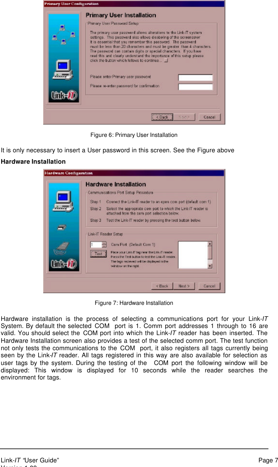 Link-IT “User Guide” Page 7Version 1.03Figure 6: Primary User InstallationIt is only necessary to insert a User password in this screen. See the Figure aboveHardware InstallationFigure 7: Hardware InstallationHardware installation is the process of selecting a communications port for your Link-ITSystem. By default the selected COM  port is 1. Comm port addresses 1 through to 16 arevalid. You should select the COM port into which the Link-IT reader has been inserted. TheHardware Installation screen also provides a test of the selected comm port. The test functionnot only tests the communications to the COM  port, it also registers all tags currently beingseen by the Link-IT reader. All tags registered in this way are also available for selection asuser tags by the system. During the testing of the   COM port the following window will bedisplayed: This window is displayed for 10 seconds while the reader searches theenvironment for tags.