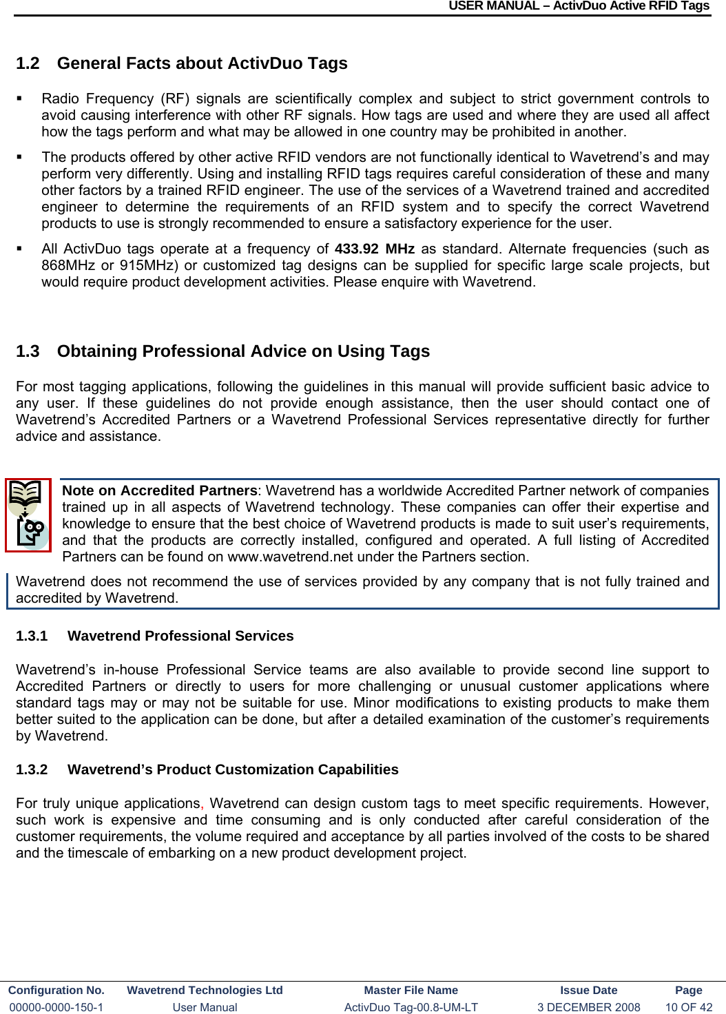 USER MANUAL – ActivDuo Active RFID Tags Configuration No.  Wavetrend Technologies Ltd  Master File Name   Issue Date  Page 00000-0000-150-1  User Manual  ActivDuo Tag-00.8-UM-LT  3 DECEMBER 2008  10 OF 42  1.2  General Facts about ActivDuo Tags   Radio Frequency (RF) signals are scientifically complex and subject to strict government controls to avoid causing interference with other RF signals. How tags are used and where they are used all affect how the tags perform and what may be allowed in one country may be prohibited in another.   The products offered by other active RFID vendors are not functionally identical to Wavetrend’s and may perform very differently. Using and installing RFID tags requires careful consideration of these and many other factors by a trained RFID engineer. The use of the services of a Wavetrend trained and accredited engineer to determine the requirements of an RFID system and to specify the correct Wavetrend products to use is strongly recommended to ensure a satisfactory experience for the user.   All ActivDuo tags operate at a frequency of 433.92 MHz as standard. Alternate frequencies (such as 868MHz or 915MHz) or customized tag designs can be supplied for specific large scale projects, but would require product development activities. Please enquire with Wavetrend.  1.3  Obtaining Professional Advice on Using Tags For most tagging applications, following the guidelines in this manual will provide sufficient basic advice to any user. If these guidelines do not provide enough assistance, then the user should contact one of Wavetrend’s Accredited Partners or a Wavetrend Professional Services representative directly for further advice and assistance.  Note on Accredited Partners: Wavetrend has a worldwide Accredited Partner network of companies trained up in all aspects of Wavetrend technology. These companies can offer their expertise and knowledge to ensure that the best choice of Wavetrend products is made to suit user’s requirements, and that the products are correctly installed, configured and operated. A full listing of Accredited Partners can be found on www.wavetrend.net under the Partners section. Wavetrend does not recommend the use of services provided by any company that is not fully trained and accredited by Wavetrend. 1.3.1  Wavetrend Professional Services Wavetrend’s in-house Professional Service teams are also available to provide second line support to Accredited Partners or directly to users for more challenging or unusual customer applications where standard tags may or may not be suitable for use. Minor modifications to existing products to make them better suited to the application can be done, but after a detailed examination of the customer’s requirements by Wavetrend. 1.3.2  Wavetrend’s Product Customization Capabilities For truly unique applications, Wavetrend can design custom tags to meet specific requirements. However, such work is expensive and time consuming and is only conducted after careful consideration of the customer requirements, the volume required and acceptance by all parties involved of the costs to be shared and the timescale of embarking on a new product development project.  