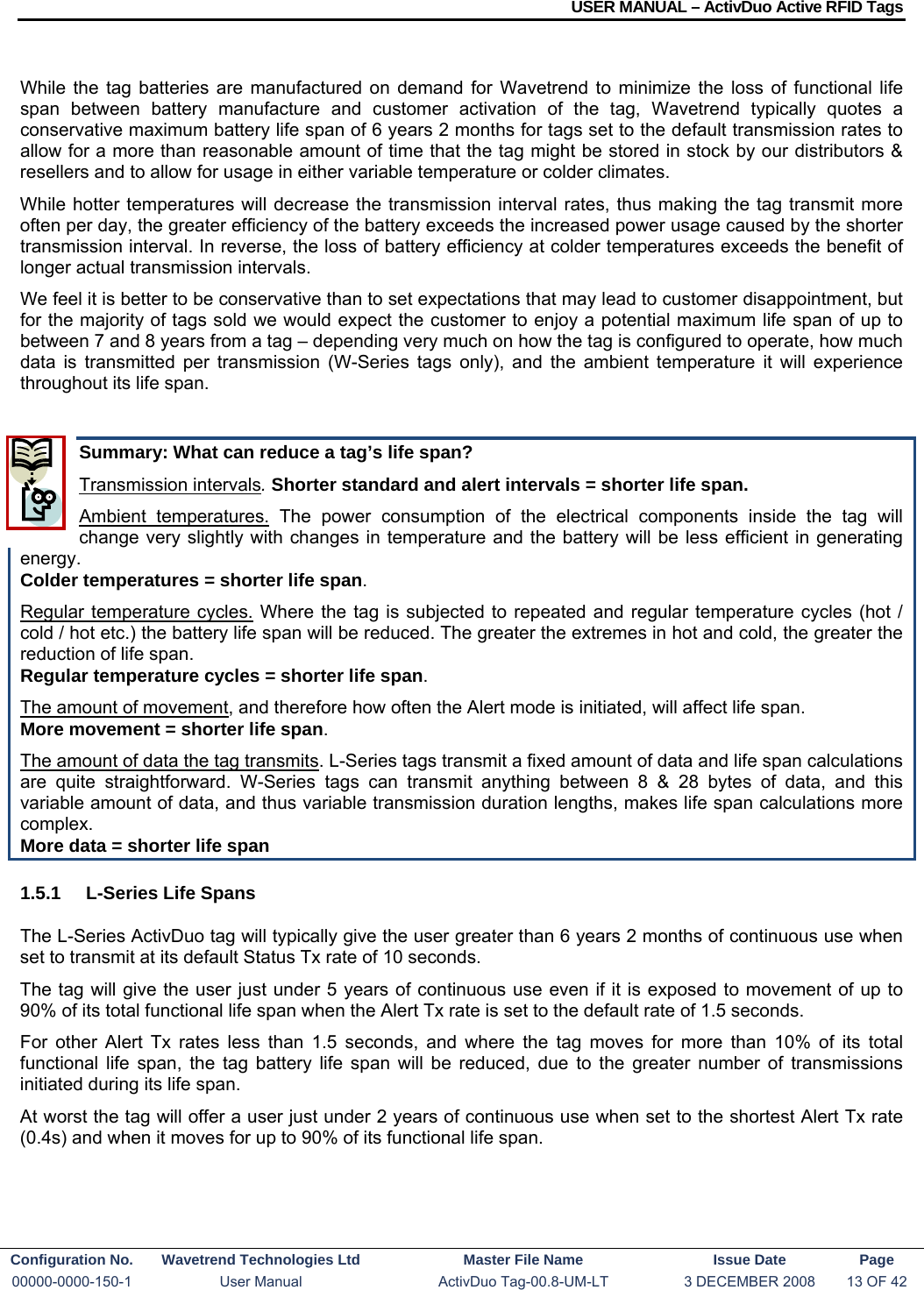 USER MANUAL – ActivDuo Active RFID Tags Configuration No.  Wavetrend Technologies Ltd  Master File Name   Issue Date  Page 00000-0000-150-1  User Manual  ActivDuo Tag-00.8-UM-LT  3 DECEMBER 2008  13 OF 42   While the tag batteries are manufactured on demand for Wavetrend to minimize the loss of functional life span between battery manufacture and customer activation of the tag, Wavetrend typically quotes a conservative maximum battery life span of 6 years 2 months for tags set to the default transmission rates to allow for a more than reasonable amount of time that the tag might be stored in stock by our distributors &amp; resellers and to allow for usage in either variable temperature or colder climates. While hotter temperatures will decrease the transmission interval rates, thus making the tag transmit more often per day, the greater efficiency of the battery exceeds the increased power usage caused by the shorter transmission interval. In reverse, the loss of battery efficiency at colder temperatures exceeds the benefit of longer actual transmission intervals. We feel it is better to be conservative than to set expectations that may lead to customer disappointment, but for the majority of tags sold we would expect the customer to enjoy a potential maximum life span of up to between 7 and 8 years from a tag – depending very much on how the tag is configured to operate, how much data is transmitted per transmission (W-Series tags only), and the ambient temperature it will experience throughout its life span.   Summary: What can reduce a tag’s life span?  Transmission intervals. Shorter standard and alert intervals = shorter life span. Ambient temperatures. The power consumption of the electrical components inside the tag will change very slightly with changes in temperature and the battery will be less efficient in generating energy.  Colder temperatures = shorter life span. Regular temperature cycles. Where the tag is subjected to repeated and regular temperature cycles (hot / cold / hot etc.) the battery life span will be reduced. The greater the extremes in hot and cold, the greater the reduction of life span. Regular temperature cycles = shorter life span. The amount of movement, and therefore how often the Alert mode is initiated, will affect life span.  More movement = shorter life span. The amount of data the tag transmits. L-Series tags transmit a fixed amount of data and life span calculations are quite straightforward. W-Series tags can transmit anything between 8 &amp; 28 bytes of data, and this variable amount of data, and thus variable transmission duration lengths, makes life span calculations more complex.  More data = shorter life span 1.5.1  L-Series Life Spans The L-Series ActivDuo tag will typically give the user greater than 6 years 2 months of continuous use when set to transmit at its default Status Tx rate of 10 seconds. The tag will give the user just under 5 years of continuous use even if it is exposed to movement of up to 90% of its total functional life span when the Alert Tx rate is set to the default rate of 1.5 seconds. For other Alert Tx rates less than 1.5 seconds, and where the tag moves for more than 10% of its total functional life span, the tag battery life span will be reduced, due to the greater number of transmissions initiated during its life span. At worst the tag will offer a user just under 2 years of continuous use when set to the shortest Alert Tx rate (0.4s) and when it moves for up to 90% of its functional life span. 