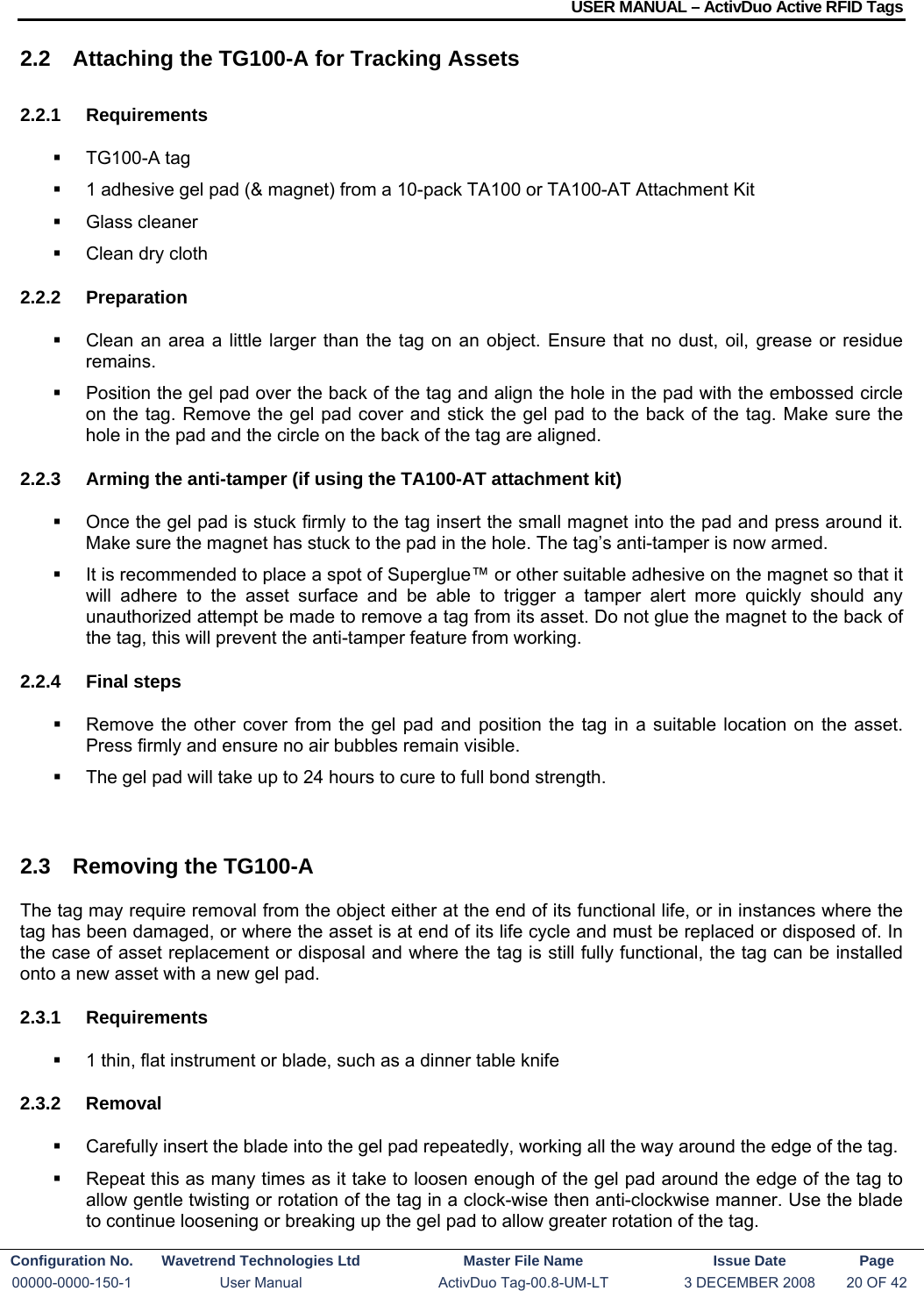 USER MANUAL – ActivDuo Active RFID Tags Configuration No.  Wavetrend Technologies Ltd  Master File Name   Issue Date  Page 00000-0000-150-1  User Manual  ActivDuo Tag-00.8-UM-LT  3 DECEMBER 2008  20 OF 42  2.2  Attaching the TG100-A for Tracking Assets 2.2.1 Requirements  TG100-A tag   1 adhesive gel pad (&amp; magnet) from a 10-pack TA100 or TA100-AT Attachment Kit  Glass cleaner   Clean dry cloth 2.2.2 Preparation   Clean an area a little larger than the tag on an object. Ensure that no dust, oil, grease or residue remains.   Position the gel pad over the back of the tag and align the hole in the pad with the embossed circle on the tag. Remove the gel pad cover and stick the gel pad to the back of the tag. Make sure the hole in the pad and the circle on the back of the tag are aligned. 2.2.3  Arming the anti-tamper (if using the TA100-AT attachment kit)   Once the gel pad is stuck firmly to the tag insert the small magnet into the pad and press around it. Make sure the magnet has stuck to the pad in the hole. The tag’s anti-tamper is now armed.   It is recommended to place a spot of Superglue™ or other suitable adhesive on the magnet so that it will adhere to the asset surface and be able to trigger a tamper alert more quickly should any unauthorized attempt be made to remove a tag from its asset. Do not glue the magnet to the back of the tag, this will prevent the anti-tamper feature from working. 2.2.4 Final steps   Remove the other cover from the gel pad and position the tag in a suitable location on the asset. Press firmly and ensure no air bubbles remain visible.   The gel pad will take up to 24 hours to cure to full bond strength.  2.3  Removing the TG100-A The tag may require removal from the object either at the end of its functional life, or in instances where the tag has been damaged, or where the asset is at end of its life cycle and must be replaced or disposed of. In the case of asset replacement or disposal and where the tag is still fully functional, the tag can be installed onto a new asset with a new gel pad. 2.3.1 Requirements   1 thin, flat instrument or blade, such as a dinner table knife 2.3.2 Removal   Carefully insert the blade into the gel pad repeatedly, working all the way around the edge of the tag.   Repeat this as many times as it take to loosen enough of the gel pad around the edge of the tag to allow gentle twisting or rotation of the tag in a clock-wise then anti-clockwise manner. Use the blade to continue loosening or breaking up the gel pad to allow greater rotation of the tag. 