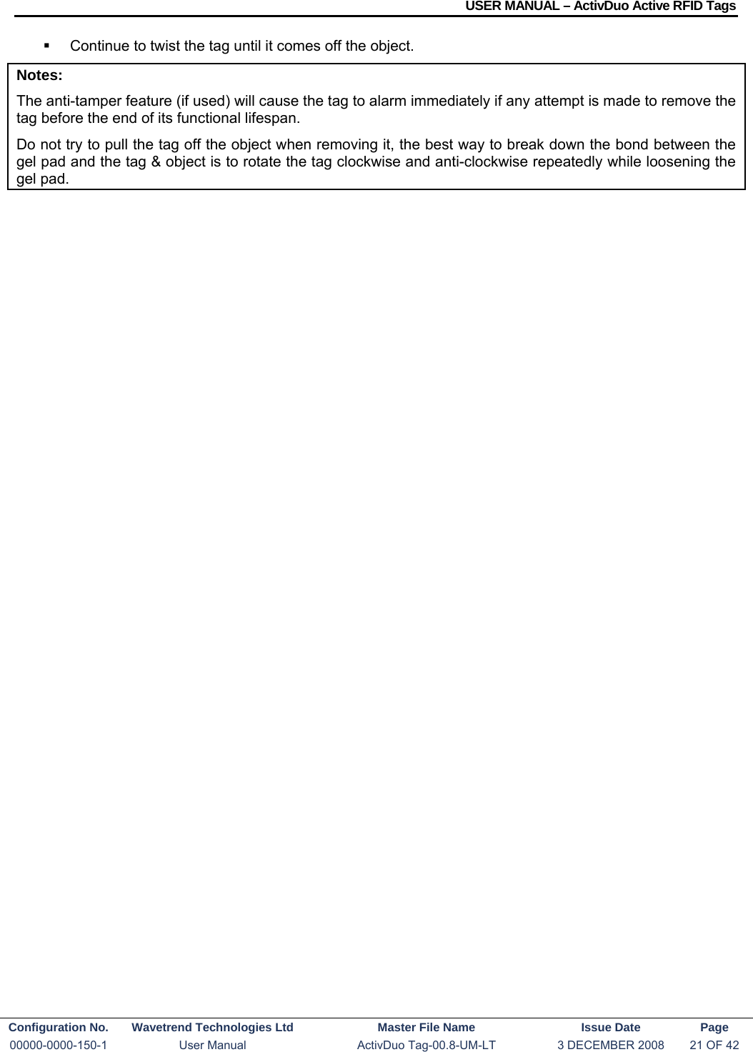 USER MANUAL – ActivDuo Active RFID Tags Configuration No.  Wavetrend Technologies Ltd  Master File Name   Issue Date  Page 00000-0000-150-1  User Manual  ActivDuo Tag-00.8-UM-LT  3 DECEMBER 2008  21 OF 42    Continue to twist the tag until it comes off the object. Notes: The anti-tamper feature (if used) will cause the tag to alarm immediately if any attempt is made to remove the tag before the end of its functional lifespan. Do not try to pull the tag off the object when removing it, the best way to break down the bond between the gel pad and the tag &amp; object is to rotate the tag clockwise and anti-clockwise repeatedly while loosening the gel pad.  