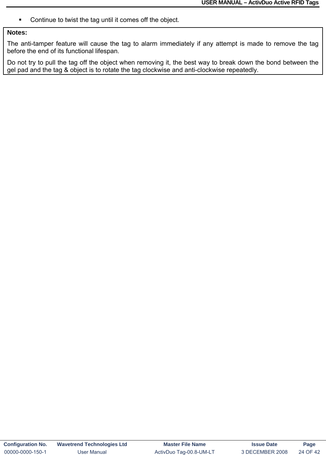 USER MANUAL – ActivDuo Active RFID Tags Configuration No.  Wavetrend Technologies Ltd  Master File Name   Issue Date  Page 00000-0000-150-1  User Manual  ActivDuo Tag-00.8-UM-LT  3 DECEMBER 2008  24 OF 42    Continue to twist the tag until it comes off the object. Notes: The anti-tamper feature will cause the tag to alarm immediately if any attempt is made to remove the tag before the end of its functional lifespan. Do not try to pull the tag off the object when removing it, the best way to break down the bond between the gel pad and the tag &amp; object is to rotate the tag clockwise and anti-clockwise repeatedly.  