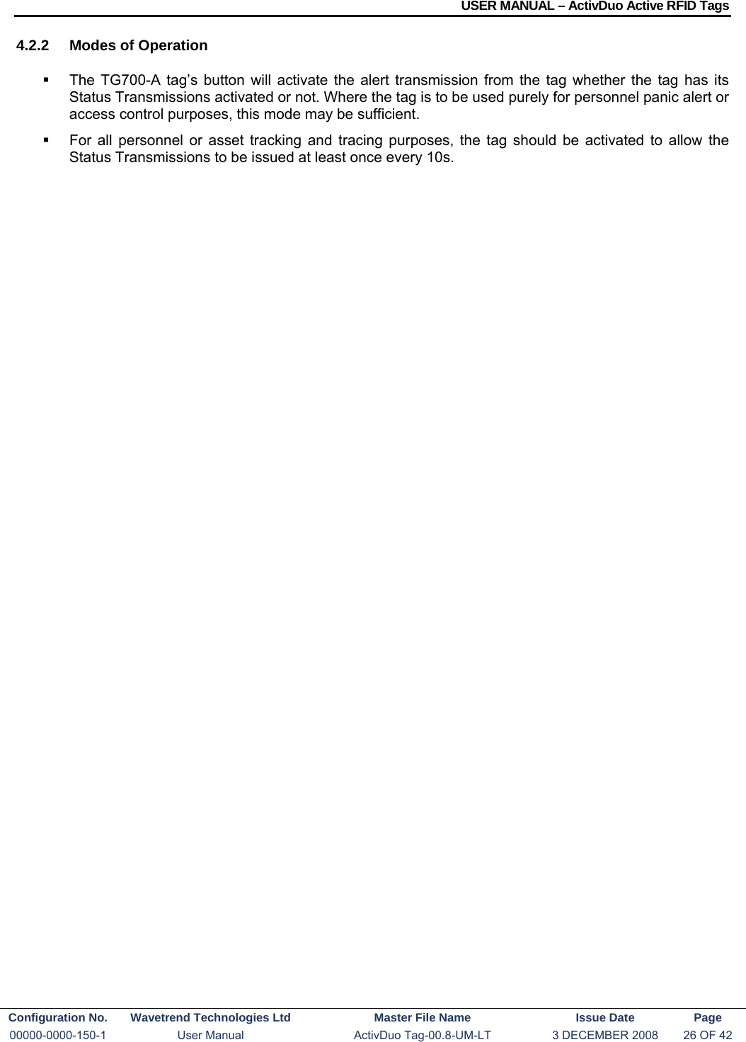 USER MANUAL – ActivDuo Active RFID Tags Configuration No.  Wavetrend Technologies Ltd  Master File Name   Issue Date  Page 00000-0000-150-1  User Manual  ActivDuo Tag-00.8-UM-LT  3 DECEMBER 2008  26 OF 42  4.2.2  Modes of Operation   The TG700-A tag’s button will activate the alert transmission from the tag whether the tag has its Status Transmissions activated or not. Where the tag is to be used purely for personnel panic alert or access control purposes, this mode may be sufficient.   For all personnel or asset tracking and tracing purposes, the tag should be activated to allow the Status Transmissions to be issued at least once every 10s.  