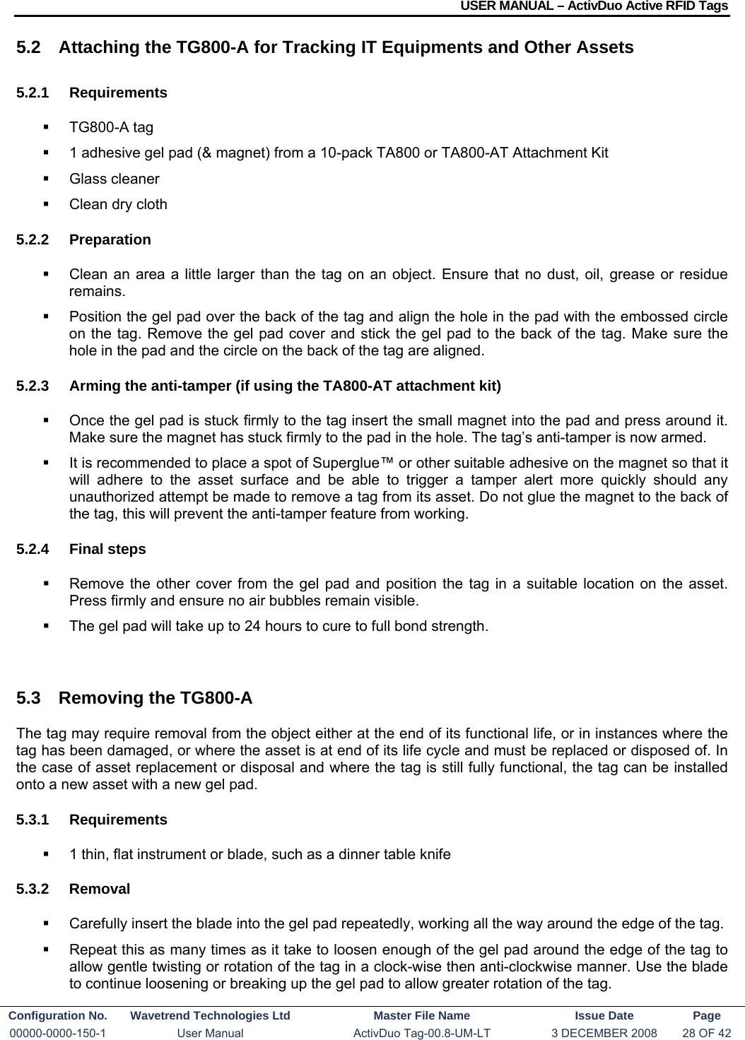 USER MANUAL – ActivDuo Active RFID Tags Configuration No.  Wavetrend Technologies Ltd  Master File Name   Issue Date  Page 00000-0000-150-1  User Manual  ActivDuo Tag-00.8-UM-LT  3 DECEMBER 2008  28 OF 42  5.2  Attaching the TG800-A for Tracking IT Equipments and Other Assets 5.2.1 Requirements  TG800-A tag   1 adhesive gel pad (&amp; magnet) from a 10-pack TA800 or TA800-AT Attachment Kit   Glass cleaner   Clean dry cloth 5.2.2 Preparation   Clean an area a little larger than the tag on an object. Ensure that no dust, oil, grease or residue remains.   Position the gel pad over the back of the tag and align the hole in the pad with the embossed circle on the tag. Remove the gel pad cover and stick the gel pad to the back of the tag. Make sure the hole in the pad and the circle on the back of the tag are aligned. 5.2.3  Arming the anti-tamper (if using the TA800-AT attachment kit)   Once the gel pad is stuck firmly to the tag insert the small magnet into the pad and press around it. Make sure the magnet has stuck firmly to the pad in the hole. The tag’s anti-tamper is now armed.   It is recommended to place a spot of Superglue™ or other suitable adhesive on the magnet so that it will adhere to the asset surface and be able to trigger a tamper alert more quickly should any unauthorized attempt be made to remove a tag from its asset. Do not glue the magnet to the back of the tag, this will prevent the anti-tamper feature from working. 5.2.4 Final steps   Remove the other cover from the gel pad and position the tag in a suitable location on the asset. Press firmly and ensure no air bubbles remain visible.   The gel pad will take up to 24 hours to cure to full bond strength.  5.3  Removing the TG800-A The tag may require removal from the object either at the end of its functional life, or in instances where the tag has been damaged, or where the asset is at end of its life cycle and must be replaced or disposed of. In the case of asset replacement or disposal and where the tag is still fully functional, the tag can be installed onto a new asset with a new gel pad. 5.3.1 Requirements   1 thin, flat instrument or blade, such as a dinner table knife 5.3.2 Removal   Carefully insert the blade into the gel pad repeatedly, working all the way around the edge of the tag.   Repeat this as many times as it take to loosen enough of the gel pad around the edge of the tag to allow gentle twisting or rotation of the tag in a clock-wise then anti-clockwise manner. Use the blade to continue loosening or breaking up the gel pad to allow greater rotation of the tag. 