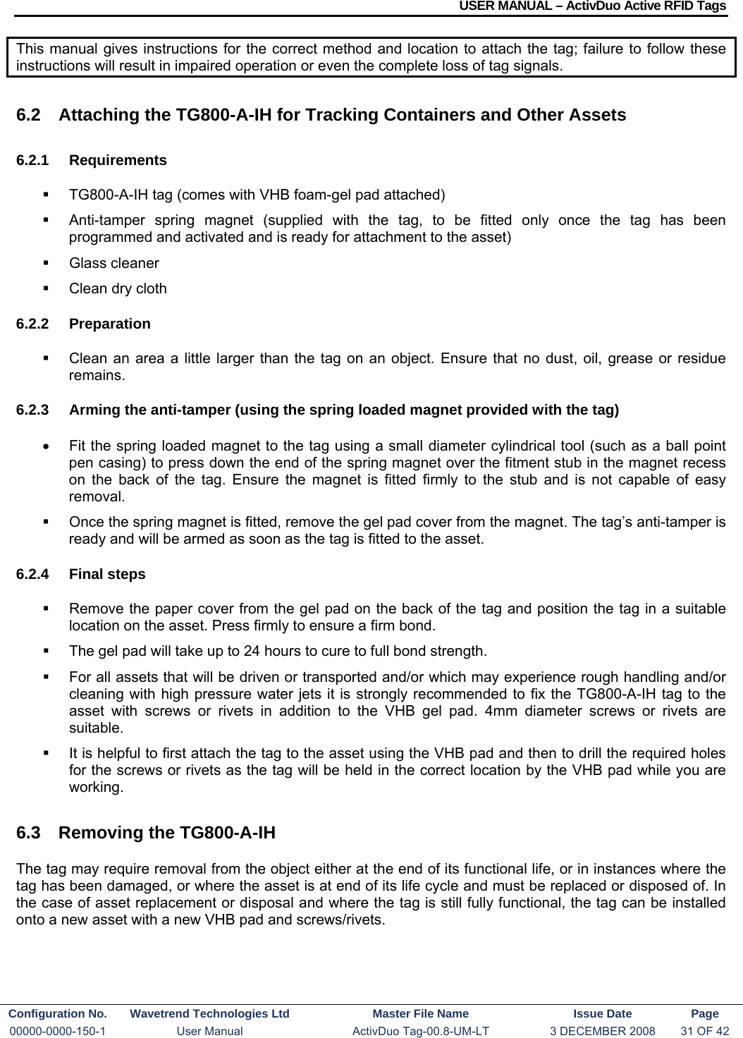 USER MANUAL – ActivDuo Active RFID Tags Configuration No.  Wavetrend Technologies Ltd  Master File Name   Issue Date  Page 00000-0000-150-1  User Manual  ActivDuo Tag-00.8-UM-LT  3 DECEMBER 2008  31 OF 42  This manual gives instructions for the correct method and location to attach the tag; failure to follow these instructions will result in impaired operation or even the complete loss of tag signals.  6.2  Attaching the TG800-A-IH for Tracking Containers and Other Assets 6.2.1 Requirements   TG800-A-IH tag (comes with VHB foam-gel pad attached)   Anti-tamper spring magnet (supplied with the tag, to be fitted only once the tag has been programmed and activated and is ready for attachment to the asset)  Glass cleaner   Clean dry cloth 6.2.2 Preparation   Clean an area a little larger than the tag on an object. Ensure that no dust, oil, grease or residue remains. 6.2.3  Arming the anti-tamper (using the spring loaded magnet provided with the tag) •  Fit the spring loaded magnet to the tag using a small diameter cylindrical tool (such as a ball point pen casing) to press down the end of the spring magnet over the fitment stub in the magnet recess on the back of the tag. Ensure the magnet is fitted firmly to the stub and is not capable of easy removal.   Once the spring magnet is fitted, remove the gel pad cover from the magnet. The tag’s anti-tamper is ready and will be armed as soon as the tag is fitted to the asset. 6.2.4 Final steps   Remove the paper cover from the gel pad on the back of the tag and position the tag in a suitable location on the asset. Press firmly to ensure a firm bond.   The gel pad will take up to 24 hours to cure to full bond strength.   For all assets that will be driven or transported and/or which may experience rough handling and/or cleaning with high pressure water jets it is strongly recommended to fix the TG800-A-IH tag to the asset with screws or rivets in addition to the VHB gel pad. 4mm diameter screws or rivets are suitable.   It is helpful to first attach the tag to the asset using the VHB pad and then to drill the required holes for the screws or rivets as the tag will be held in the correct location by the VHB pad while you are working. 6.3  Removing the TG800-A-IH The tag may require removal from the object either at the end of its functional life, or in instances where the tag has been damaged, or where the asset is at end of its life cycle and must be replaced or disposed of. In the case of asset replacement or disposal and where the tag is still fully functional, the tag can be installed onto a new asset with a new VHB pad and screws/rivets. 