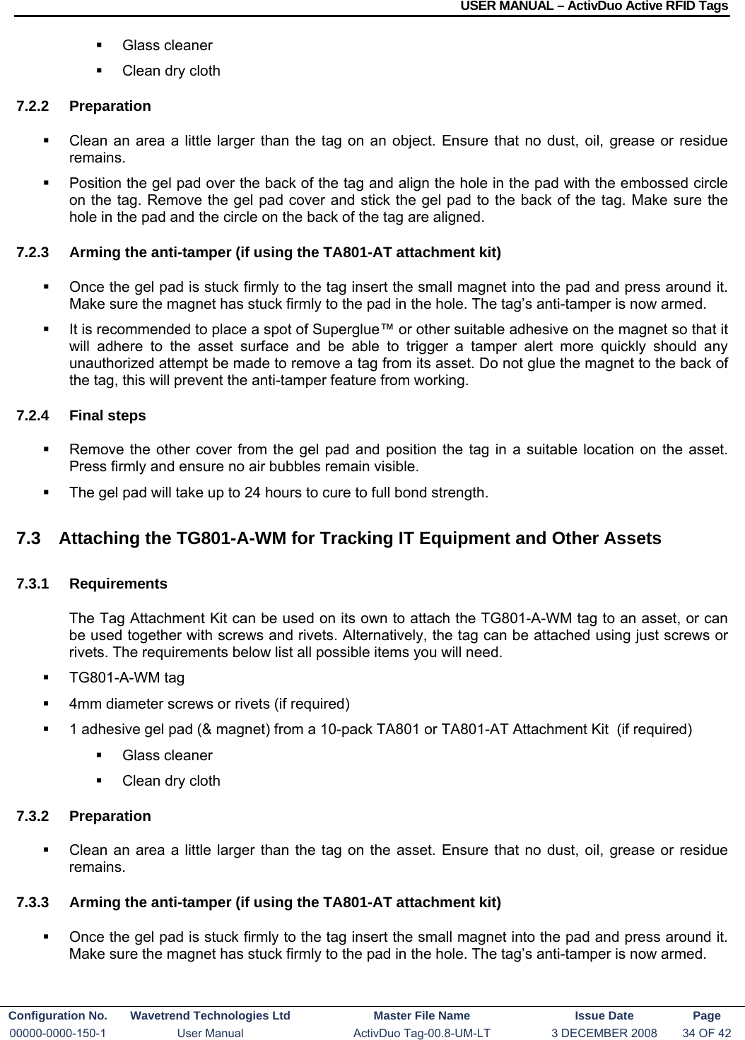 USER MANUAL – ActivDuo Active RFID Tags Configuration No.  Wavetrend Technologies Ltd  Master File Name   Issue Date  Page 00000-0000-150-1  User Manual  ActivDuo Tag-00.8-UM-LT  3 DECEMBER 2008  34 OF 42   Glass cleaner   Clean dry cloth 7.2.2 Preparation   Clean an area a little larger than the tag on an object. Ensure that no dust, oil, grease or residue remains.   Position the gel pad over the back of the tag and align the hole in the pad with the embossed circle on the tag. Remove the gel pad cover and stick the gel pad to the back of the tag. Make sure the hole in the pad and the circle on the back of the tag are aligned. 7.2.3  Arming the anti-tamper (if using the TA801-AT attachment kit)   Once the gel pad is stuck firmly to the tag insert the small magnet into the pad and press around it. Make sure the magnet has stuck firmly to the pad in the hole. The tag’s anti-tamper is now armed.   It is recommended to place a spot of Superglue™ or other suitable adhesive on the magnet so that it will adhere to the asset surface and be able to trigger a tamper alert more quickly should any unauthorized attempt be made to remove a tag from its asset. Do not glue the magnet to the back of the tag, this will prevent the anti-tamper feature from working. 7.2.4 Final steps   Remove the other cover from the gel pad and position the tag in a suitable location on the asset. Press firmly and ensure no air bubbles remain visible.   The gel pad will take up to 24 hours to cure to full bond strength. 7.3  Attaching the TG801-A-WM for Tracking IT Equipment and Other Assets 7.3.1 Requirements The Tag Attachment Kit can be used on its own to attach the TG801-A-WM tag to an asset, or can be used together with screws and rivets. Alternatively, the tag can be attached using just screws or rivets. The requirements below list all possible items you will need.  TG801-A-WM tag   4mm diameter screws or rivets (if required)   1 adhesive gel pad (&amp; magnet) from a 10-pack TA801 or TA801-AT Attachment Kit  (if required)  Glass cleaner   Clean dry cloth 7.3.2 Preparation   Clean an area a little larger than the tag on the asset. Ensure that no dust, oil, grease or residue remains. 7.3.3  Arming the anti-tamper (if using the TA801-AT attachment kit)   Once the gel pad is stuck firmly to the tag insert the small magnet into the pad and press around it. Make sure the magnet has stuck firmly to the pad in the hole. The tag’s anti-tamper is now armed. 