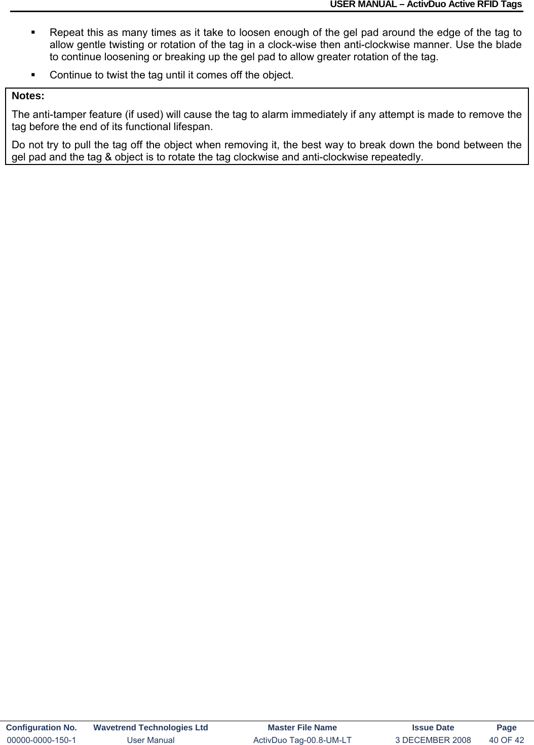 USER MANUAL – ActivDuo Active RFID Tags Configuration No.  Wavetrend Technologies Ltd  Master File Name   Issue Date  Page 00000-0000-150-1  User Manual  ActivDuo Tag-00.8-UM-LT  3 DECEMBER 2008  40 OF 42    Repeat this as many times as it take to loosen enough of the gel pad around the edge of the tag to allow gentle twisting or rotation of the tag in a clock-wise then anti-clockwise manner. Use the blade to continue loosening or breaking up the gel pad to allow greater rotation of the tag.   Continue to twist the tag until it comes off the object. Notes: The anti-tamper feature (if used) will cause the tag to alarm immediately if any attempt is made to remove the tag before the end of its functional lifespan. Do not try to pull the tag off the object when removing it, the best way to break down the bond between the gel pad and the tag &amp; object is to rotate the tag clockwise and anti-clockwise repeatedly.   