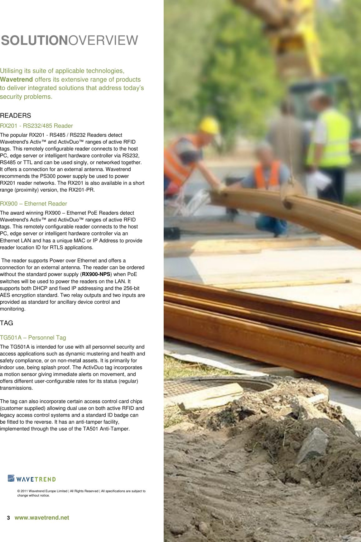 3   www.wavetrend.net                                SOLUTIONOVERVIEW    Utilising its suite of applicable technologies, Wavetrend offers its extensive range of products to deliver integrated solutions that address today’s security problems.  READERS RX201 - RS232/485 Reader The popular RX201 - RS485 / RS232 Readers detect Wavetrend&apos;s Activ™ and ActivDuo™ ranges of active RFID tags. This remotely configurable reader connects to the host PC, edge server or intelligent hardware controller via RS232, RS485 or TTL and can be used singly, or networked together. It offers a connection for an external antenna. Wavetrend recommends the PS300 power supply be used to power RX201 reader networks. The RX201 is also available in a short range (proximity) version, the RX201-PR.  RX900 – Ethernet Reader The award winning RX900 – Ethernet PoE Readers detect Wavetrend&apos;s Activ™ and ActivDuo™ ranges of active RFID tags. This remotely configurable reader connects to the host PC, edge server or intelligent hardware controller via an Ethernet LAN and has a unique MAC or IP Address to provide reader location ID for RTLS applications.  The reader supports Power over Ethernet and offers a connection for an external antenna. The reader can be ordered without the standard power supply (RX900-NPS) when PoE switches will be used to power the readers on the LAN. It supports both DHCP and fixed IP addressing and the 256-bit AES encryption standard. Two relay outputs and two inputs are provided as standard for ancillary device control and monitoring. TAG TG501A – Personnel Tag  The TG501A is intended for use with all personnel security and access applications such as dynamic mustering and health and safety compliance, or on non-metal assets. It is primarily for indoor use, being splash proof. The ActivDuo tag incorporates a motion sensor giving immediate alerts on movement, and offers different user-configurable rates for its status (regular) transmissions.  The tag can also incorporate certain access control card chips (customer supplied) allowing dual use on both active RFID and legacy access control systems and a standard ID badge can be fitted to the reverse. It has an anti-tamper facility, implemented through the use of the TA501 Anti-Tamper.     © 2011 Wavetrend Europe Limited | All Rights Reserved | All specifications are subject to change without notice.  