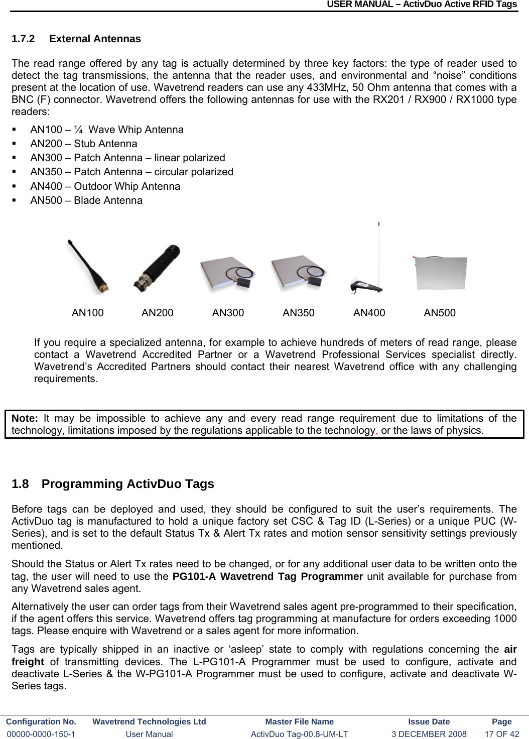 USER MANUAL – ActivDuo Active RFID Tags Configuration No.  Wavetrend Technologies Ltd  Master File Name   Issue Date  Page 00000-0000-150-1  User Manual  ActivDuo Tag-00.8-UM-LT  3 DECEMBER 2008  17 OF 42  1.7.2 External Antennas The read range offered by any tag is actually determined by three key factors: the type of reader used to detect the tag transmissions, the antenna that the reader uses, and environmental and “noise” conditions present at the location of use. Wavetrend readers can use any 433MHz, 50 Ohm antenna that comes with a BNC (F) connector. Wavetrend offers the following antennas for use with the RX201 / RX900 / RX1000 type readers:   AN100 – ¼  Wave Whip Antenna   AN200 – Stub Antenna   AN300 – Patch Antenna – linear polarized   AN350 – Patch Antenna – circular polarized   AN400 – Outdoor Whip Antenna   AN500 – Blade Antenna        If you require a specialized antenna, for example to achieve hundreds of meters of read range, please contact a Wavetrend Accredited Partner or a Wavetrend Professional Services specialist directly. Wavetrend’s Accredited Partners should contact their nearest Wavetrend office with any challenging requirements.  Note: It may be impossible to achieve any and every read range requirement due to limitations of the technology, limitations imposed by the regulations applicable to the technology, or the laws of physics.  1.8  Programming ActivDuo Tags Before tags can be deployed and used, they should be configured to suit the user’s requirements. The ActivDuo tag is manufactured to hold a unique factory set CSC &amp; Tag ID (L-Series) or a unique PUC (W-Series), and is set to the default Status Tx &amp; Alert Tx rates and motion sensor sensitivity settings previously mentioned. Should the Status or Alert Tx rates need to be changed, or for any additional user data to be written onto the tag, the user will need to use the PG101-A Wavetrend Tag Programmer unit available for purchase from any Wavetrend sales agent. Alternatively the user can order tags from their Wavetrend sales agent pre-programmed to their specification, if the agent offers this service. Wavetrend offers tag programming at manufacture for orders exceeding 1000 tags. Please enquire with Wavetrend or a sales agent for more information. Tags are typically shipped in an inactive or ‘asleep’ state to comply with regulations concerning the air freight of transmitting devices. The L-PG101-A Programmer must be used to configure, activate and deactivate L-Series &amp; the W-PG101-A Programmer must be used to configure, activate and deactivate W-Series tags.       AN100 AN200 AN300 AN350 AN400 AN500 