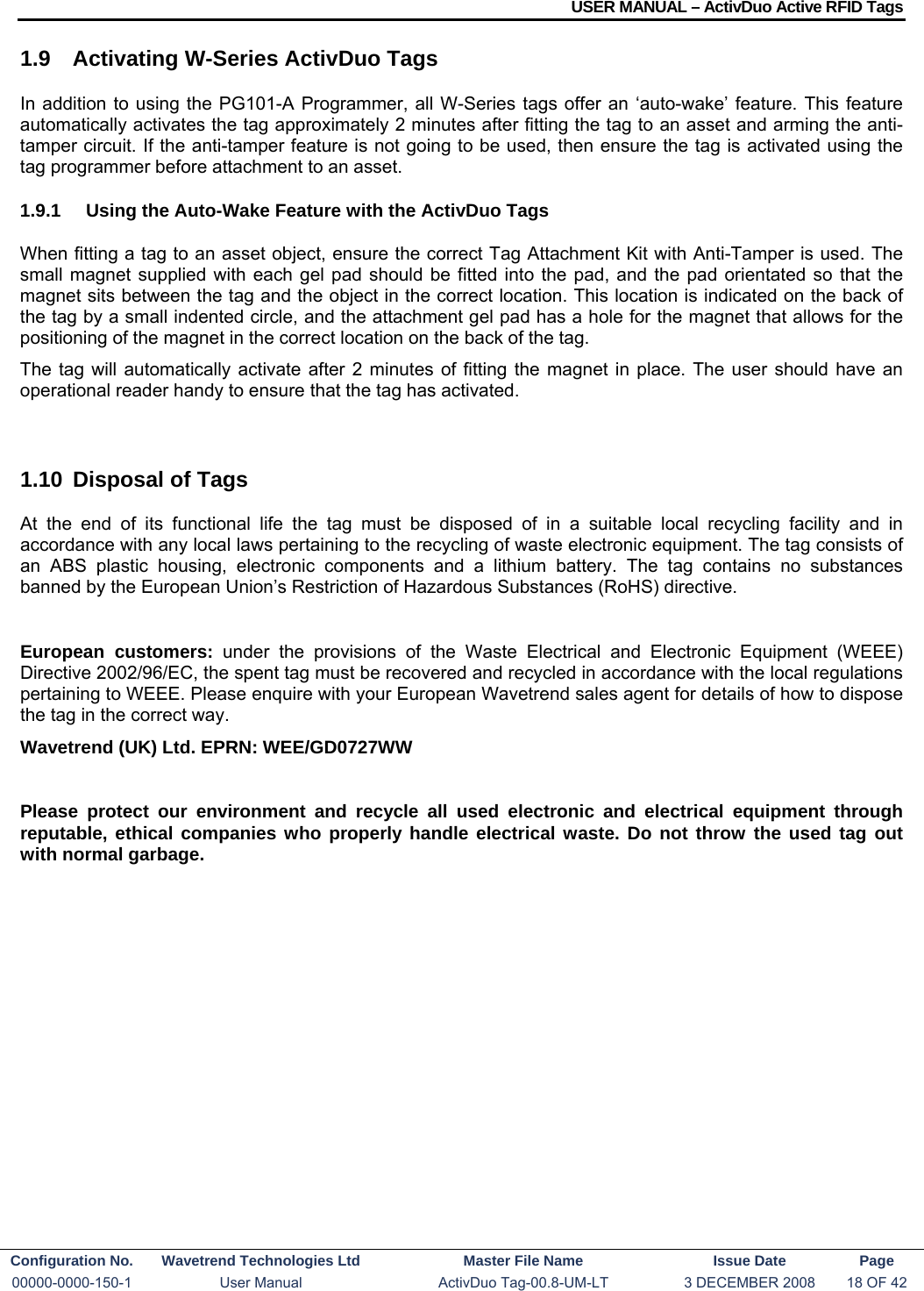 USER MANUAL – ActivDuo Active RFID Tags Configuration No.  Wavetrend Technologies Ltd  Master File Name   Issue Date  Page 00000-0000-150-1  User Manual  ActivDuo Tag-00.8-UM-LT  3 DECEMBER 2008  18 OF 42  1.9  Activating W-Series ActivDuo Tags In addition to using the PG101-A Programmer, all W-Series tags offer an ‘auto-wake’ feature. This feature automatically activates the tag approximately 2 minutes after fitting the tag to an asset and arming the anti-tamper circuit. If the anti-tamper feature is not going to be used, then ensure the tag is activated using the tag programmer before attachment to an asset. 1.9.1  Using the Auto-Wake Feature with the ActivDuo Tags When fitting a tag to an asset object, ensure the correct Tag Attachment Kit with Anti-Tamper is used. The small magnet supplied with each gel pad should be fitted into the pad, and the pad orientated so that the magnet sits between the tag and the object in the correct location. This location is indicated on the back of the tag by a small indented circle, and the attachment gel pad has a hole for the magnet that allows for the positioning of the magnet in the correct location on the back of the tag. The tag will automatically activate after 2 minutes of fitting the magnet in place. The user should have an operational reader handy to ensure that the tag has activated.  1.10  Disposal of Tags At the end of its functional life the tag must be disposed of in a suitable local recycling facility and in accordance with any local laws pertaining to the recycling of waste electronic equipment. The tag consists of an ABS plastic housing, electronic components and a lithium battery. The tag contains no substances banned by the European Union’s Restriction of Hazardous Substances (RoHS) directive.  European customers: under the provisions of the Waste Electrical and Electronic Equipment (WEEE) Directive 2002/96/EC, the spent tag must be recovered and recycled in accordance with the local regulations pertaining to WEEE. Please enquire with your European Wavetrend sales agent for details of how to dispose the tag in the correct way. Wavetrend (UK) Ltd. EPRN: WEE/GD0727WW  Please protect our environment and recycle all used electronic and electrical equipment through reputable, ethical companies who properly handle electrical waste. Do not throw the used tag out with normal garbage.  