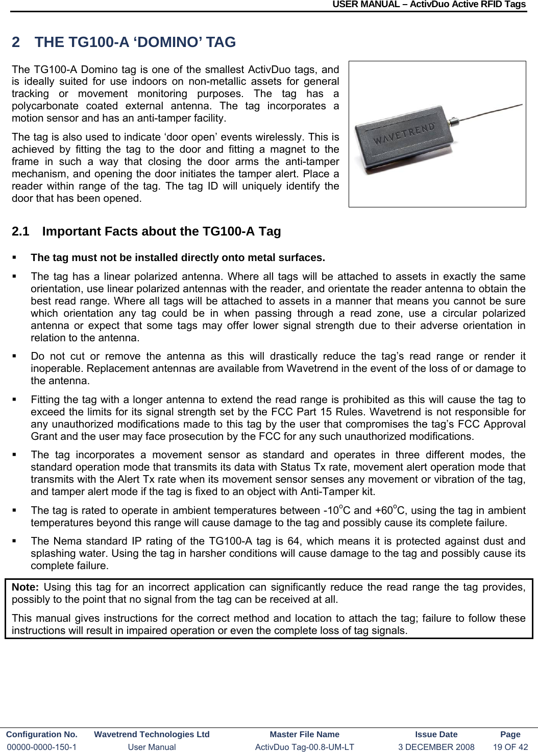 USER MANUAL – ActivDuo Active RFID Tags Configuration No.  Wavetrend Technologies Ltd  Master File Name   Issue Date  Page 00000-0000-150-1  User Manual  ActivDuo Tag-00.8-UM-LT  3 DECEMBER 2008  19 OF 42  2  THE TG100-A ‘DOMINO’ TAG The TG100-A Domino tag is one of the smallest ActivDuo tags, and is ideally suited for use indoors on non-metallic assets for general tracking or movement monitoring purposes. The tag has a polycarbonate coated external antenna. The tag incorporates a motion sensor and has an anti-tamper facility. The tag is also used to indicate ‘door open’ events wirelessly. This is achieved by fitting the tag to the door and fitting a magnet to the frame in such a way that closing the door arms the anti-tamper mechanism, and opening the door initiates the tamper alert. Place a reader within range of the tag. The tag ID will uniquely identify the door that has been opened. 2.1  Important Facts about the TG100-A Tag  The tag must not be installed directly onto metal surfaces.    The tag has a linear polarized antenna. Where all tags will be attached to assets in exactly the same orientation, use linear polarized antennas with the reader, and orientate the reader antenna to obtain the best read range. Where all tags will be attached to assets in a manner that means you cannot be sure which orientation any tag could be in when passing through a read zone, use a circular polarized antenna or expect that some tags may offer lower signal strength due to their adverse orientation in relation to the antenna.   Do not cut or remove the antenna as this will drastically reduce the tag’s read range or render it inoperable. Replacement antennas are available from Wavetrend in the event of the loss of or damage to the antenna.    Fitting the tag with a longer antenna to extend the read range is prohibited as this will cause the tag to exceed the limits for its signal strength set by the FCC Part 15 Rules. Wavetrend is not responsible for any unauthorized modifications made to this tag by the user that compromises the tag’s FCC Approval Grant and the user may face prosecution by the FCC for any such unauthorized modifications.   The tag incorporates a movement sensor as standard and operates in three different modes, the standard operation mode that transmits its data with Status Tx rate, movement alert operation mode that transmits with the Alert Tx rate when its movement sensor senses any movement or vibration of the tag, and tamper alert mode if the tag is fixed to an object with Anti-Tamper kit.   The tag is rated to operate in ambient temperatures between -10oC and +60oC, using the tag in ambient temperatures beyond this range will cause damage to the tag and possibly cause its complete failure.   The Nema standard IP rating of the TG100-A tag is 64, which means it is protected against dust and splashing water. Using the tag in harsher conditions will cause damage to the tag and possibly cause its complete failure. Note:  Using this tag for an incorrect application can significantly reduce the read range the tag provides, possibly to the point that no signal from the tag can be received at all. This manual gives instructions for the correct method and location to attach the tag; failure to follow these instructions will result in impaired operation or even the complete loss of tag signals.  