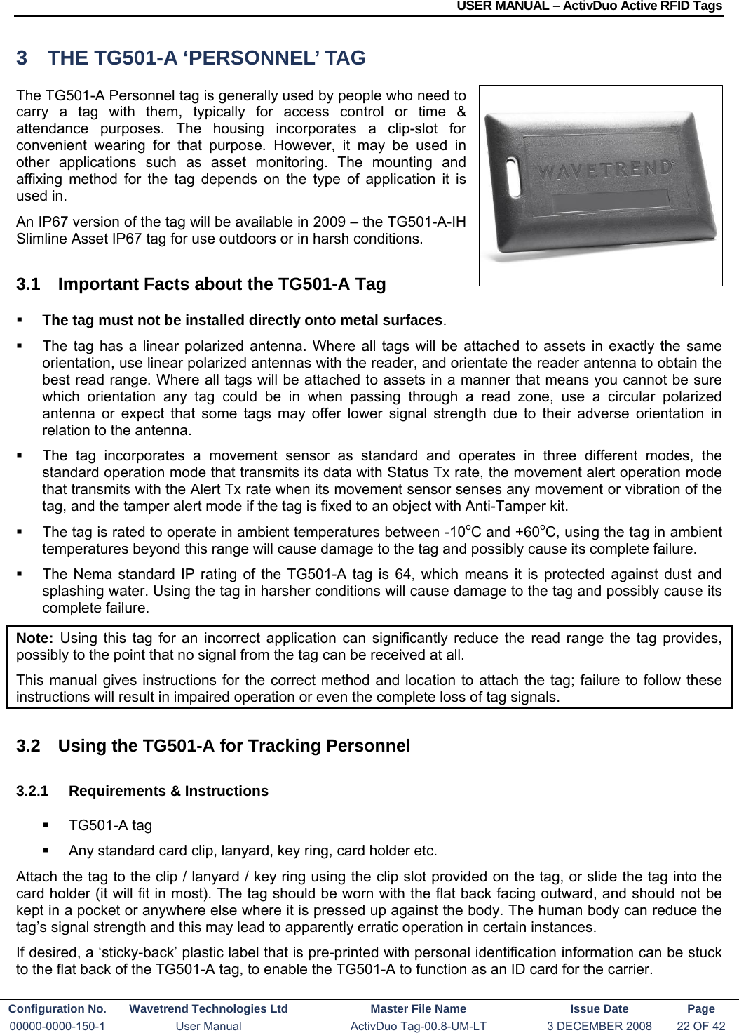 USER MANUAL – ActivDuo Active RFID Tags Configuration No.  Wavetrend Technologies Ltd  Master File Name   Issue Date  Page 00000-0000-150-1  User Manual  ActivDuo Tag-00.8-UM-LT  3 DECEMBER 2008  22 OF 42  3  THE TG501-A ‘PERSONNEL’ TAG The TG501-A Personnel tag is generally used by people who need to carry a tag with them, typically for access control or time &amp; attendance purposes. The housing incorporates a clip-slot for convenient wearing for that purpose. However, it may be used in other applications such as asset monitoring. The mounting and affixing method for the tag depends on the type of application it is used in. An IP67 version of the tag will be available in 2009 – the TG501-A-IH Slimline Asset IP67 tag for use outdoors or in harsh conditions. 3.1  Important Facts about the TG501-A Tag  The tag must not be installed directly onto metal surfaces.    The tag has a linear polarized antenna. Where all tags will be attached to assets in exactly the same orientation, use linear polarized antennas with the reader, and orientate the reader antenna to obtain the best read range. Where all tags will be attached to assets in a manner that means you cannot be sure which orientation any tag could be in when passing through a read zone, use a circular polarized antenna or expect that some tags may offer lower signal strength due to their adverse orientation in relation to the antenna.   The tag incorporates a movement sensor as standard and operates in three different modes, the standard operation mode that transmits its data with Status Tx rate, the movement alert operation mode that transmits with the Alert Tx rate when its movement sensor senses any movement or vibration of the tag, and the tamper alert mode if the tag is fixed to an object with Anti-Tamper kit.   The tag is rated to operate in ambient temperatures between -10oC and +60oC, using the tag in ambient temperatures beyond this range will cause damage to the tag and possibly cause its complete failure.   The Nema standard IP rating of the TG501-A tag is 64, which means it is protected against dust and splashing water. Using the tag in harsher conditions will cause damage to the tag and possibly cause its complete failure. Note:  Using this tag for an incorrect application can significantly reduce the read range the tag provides, possibly to the point that no signal from the tag can be received at all. This manual gives instructions for the correct method and location to attach the tag; failure to follow these instructions will result in impaired operation or even the complete loss of tag signals.  3.2  Using the TG501-A for Tracking Personnel 3.2.1  Requirements &amp; Instructions  TG501-A tag   Any standard card clip, lanyard, key ring, card holder etc. Attach the tag to the clip / lanyard / key ring using the clip slot provided on the tag, or slide the tag into the card holder (it will fit in most). The tag should be worn with the flat back facing outward, and should not be kept in a pocket or anywhere else where it is pressed up against the body. The human body can reduce the tag’s signal strength and this may lead to apparently erratic operation in certain instances. If desired, a ‘sticky-back’ plastic label that is pre-printed with personal identification information can be stuck to the flat back of the TG501-A tag, to enable the TG501-A to function as an ID card for the carrier. 