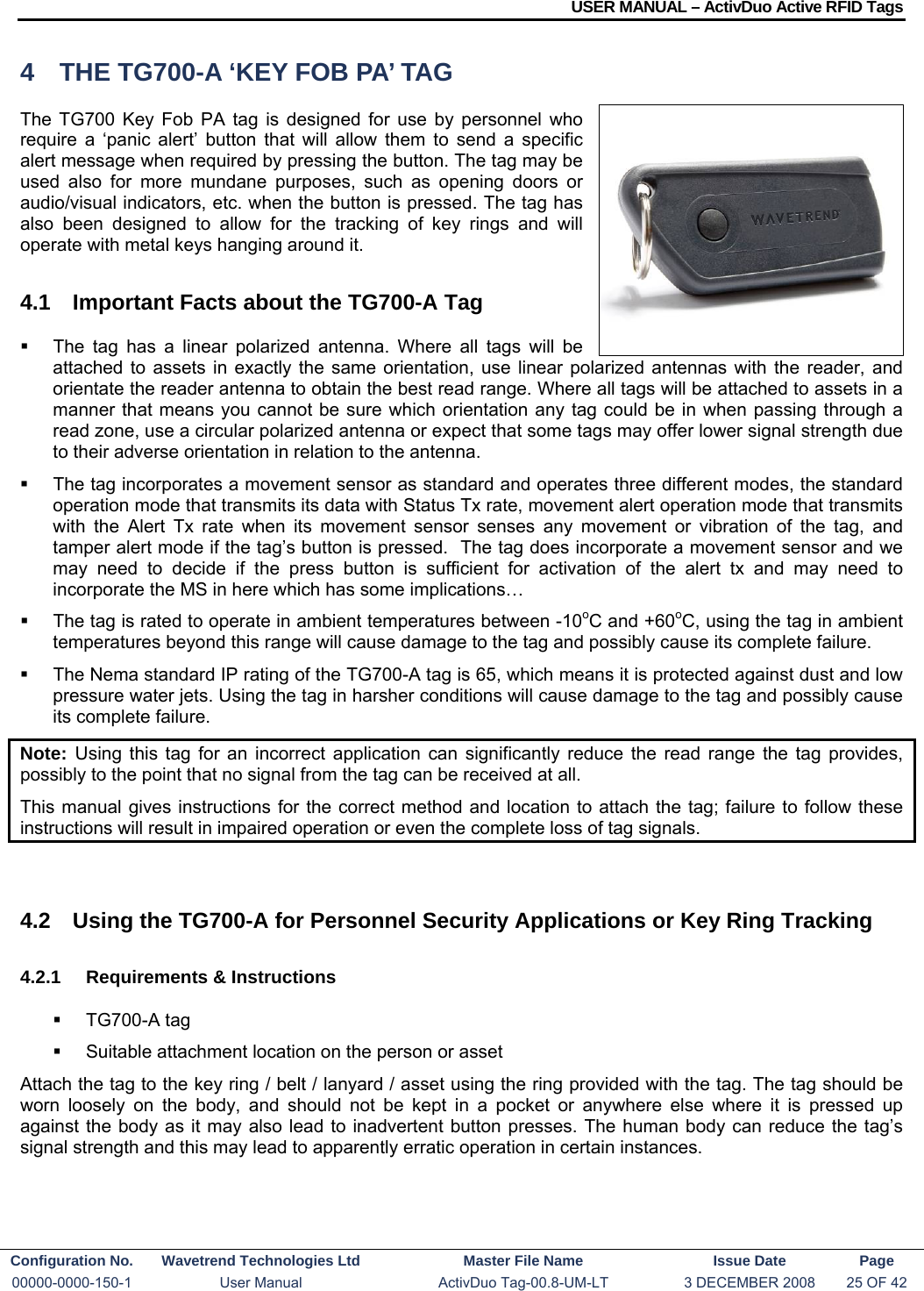USER MANUAL – ActivDuo Active RFID Tags Configuration No.  Wavetrend Technologies Ltd  Master File Name   Issue Date  Page 00000-0000-150-1  User Manual  ActivDuo Tag-00.8-UM-LT  3 DECEMBER 2008  25 OF 42  4  THE TG700-A ‘KEY FOB PA’ TAG The TG700 Key Fob PA tag is designed for use by personnel who require a ‘panic alert’ button that will allow them to send a specific alert message when required by pressing the button. The tag may be used also for more mundane purposes, such as opening doors or audio/visual indicators, etc. when the button is pressed. The tag has also been designed to allow for the tracking of key rings and will operate with metal keys hanging around it. 4.1  Important Facts about the TG700-A Tag   The tag has a linear polarized antenna. Where all tags will be attached to assets in exactly the same orientation, use linear polarized antennas with the reader, and orientate the reader antenna to obtain the best read range. Where all tags will be attached to assets in a manner that means you cannot be sure which orientation any tag could be in when passing through a read zone, use a circular polarized antenna or expect that some tags may offer lower signal strength due to their adverse orientation in relation to the antenna.   The tag incorporates a movement sensor as standard and operates three different modes, the standard operation mode that transmits its data with Status Tx rate, movement alert operation mode that transmits with the Alert Tx rate when its movement sensor senses any movement or vibration of the tag, and tamper alert mode if the tag’s button is pressed.  The tag does incorporate a movement sensor and we may need to decide if the press button is sufficient for activation of the alert tx and may need to incorporate the MS in here which has some implications…   The tag is rated to operate in ambient temperatures between -10oC and +60oC, using the tag in ambient temperatures beyond this range will cause damage to the tag and possibly cause its complete failure.   The Nema standard IP rating of the TG700-A tag is 65, which means it is protected against dust and low pressure water jets. Using the tag in harsher conditions will cause damage to the tag and possibly cause its complete failure. Note:  Using this tag for an incorrect application can significantly reduce the read range the tag provides, possibly to the point that no signal from the tag can be received at all. This manual gives instructions for the correct method and location to attach the tag; failure to follow these instructions will result in impaired operation or even the complete loss of tag signals.   4.2  Using the TG700-A for Personnel Security Applications or Key Ring Tracking 4.2.1  Requirements &amp; Instructions  TG700-A tag   Suitable attachment location on the person or asset Attach the tag to the key ring / belt / lanyard / asset using the ring provided with the tag. The tag should be worn loosely on the body, and should not be kept in a pocket or anywhere else where it is pressed up against the body as it may also lead to inadvertent button presses. The human body can reduce the tag’s signal strength and this may lead to apparently erratic operation in certain instances.  