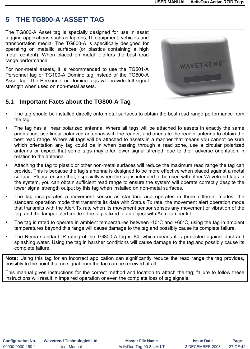 USER MANUAL – ActivDuo Active RFID Tags Configuration No.  Wavetrend Technologies Ltd  Master File Name   Issue Date  Page 00000-0000-150-1  User Manual  ActivDuo Tag-00.8-UM-LT  3 DECEMBER 2008  27 OF 42  5  THE TG800-A ‘ASSET’ TAG The TG800-A Asset tag is specially designed for use in asset tagging applications such as laptops, IT equipment, vehicles and transportation media. The TG800-A is specifically designed for operating on metallic surfaces (or plastics containing a high metal content). When placed on metal it offers the best read range performance. For non-metal assets, it is recommended to use the TG501-A Personnel tag or TG100-A Domino tag instead of the TG800-A Asset tag. The Personnel or Domino tags will provide full signal strength when used on non-metal assets.  5.1  Important Facts about the TG800-A Tag   The tag should be installed directly onto metal surfaces to obtain the best read range performance from the tag.    The tag has a linear polarized antenna. Where all tags will be attached to assets in exactly the same orientation, use linear polarized antennas with the reader, and orientate the reader antenna to obtain the best read range. Where all tags will be attached to assets in a manner that means you cannot be sure which orientation any tag could be in when passing through a read zone, use a circular polarized antenna or expect that some tags may offer lower signal strength due to their adverse orientation in relation to the antenna.   Attaching the tag to plastic or other non-metal surfaces will reduce the maximum read range the tag can provide. This is because the tag’s antenna is designed to be more effective when placed against a metal surface. Please ensure that, especially when the tag is intended to be used with other Wavetrend tags in the system, you can obtain sufficient read range to ensure the system will operate correctly despite the lower signal strength output by this tag when installed on non-metal surfaces.   The tag incorporates a movement sensor as standard and operates in three different modes, the standard operation mode that transmits its data with Status Tx rate, the movement alert operation mode that transmits with the Alert Tx rate when its movement sensor senses any movement or vibration of the tag, and the tamper alert mode if the tag is fixed to an object with Anti-Tamper kit.   The tag is rated to operate in ambient temperatures between -10oC and +60oC, using the tag in ambient temperatures beyond this range will cause damage to the tag and possibly cause its complete failure.   The Nema standard IP rating of the TG800-A tag is 64, which means it is protected against dust and splashing water. Using the tag in harsher conditions will cause damage to the tag and possibly cause its complete failure. Note:  Using this tag for an incorrect application can significantly reduce the read range the tag provides, possibly to the point that no signal from the tag can be received at all. This manual gives instructions for the correct method and location to attach the tag; failure to follow these instructions will result in impaired operation or even the complete loss of tag signals.    