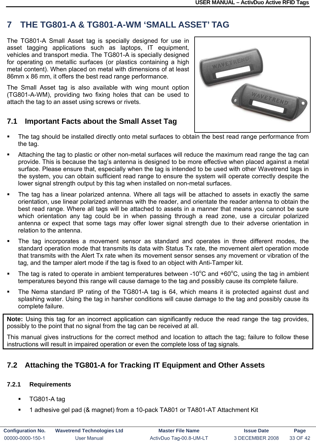 USER MANUAL – ActivDuo Active RFID Tags Configuration No.  Wavetrend Technologies Ltd  Master File Name   Issue Date  Page 00000-0000-150-1  User Manual  ActivDuo Tag-00.8-UM-LT  3 DECEMBER 2008  33 OF 42  7  THE TG801-A &amp; TG801-A-WM ‘SMALL ASSET’ TAG The TG801-A Small Asset tag is specially designed for use in asset tagging applications such as laptops, IT equipment, vehicles and transport media. The TG801-A is specially designed for operating on metallic surfaces (or plastics containing a high metal content). When placed on metal with dimensions of at least 86mm x 86 mm, it offers the best read range performance. The Small Asset tag is also available with wing mount option (TG801-A-WM), providing two fixing holes that can be used to attach the tag to an asset using screws or rivets. 7.1  Important Facts about the Small Asset Tag   The tag should be installed directly onto metal surfaces to obtain the best read range performance from the tag.    Attaching the tag to plastic or other non-metal surfaces will reduce the maximum read range the tag can provide. This is because the tag’s antenna is designed to be more effective when placed against a metal surface. Please ensure that, especially when the tag is intended to be used with other Wavetrend tags in the system, you can obtain sufficient read range to ensure the system will operate correctly despite the lower signal strength output by this tag when installed on non-metal surfaces.   The tag has a linear polarized antenna. Where all tags will be attached to assets in exactly the same orientation, use linear polarized antennas with the reader, and orientate the reader antenna to obtain the best read range. Where all tags will be attached to assets in a manner that means you cannot be sure which orientation any tag could be in when passing through a read zone, use a circular polarized antenna or expect that some tags may offer lower signal strength due to their adverse orientation in relation to the antenna.   The tag incorporates a movement sensor as standard and operates in three different modes, the standard operation mode that transmits its data with Status Tx rate, the movement alert operation mode that transmits with the Alert Tx rate when its movement sensor senses any movement or vibration of the tag, and the tamper alert mode if the tag is fixed to an object with Anti-Tamper kit.   The tag is rated to operate in ambient temperatures between -10oC and +60oC, using the tag in ambient temperatures beyond this range will cause damage to the tag and possibly cause its complete failure.   The Nema standard IP rating of the TG801-A tag is 64, which means it is protected against dust and splashing water. Using the tag in harsher conditions will cause damage to the tag and possibly cause its complete failure. Note:  Using this tag for an incorrect application can significantly reduce the read range the tag provides, possibly to the point that no signal from the tag can be received at all. This manual gives instructions for the correct method and location to attach the tag; failure to follow these instructions will result in impaired operation or even the complete loss of tag signals.  7.2  Attaching the TG801-A for Tracking IT Equipment and Other Assets 7.2.1 Requirements  TG801-A tag   1 adhesive gel pad (&amp; magnet) from a 10-pack TA801 or TA801-AT Attachment Kit  
