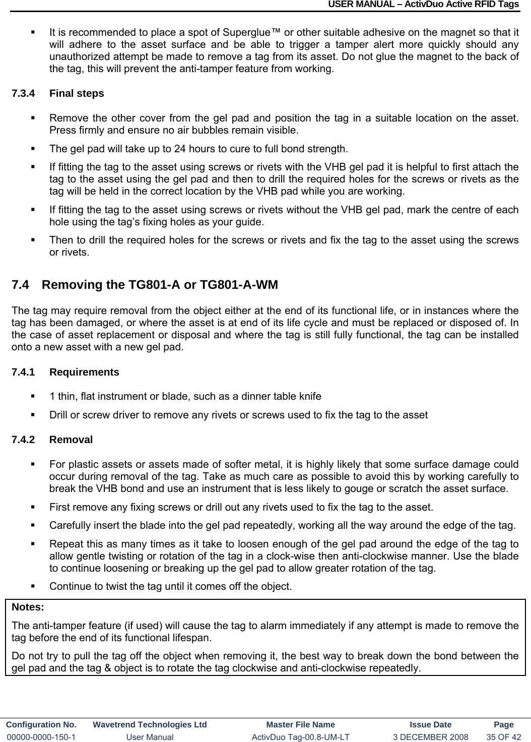 USER MANUAL – ActivDuo Active RFID Tags Configuration No.  Wavetrend Technologies Ltd  Master File Name   Issue Date  Page 00000-0000-150-1  User Manual  ActivDuo Tag-00.8-UM-LT  3 DECEMBER 2008  35 OF 42    It is recommended to place a spot of Superglue™ or other suitable adhesive on the magnet so that it will adhere to the asset surface and be able to trigger a tamper alert more quickly should any unauthorized attempt be made to remove a tag from its asset. Do not glue the magnet to the back of the tag, this will prevent the anti-tamper feature from working. 7.3.4 Final steps   Remove the other cover from the gel pad and position the tag in a suitable location on the asset. Press firmly and ensure no air bubbles remain visible.   The gel pad will take up to 24 hours to cure to full bond strength.   If fitting the tag to the asset using screws or rivets with the VHB gel pad it is helpful to first attach the tag to the asset using the gel pad and then to drill the required holes for the screws or rivets as the tag will be held in the correct location by the VHB pad while you are working.   If fitting the tag to the asset using screws or rivets without the VHB gel pad, mark the centre of each hole using the tag’s fixing holes as your guide.     Then to drill the required holes for the screws or rivets and fix the tag to the asset using the screws or rivets. 7.4  Removing the TG801-A or TG801-A-WM The tag may require removal from the object either at the end of its functional life, or in instances where the tag has been damaged, or where the asset is at end of its life cycle and must be replaced or disposed of. In the case of asset replacement or disposal and where the tag is still fully functional, the tag can be installed onto a new asset with a new gel pad. 7.4.1 Requirements   1 thin, flat instrument or blade, such as a dinner table knife    Drill or screw driver to remove any rivets or screws used to fix the tag to the asset 7.4.2 Removal   For plastic assets or assets made of softer metal, it is highly likely that some surface damage could occur during removal of the tag. Take as much care as possible to avoid this by working carefully to break the VHB bond and use an instrument that is less likely to gouge or scratch the asset surface.   First remove any fixing screws or drill out any rivets used to fix the tag to the asset.   Carefully insert the blade into the gel pad repeatedly, working all the way around the edge of the tag.   Repeat this as many times as it take to loosen enough of the gel pad around the edge of the tag to allow gentle twisting or rotation of the tag in a clock-wise then anti-clockwise manner. Use the blade to continue loosening or breaking up the gel pad to allow greater rotation of the tag.   Continue to twist the tag until it comes off the object. Notes: The anti-tamper feature (if used) will cause the tag to alarm immediately if any attempt is made to remove the tag before the end of its functional lifespan. Do not try to pull the tag off the object when removing it, the best way to break down the bond between the gel pad and the tag &amp; object is to rotate the tag clockwise and anti-clockwise repeatedly. 