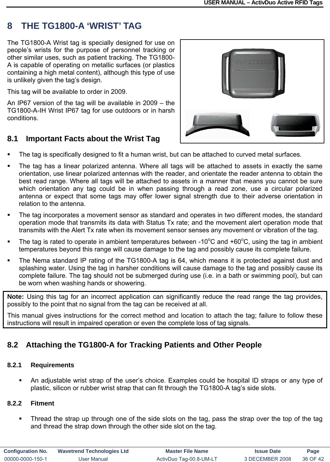 USER MANUAL – ActivDuo Active RFID Tags Configuration No.  Wavetrend Technologies Ltd  Master File Name   Issue Date  Page 00000-0000-150-1  User Manual  ActivDuo Tag-00.8-UM-LT  3 DECEMBER 2008  36 OF 42  8  THE TG1800-A ‘WRIST’ TAG The TG1800-A Wrist tag is specially designed for use on people’s wrists for the purpose of personnel tracking or other similar uses, such as patient tracking. The TG1800-A is capable of operating on metallic surfaces (or plastics containing a high metal content), although this type of use is unlikely given the tag’s design. This tag will be available to order in 2009. An IP67 version of the tag will be available in 2009 – the TG1800-A-IH Wrist IP67 tag for use outdoors or in harsh conditions. 8.1  Important Facts about the Wrist Tag   The tag is specifically designed to fit a human wrist, but can be attached to curved metal surfaces.   The tag has a linear polarized antenna. Where all tags will be attached to assets in exactly the same orientation, use linear polarized antennas with the reader, and orientate the reader antenna to obtain the best read range. Where all tags will be attached to assets in a manner that means you cannot be sure which orientation any tag could be in when passing through a read zone, use a circular polarized antenna or expect that some tags may offer lower signal strength due to their adverse orientation in relation to the antenna.   The tag incorporates a movement sensor as standard and operates in two different modes, the standard operation mode that transmits its data with Status Tx rate; and the movement alert operation mode that transmits with the Alert Tx rate when its movement sensor senses any movement or vibration of the tag.   The tag is rated to operate in ambient temperatures between -10oC and +60oC, using the tag in ambient temperatures beyond this range will cause damage to the tag and possibly cause its complete failure.   The Nema standard IP rating of the TG1800-A tag is 64, which means it is protected against dust and splashing water. Using the tag in harsher conditions will cause damage to the tag and possibly cause its complete failure. The tag should not be submerged during use (i.e. in a bath or swimming pool), but can be worn when washing hands or showering.  Note:  Using this tag for an incorrect application can significantly reduce the read range the tag provides, possibly to the point that no signal from the tag can be received at all. This manual gives instructions for the correct method and location to attach the tag; failure to follow these instructions will result in impaired operation or even the complete loss of tag signals.  8.2  Attaching the TG1800-A for Tracking Patients and Other People 8.2.1 Requirements   An adjustable wrist strap of the user’s choice. Examples could be hospital ID straps or any type of plastic, silicon or rubber wrist strap that can fit through the TG1800-A tag’s side slots. 8.2.2 Fitment   Thread the strap up through one of the side slots on the tag, pass the strap over the top of the tag and thread the strap down through the other side slot on the tag. 