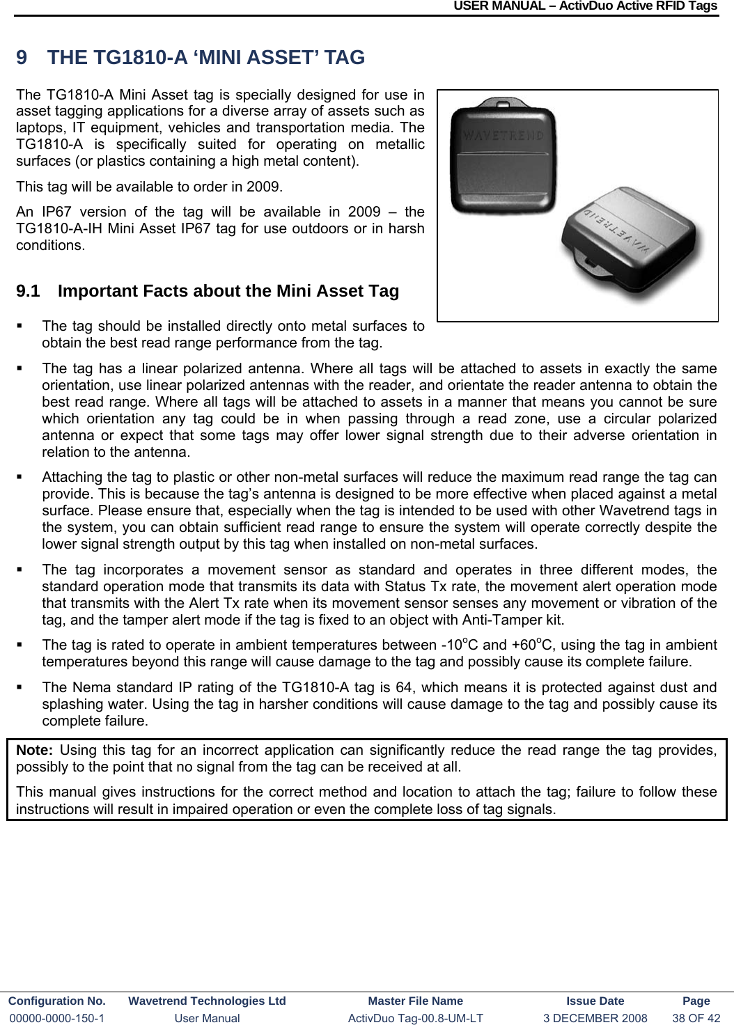 USER MANUAL – ActivDuo Active RFID Tags Configuration No.  Wavetrend Technologies Ltd  Master File Name   Issue Date  Page 00000-0000-150-1  User Manual  ActivDuo Tag-00.8-UM-LT  3 DECEMBER 2008  38 OF 42  9  THE TG1810-A ‘MINI ASSET’ TAG The TG1810-A Mini Asset tag is specially designed for use in asset tagging applications for a diverse array of assets such as laptops, IT equipment, vehicles and transportation media. The TG1810-A is specifically suited for operating on metallic surfaces (or plastics containing a high metal content). This tag will be available to order in 2009. An IP67 version of the tag will be available in 2009 – the TG1810-A-IH Mini Asset IP67 tag for use outdoors or in harsh conditions. 9.1  Important Facts about the Mini Asset Tag   The tag should be installed directly onto metal surfaces to obtain the best read range performance from the tag.    The tag has a linear polarized antenna. Where all tags will be attached to assets in exactly the same orientation, use linear polarized antennas with the reader, and orientate the reader antenna to obtain the best read range. Where all tags will be attached to assets in a manner that means you cannot be sure which orientation any tag could be in when passing through a read zone, use a circular polarized antenna or expect that some tags may offer lower signal strength due to their adverse orientation in relation to the antenna.   Attaching the tag to plastic or other non-metal surfaces will reduce the maximum read range the tag can provide. This is because the tag’s antenna is designed to be more effective when placed against a metal surface. Please ensure that, especially when the tag is intended to be used with other Wavetrend tags in the system, you can obtain sufficient read range to ensure the system will operate correctly despite the lower signal strength output by this tag when installed on non-metal surfaces.   The tag incorporates a movement sensor as standard and operates in three different modes, the standard operation mode that transmits its data with Status Tx rate, the movement alert operation mode that transmits with the Alert Tx rate when its movement sensor senses any movement or vibration of the tag, and the tamper alert mode if the tag is fixed to an object with Anti-Tamper kit.   The tag is rated to operate in ambient temperatures between -10oC and +60oC, using the tag in ambient temperatures beyond this range will cause damage to the tag and possibly cause its complete failure.   The Nema standard IP rating of the TG1810-A tag is 64, which means it is protected against dust and splashing water. Using the tag in harsher conditions will cause damage to the tag and possibly cause its complete failure. Note:  Using this tag for an incorrect application can significantly reduce the read range the tag provides, possibly to the point that no signal from the tag can be received at all. This manual gives instructions for the correct method and location to attach the tag; failure to follow these instructions will result in impaired operation or even the complete loss of tag signals.    