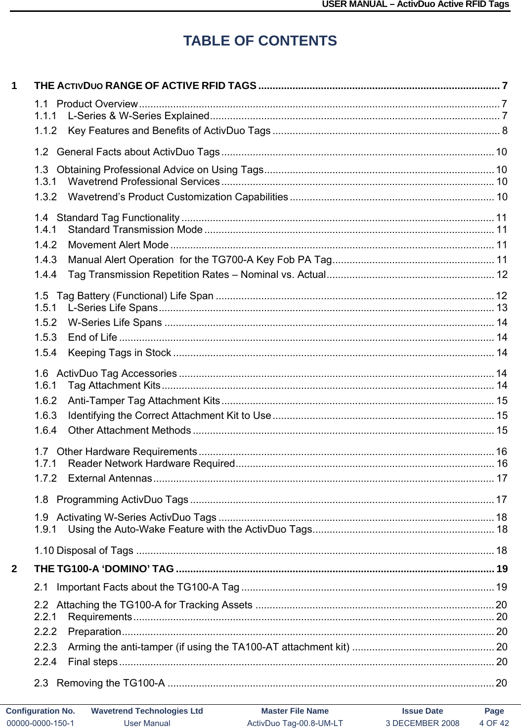 USER MANUAL – ActivDuo Active RFID Tags Configuration No.  Wavetrend Technologies Ltd  Master File Name   Issue Date  Page 00000-0000-150-1  User Manual  ActivDuo Tag-00.8-UM-LT  3 DECEMBER 2008  4 OF 42  TABLE OF CONTENTS 1THE ACTIVDUO RANGE OF ACTIVE RFID TAGS ..................................................................................... 71.1Product Overview ............................................................................................................................... 71.1.1L-Series &amp; W-Series Explained ...................................................................................................... 71.1.2Key Features and Benefits of ActivDuo Tags ................................................................................ 81.2General Facts about ActivDuo Tags ................................................................................................ 101.3Obtaining Professional Advice on Using Tags .................................................................................  101.3.1Wavetrend Professional Services ................................................................................................ 101.3.2Wavetrend’s Product Customization Capabilities ........................................................................ 101.4Standard Tag Functionality .............................................................................................................. 111.4.1Standard Transmission Mode ...................................................................................................... 111.4.2Movement Alert Mode .................................................................................................................. 111.4.3Manual Alert Operation  for the TG700-A Key Fob PA Tag ......................................................... 111.4.4Tag Transmission Repetition Rates – Nominal vs. Actual ........................................................... 121.5Tag Battery (Functional) Life Span .................................................................................................. 121.5.1L-Series Life Spans ...................................................................................................................... 131.5.2W-Series Life Spans .................................................................................................................... 141.5.3End of Life .................................................................................................................................... 141.5.4Keeping Tags in Stock ................................................................................................................. 141.6ActivDuo Tag Accessories ............................................................................................................... 141.6.1Tag Attachment Kits ..................................................................................................................... 141.6.2Anti-Tamper Tag Attachment Kits ................................................................................................ 151.6.3Identifying the Correct Attachment Kit to Use .............................................................................. 151.6.4Other Attachment Methods .......................................................................................................... 151.7Other Hardware Requirements ........................................................................................................ 161.7.1Reader Network Hardware Required ...........................................................................................  161.7.2External Antennas ........................................................................................................................ 171.8Programming ActivDuo Tags ........................................................................................................... 171.9Activating W-Series ActivDuo Tags ................................................................................................. 181.9.1Using the Auto-Wake Feature with the ActivDuo Tags ................................................................ 181.10Disposal of Tags .............................................................................................................................. 182THE TG100-A ‘DOMINO’ TAG ................................................................................................................ 192.1Important Facts about the TG100-A Tag ......................................................................................... 192.2Attaching the TG100-A for Tracking Assets .................................................................................... 202.2.1Requirements ............................................................................................................................... 202.2.2Preparation ................................................................................................................................... 202.2.3Arming the anti-tamper (if using the TA100-AT attachment kit) .................................................. 202.2.4Final steps .................................................................................................................................... 202.3Removing the TG100-A ................................................................................................................... 20