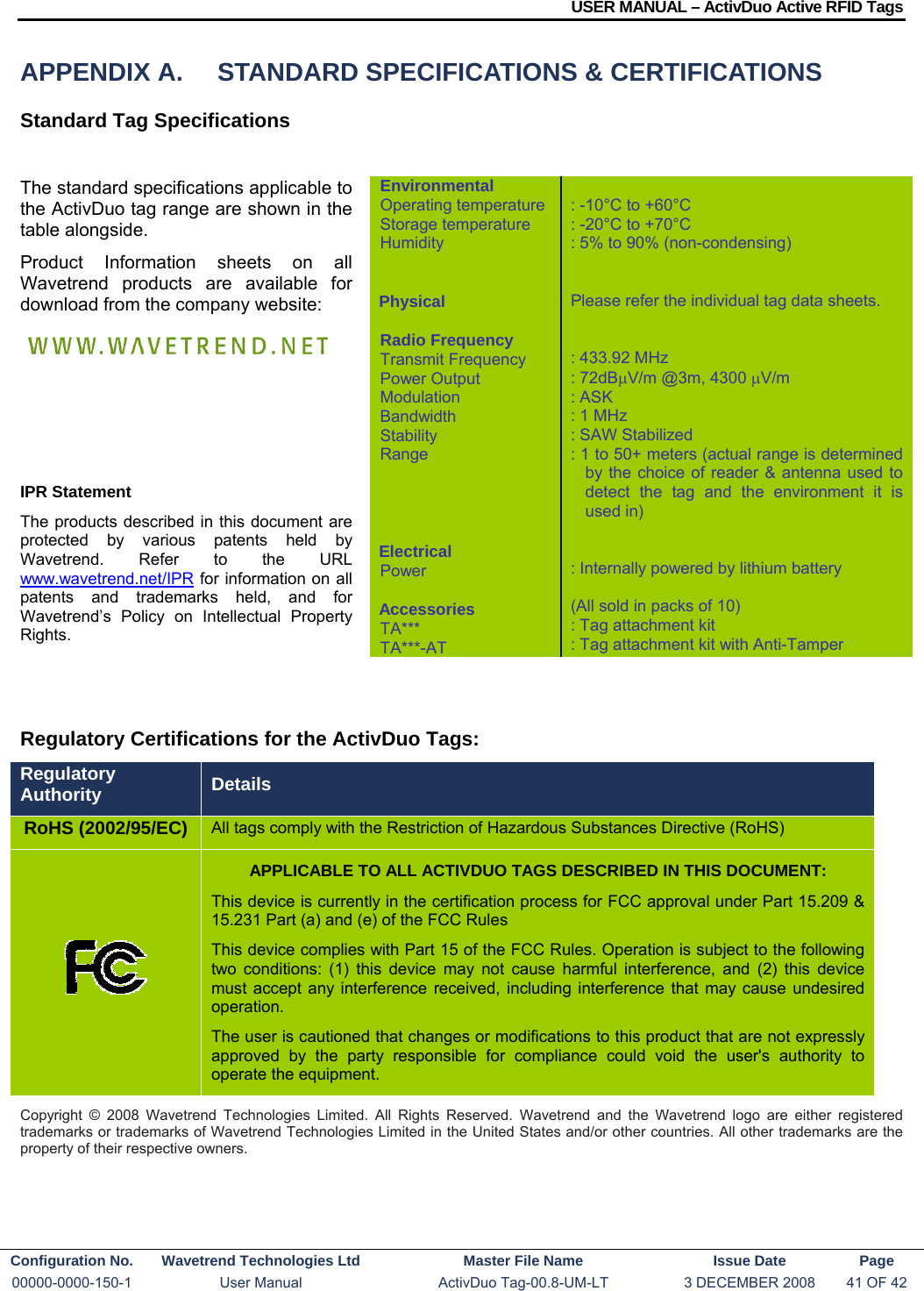 USER MANUAL – ActivDuo Active RFID Tags Configuration No.  Wavetrend Technologies Ltd  Master File Name   Issue Date  Page 00000-0000-150-1  User Manual  ActivDuo Tag-00.8-UM-LT  3 DECEMBER 2008  41 OF 42  APPENDIX A.  STANDARD SPECIFICATIONS &amp; CERTIFICATIONS Standard Tag Specifications  The standard specifications applicable to the ActivDuo tag range are shown in the table alongside.  Product Information sheets on all Wavetrend products are available for download from the company website:      IPR Statement The products described in this document are protected by various patents held by Wavetrend. Refer to the URL www.wavetrend.net/IPR for information on all patents and trademarks held, and for Wavetrend’s Policy on Intellectual Property Rights.     Regulatory Certifications for the ActivDuo Tags: Regulatory Authority  Details RoHS (2002/95/EC)  All tags comply with the Restriction of Hazardous Substances Directive (RoHS)  APPLICABLE TO ALL ACTIVDUO TAGS DESCRIBED IN THIS DOCUMENT: This device is currently in the certification process for FCC approval under Part 15.209 &amp; 15.231 Part (a) and (e) of the FCC Rules This device complies with Part 15 of the FCC Rules. Operation is subject to the following two conditions: (1) this device may not cause harmful interference, and (2) this device must accept any interference received, including interference that may cause undesired operation.  The user is cautioned that changes or modifications to this product that are not expressly approved by the party responsible for compliance could void the user&apos;s authority to operate the equipment. Copyright © 2008 Wavetrend Technologies Limited. All Rights Reserved. Wavetrend and the Wavetrend logo are either registered trademarks or trademarks of Wavetrend Technologies Limited in the United States and/or other countries. All other trademarks are the property of their respective owners. Environmental Operating temperature Storage temperature Humidity   Physical  Radio Frequency Transmit Frequency Power Output Modulation Bandwidth Stability Range     Electrical Power  Accessories TA*** TA***-AT  : -10°C to +60°C : -20°C to +70°C : 5% to 90% (non-condensing)   Please refer the individual tag data sheets.   : 433.92 MHz : 72dBμV/m @3m, 4300 μV/m : ASK : 1 MHz : SAW Stabilized : 1 to 50+ meters (actual range is determined by the choice of reader &amp; antenna used to detect the tag and the environment it is used in)   : Internally powered by lithium battery  (All sold in packs of 10) : Tag attachment kit : Tag attachment kit with Anti-Tamper 