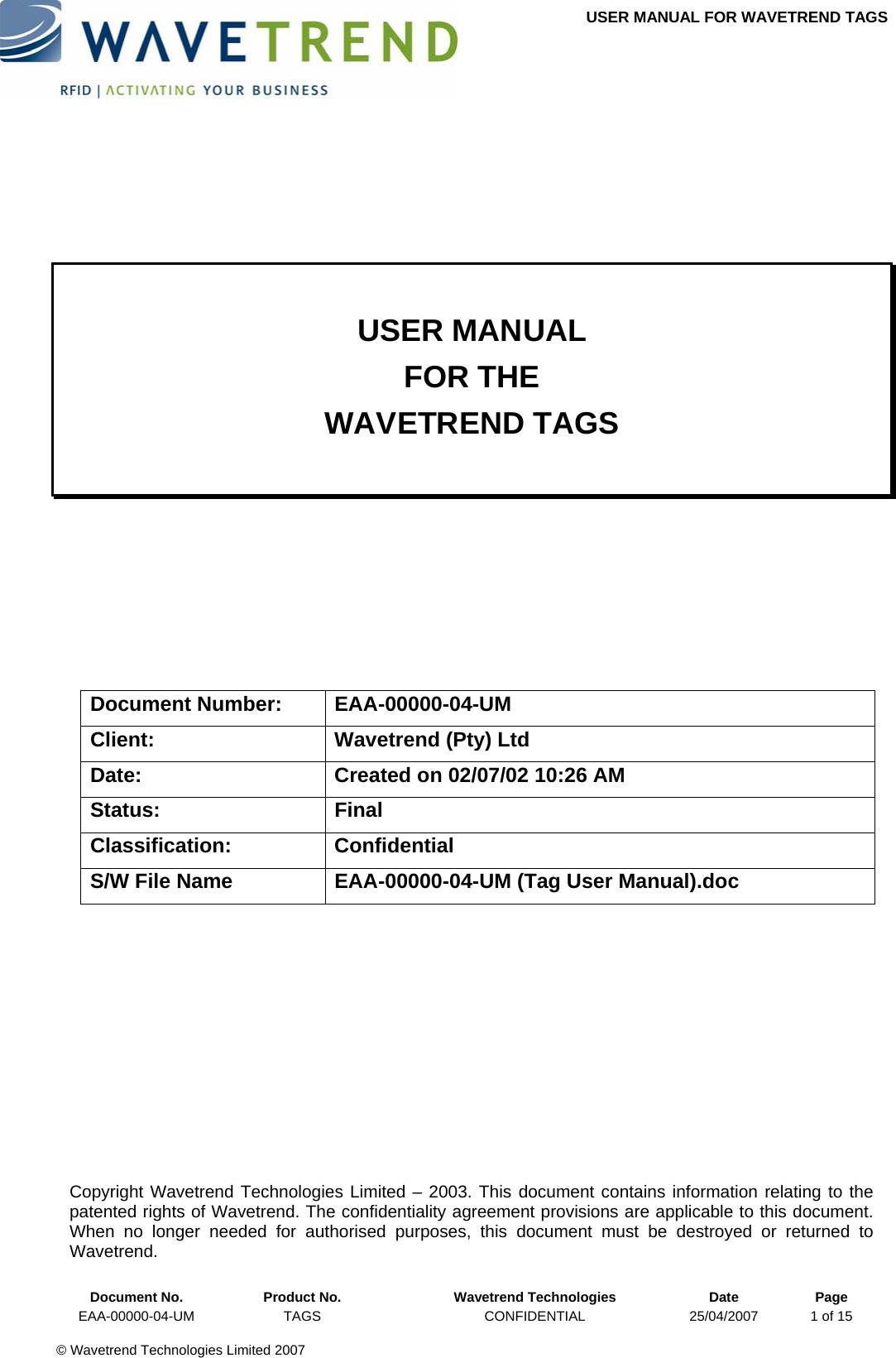 USER MANUAL FOR WAVETREND TAGS        USER MANUAL FOR THE WAVETREND TAGS       Document Number:  EAA-00000-04-UM Client:  Wavetrend (Pty) Ltd Date:  Created on 02/07/02 10:26 AM Status: Final Classification: Confidential S/W File Name  EAA-00000-04-UM (Tag User Manual).doc            Document No.  Product No.  Wavetrend Technologies  Date  Page Copyright Wavetrend Technologies Limited – 2003. This document contains information relating to the patented rights of Wavetrend. The confidentiality agreement provisions are applicable to this document.  When no longer needed for authorised purposes, this document must be destroyed or returned to Wavetrend. EAA-00000-04-UM  TAGS  CONFIDENTIAL  25/04/2007  1 of 15  © Wavetrend Technologies Limited 2007  
