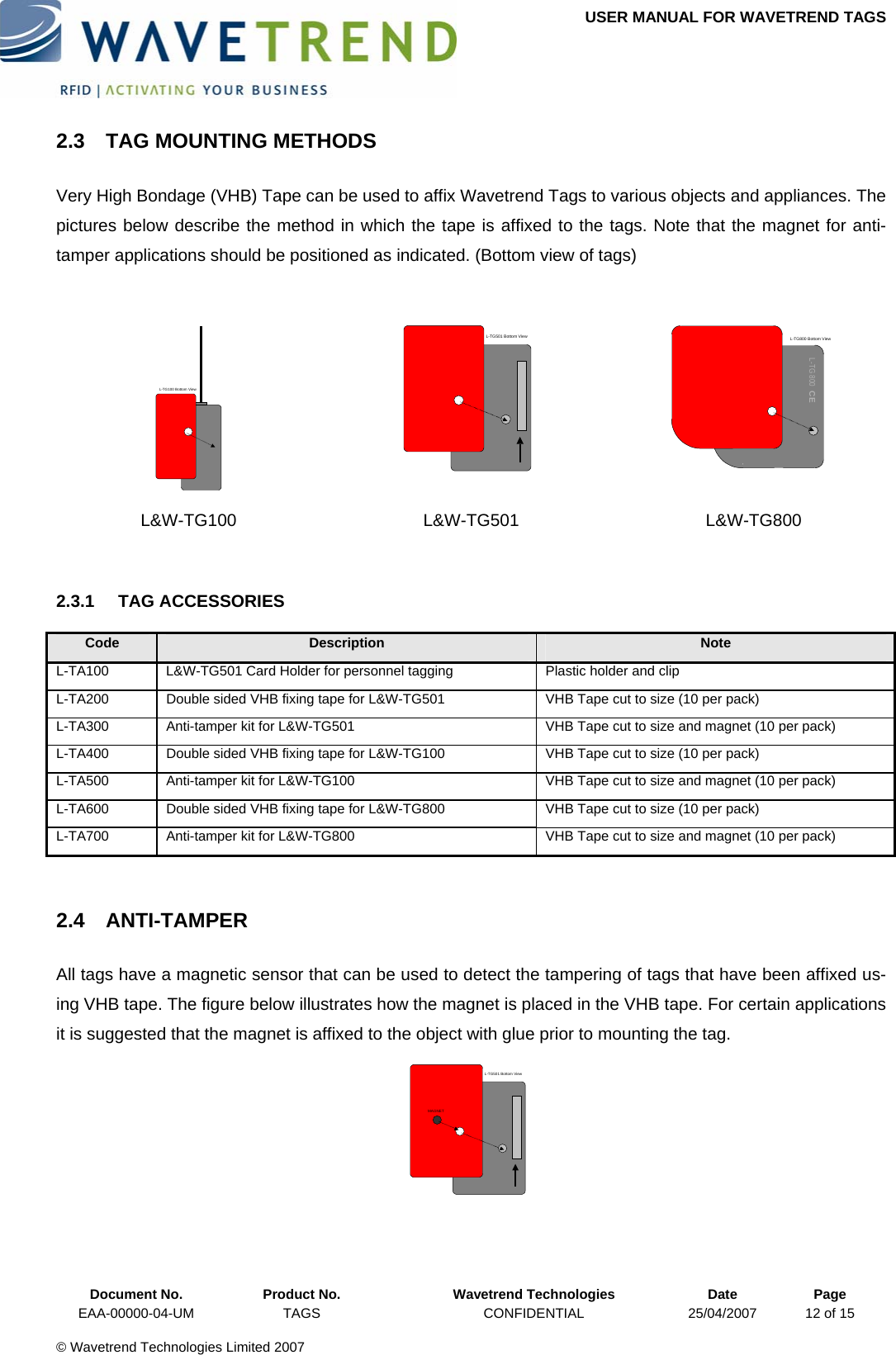 USER MANUAL FOR WAVETREND TAGS  2.3  TAG MOUNTING METHODS Very High Bondage (VHB) Tape can be used to affix Wavetrend Tags to various objects and appliances. The pictures below describe the method in which the tape is affixed to the tags. Note that the magnet for anti-tamper applications should be positioned as indicated. (Bottom view of tags)  L-TG100 Bottom View  L-TG501 Bottom View  L-TG 800  CEL-TG800 Bottom View L&amp;W-TG100 L&amp;W-TG501 L&amp;W-TG800  2.3.1 TAG ACCESSORIES Code  Description  Note L-TA100  L&amp;W-TG501 Card Holder for personnel tagging  Plastic holder and clip L-TA200  Double sided VHB fixing tape for L&amp;W-TG501   VHB Tape cut to size (10 per pack) L-TA300  Anti-tamper kit for L&amp;W-TG501  VHB Tape cut to size and magnet (10 per pack) L-TA400  Double sided VHB fixing tape for L&amp;W-TG100  VHB Tape cut to size (10 per pack) L-TA500  Anti-tamper kit for L&amp;W-TG100  VHB Tape cut to size and magnet (10 per pack) L-TA600  Double sided VHB fixing tape for L&amp;W-TG800  VHB Tape cut to size (10 per pack) L-TA700  Anti-tamper kit for L&amp;W-TG800  VHB Tape cut to size and magnet (10 per pack)  2.4 ANTI-TAMPER All tags have a magnetic sensor that can be used to detect the tampering of tags that have been affixed us-ing VHB tape. The figure below illustrates how the magnet is placed in the VHB tape. For certain applications it is suggested that the magnet is affixed to the object with glue prior to mounting the tag. L-TG501 Bottom ViewMAGNET  Document No.  Product No.  Wavetrend Technologies  Date  Page EAA-00000-04-UM  TAGS  CONFIDENTIAL  25/04/2007  12 of 15  © Wavetrend Technologies Limited 2007  