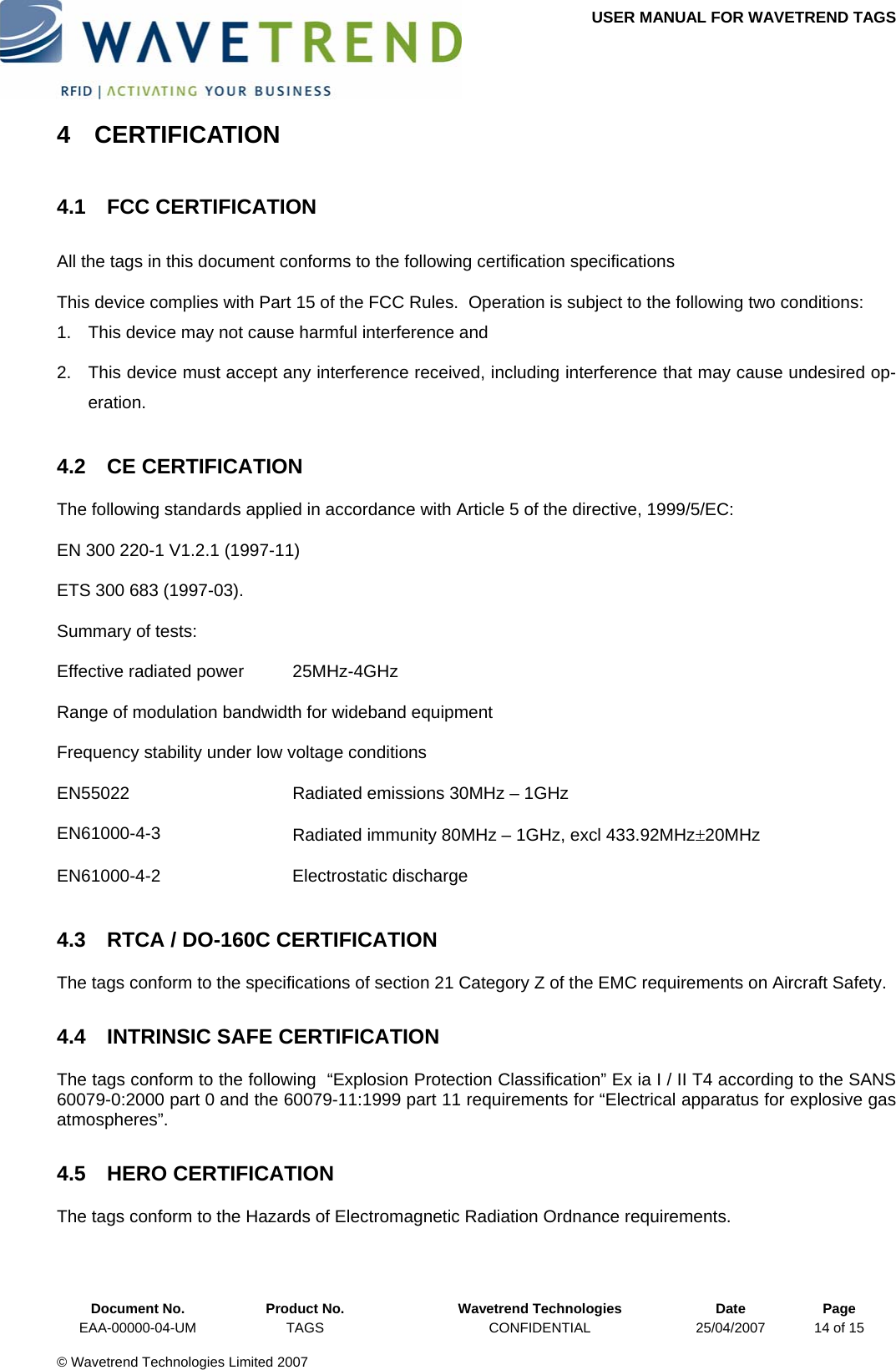 USER MANUAL FOR WAVETREND TAGS  4 CERTIFICATION 4.1 FCC CERTIFICATION All the tags in this document conforms to the following certification specifications This device complies with Part 15 of the FCC Rules.  Operation is subject to the following two conditions: 1.  This device may not cause harmful interference and 2.  This device must accept any interference received, including interference that may cause undesired op-eration. 4.2 CE CERTIFICATION The following standards applied in accordance with Article 5 of the directive, 1999/5/EC: EN 300 220-1 V1.2.1 (1997-11) ETS 300 683 (1997-03). Summary of tests: Effective radiated power  25MHz-4GHz Range of modulation bandwidth for wideband equipment Frequency stability under low voltage conditions EN55022  Radiated emissions 30MHz – 1GHz EN61000-4-3  Radiated immunity 80MHz – 1GHz, excl 433.92MHz±20MHz EN61000-4-2 Electrostatic discharge 4.3  RTCA / DO-160C CERTIFICATION The tags conform to the specifications of section 21 Category Z of the EMC requirements on Aircraft Safety. 4.4  INTRINSIC SAFE CERTIFICATION The tags conform to the following  “Explosion Protection Classification” Ex ia I / II T4 according to the SANS 60079-0:2000 part 0 and the 60079-11:1999 part 11 requirements for “Electrical apparatus for explosive gas atmospheres”. 4.5 HERO CERTIFICATION The tags conform to the Hazards of Electromagnetic Radiation Ordnance requirements.  Document No.  Product No.  Wavetrend Technologies  Date  Page EAA-00000-04-UM  TAGS  CONFIDENTIAL  25/04/2007  14 of 15  © Wavetrend Technologies Limited 2007  