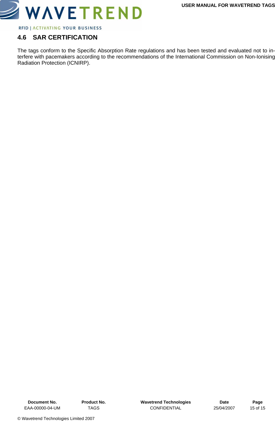 USER MANUAL FOR WAVETREND TAGS  4.6 SAR CERTIFICATION The tags conform to the Specific Absorption Rate regulations and has been tested and evaluated not to in-terfere with pacemakers according to the recommendations of the International Commission on Non-Ionising Radiation Protection (ICNIRP).    Document No.  Product No.  Wavetrend Technologies  Date  Page EAA-00000-04-UM  TAGS  CONFIDENTIAL  25/04/2007  15 of 15  © Wavetrend Technologies Limited 2007  