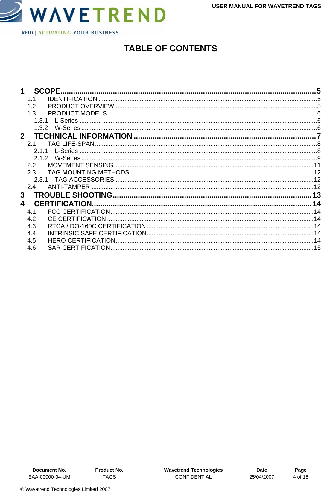 USER MANUAL FOR WAVETREND TAGS  TABLE OF CONTENTS  1 SCOPE..........................................................................................................................5 1.1 IDENTIFICATION ...............................................................................................................................5 1.2 PRODUCT OVERVIEW......................................................................................................................5 1.3 PRODUCT MODELS..........................................................................................................................6 1.3.1 L-Series ..........................................................................................................................................6 1.3.2 W-Series .........................................................................................................................................6 2 TECHNICAL INFORMATION .......................................................................................7 2.1 TAG LIFE-SPAN.................................................................................................................................8 2.1.1 L-Series ..........................................................................................................................................8 2.1.2 W-Series .........................................................................................................................................9 2.2 MOVEMENT SENSING....................................................................................................................11 2.3 TAG MOUNTING METHODS...........................................................................................................12 2.3.1 TAG ACCESSORIES ...................................................................................................................12 2.4 ANTI-TAMPER .................................................................................................................................12 3 TROUBLE SHOOTING...............................................................................................13 4 CERTIFICATION.........................................................................................................14 4.1 FCC CERTIFICATION......................................................................................................................14 4.2 CE CERTIFICATION ........................................................................................................................14 4.3 RTCA / DO-160C CERTIFICATION.................................................................................................14 4.4 INTRINSIC SAFE CERTIFICATION.................................................................................................14 4.5 HERO CERTIFICATION...................................................................................................................14 4.6 SAR CERTIFICATION......................................................................................................................15   Document No.  Product No.  Wavetrend Technologies  Date  Page EAA-00000-04-UM  TAGS  CONFIDENTIAL  25/04/2007  4 of 15  © Wavetrend Technologies Limited 2007  