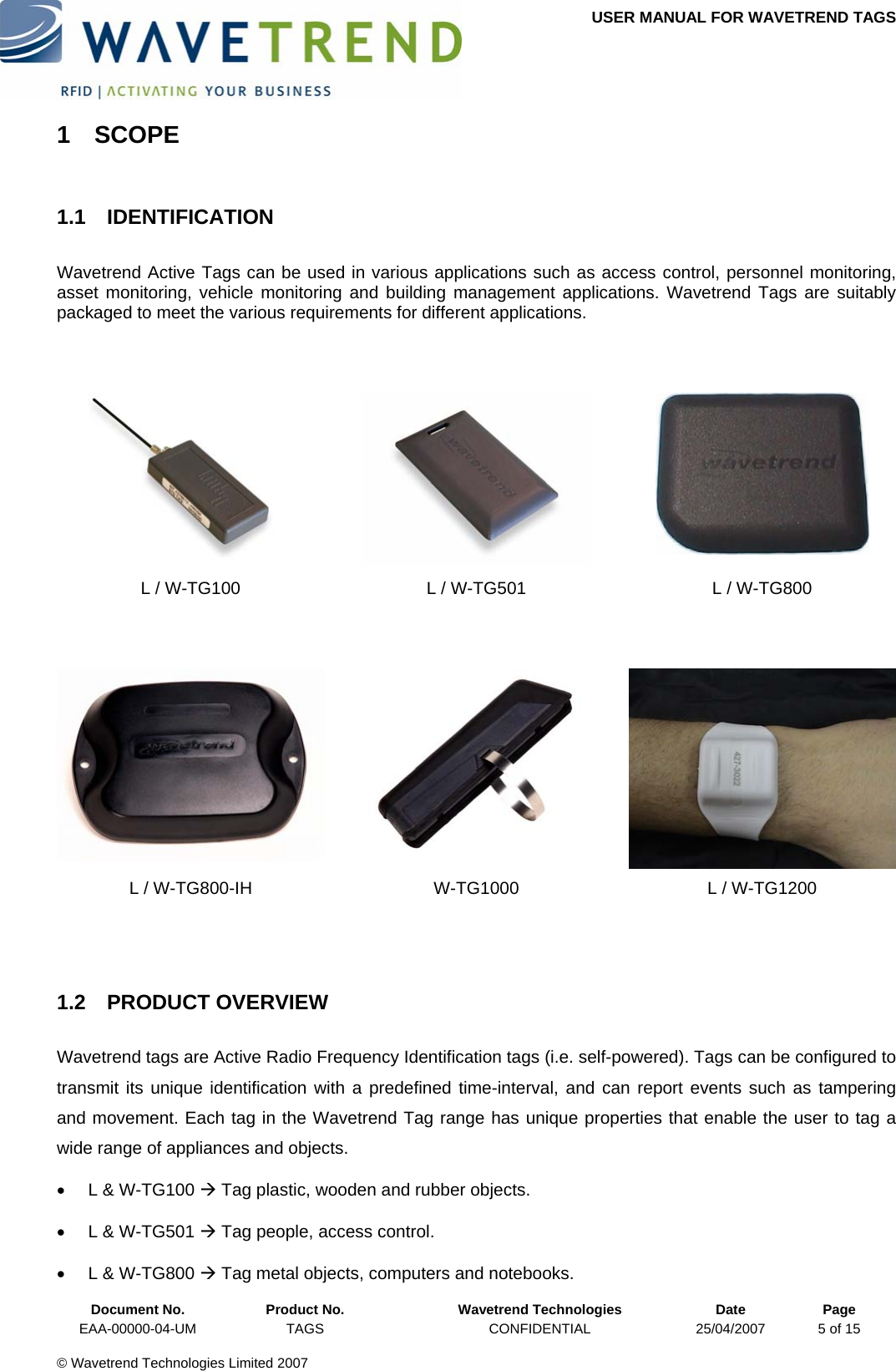 USER MANUAL FOR WAVETREND TAGS  1 SCOPE 1.1 IDENTIFICATION Wavetrend Active Tags can be used in various applications such as access control, personnel monitoring, asset monitoring, vehicle monitoring and building management applications. Wavetrend Tags are suitably packaged to meet the various requirements for different applications.        L / W-TG100  L / W-TG501  L / W-TG800       L / W-TG800-IH  W-TG1000  L / W-TG1200   1.2 PRODUCT OVERVIEW Wavetrend tags are Active Radio Frequency Identification tags (i.e. self-powered). Tags can be configured to transmit its unique identification with a predefined time-interval, and can report events such as tampering and movement. Each tag in the Wavetrend Tag range has unique properties that enable the user to tag a wide range of appliances and objects.    •  L &amp; W-TG100 Æ Tag plastic, wooden and rubber objects. •  L &amp; W-TG501 Æ Tag people, access control.  Document No.  Product No.  Wavetrend Technologies  Date  Page •  L &amp; W-TG800 Æ Tag metal objects, computers and notebooks. EAA-00000-04-UM  TAGS  CONFIDENTIAL  25/04/2007  5 of 15  © Wavetrend Technologies Limited 2007  