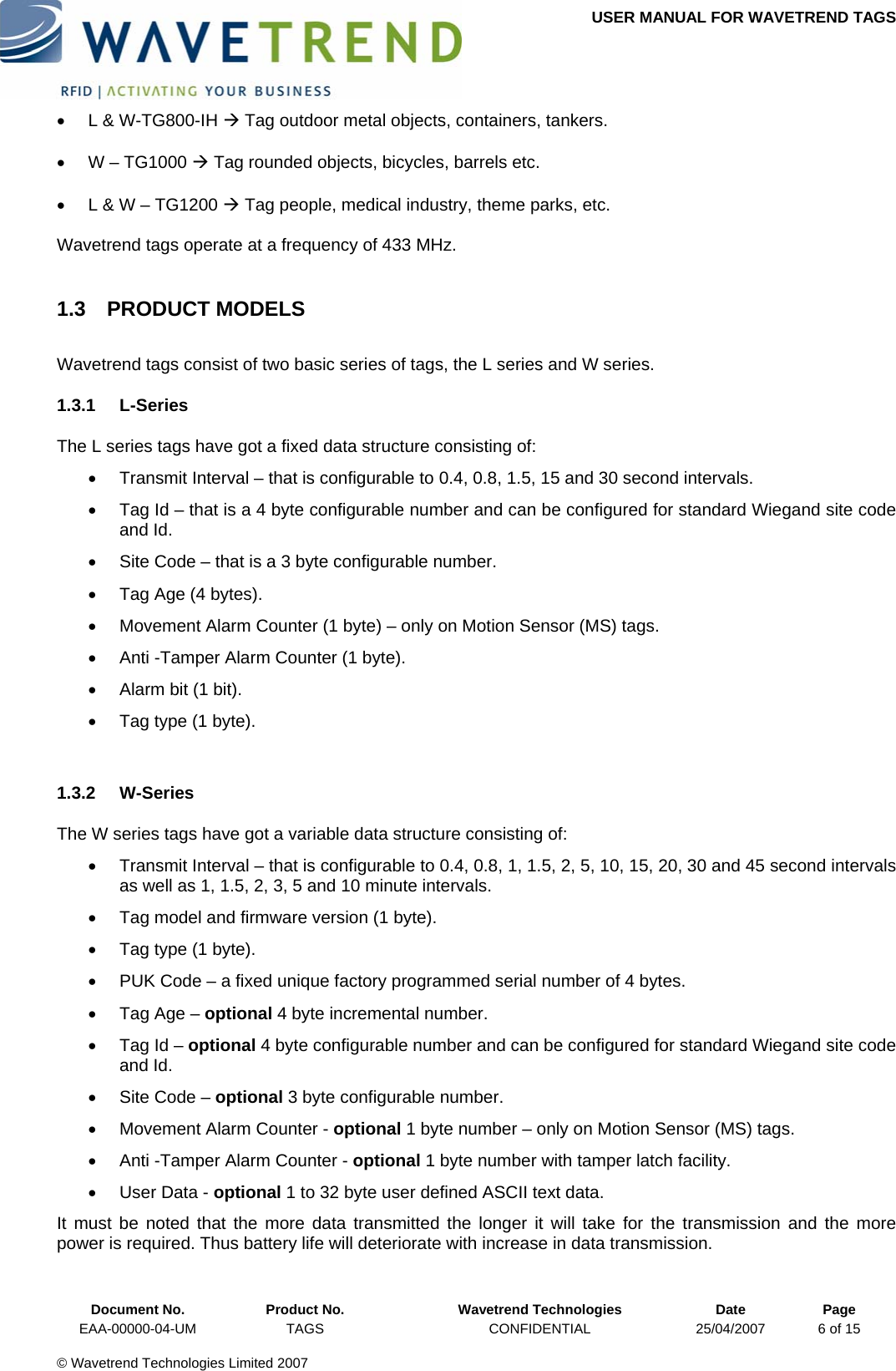 USER MANUAL FOR WAVETREND TAGS  •  L &amp; W-TG800-IH Æ Tag outdoor metal objects, containers, tankers. •  W – TG1000 Æ Tag rounded objects, bicycles, barrels etc. •  L &amp; W – TG1200 Æ Tag people, medical industry, theme parks, etc. Wavetrend tags operate at a frequency of 433 MHz. 1.3 PRODUCT MODELS Wavetrend tags consist of two basic series of tags, the L series and W series. 1.3.1 L-Series The L series tags have got a fixed data structure consisting of: •  Transmit Interval – that is configurable to 0.4, 0.8, 1.5, 15 and 30 second intervals. •  Tag Id – that is a 4 byte configurable number and can be configured for standard Wiegand site code and Id. •  Site Code – that is a 3 byte configurable number. •  Tag Age (4 bytes). •  Movement Alarm Counter (1 byte) – only on Motion Sensor (MS) tags. •  Anti -Tamper Alarm Counter (1 byte). •  Alarm bit (1 bit). •  Tag type (1 byte).  1.3.2 W-Series The W series tags have got a variable data structure consisting of: •  Transmit Interval – that is configurable to 0.4, 0.8, 1, 1.5, 2, 5, 10, 15, 20, 30 and 45 second intervals as well as 1, 1.5, 2, 3, 5 and 10 minute intervals. •  Tag model and firmware version (1 byte). •  Tag type (1 byte). •  PUK Code – a fixed unique factory programmed serial number of 4 bytes. •  Tag Age – optional 4 byte incremental number. •  Tag Id – optional 4 byte configurable number and can be configured for standard Wiegand site code and Id. •  Site Code – optional 3 byte configurable number. •  Movement Alarm Counter - optional 1 byte number – only on Motion Sensor (MS) tags. •  Anti -Tamper Alarm Counter - optional 1 byte number with tamper latch facility. •  User Data - optional 1 to 32 byte user defined ASCII text data. It must be noted that the more data transmitted the longer it will take for the transmission and the more power is required. Thus battery life will deteriorate with increase in data transmission.  Document No.  Product No.  Wavetrend Technologies  Date  Page EAA-00000-04-UM  TAGS  CONFIDENTIAL  25/04/2007  6 of 15  © Wavetrend Technologies Limited 2007  