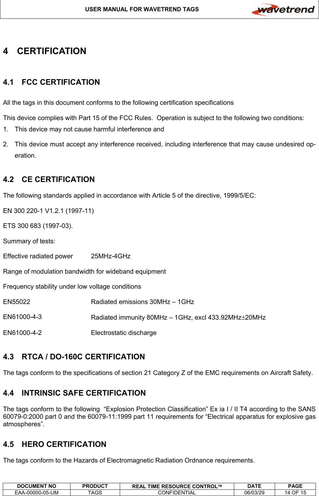 USER MANUAL FOR WAVETREND TAGS     DOCUMENT NO  PRODUCT  REAL TIME RESOURCE CONTROL DATE PAGE EAA-00000-05-UM  TAGS  CONFIDENTIAL  06/03/29  14 OF 15  4 CERTIFICATION 4.1 FCC CERTIFICATION All the tags in this document conforms to the following certification specifications This device complies with Part 15 of the FCC Rules.  Operation is subject to the following two conditions: 1.  This device may not cause harmful interference and 2.  This device must accept any interference received, including interference that may cause undesired op-eration. 4.2 CE CERTIFICATION The following standards applied in accordance with Article 5 of the directive, 1999/5/EC: EN 300 220-1 V1.2.1 (1997-11) ETS 300 683 (1997-03). Summary of tests: Effective radiated power  25MHz-4GHz Range of modulation bandwidth for wideband equipment Frequency stability under low voltage conditions EN55022  Radiated emissions 30MHz – 1GHz EN61000-4-3  Radiated immunity 80MHz – 1GHz, excl 433.92MHz±20MHz EN61000-4-2 Electrostatic discharge 4.3  RTCA / DO-160C CERTIFICATION The tags conform to the specifications of section 21 Category Z of the EMC requirements on Aircraft Safety. 4.4  INTRINSIC SAFE CERTIFICATION The tags conform to the following  “Explosion Protection Classification” Ex ia I / II T4 according to the SANS 60079-0:2000 part 0 and the 60079-11:1999 part 11 requirements for “Electrical apparatus for explosive gas atmospheres”. 4.5 HERO CERTIFICATION The tags conform to the Hazards of Electromagnetic Radiation Ordnance requirements. 