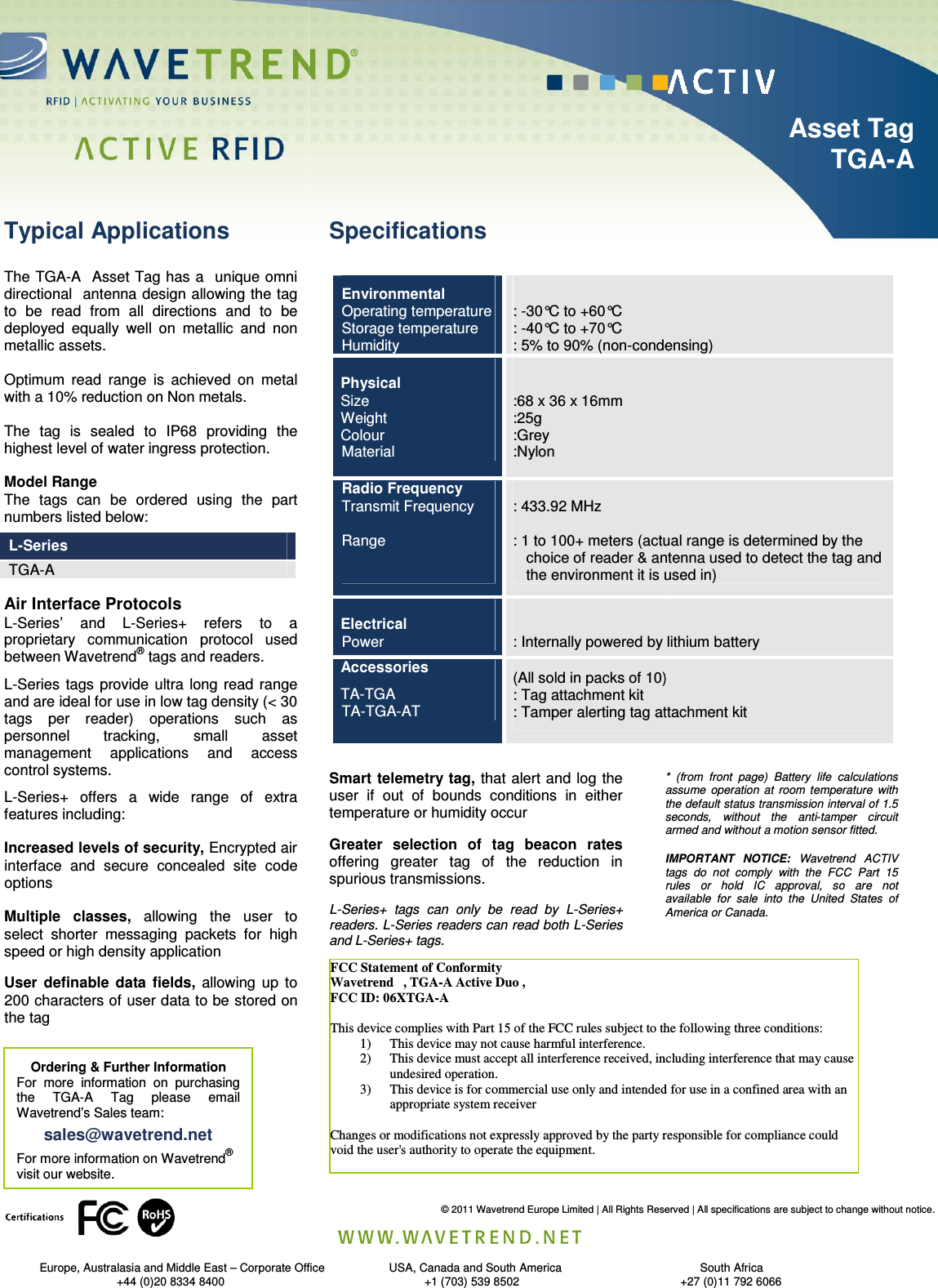                                 Europe, Australasia and Middle East – Corporate Office                                                   +44 (0)20 8334 8400                                                                     The TGA-A  Asset Tag has a   unique omni directional  antenna design allowing the tag to  be  read  from  all  directions  and  to  be deployed  equally  well  on  metallic  and  non metallic assets.     Optimum  read  range  is  achieved  on  metal with a 10% reduction on Non metals.  The  tag  is  sealed  to  IP68  providing  the highest level of water ingress protection.    Model Range The  tags  can  be  ordered  using  the  part numbers listed below:  L-Series TGA-A        Air Interface Protocols L-Series’  and  L-Series+  refers  to  a proprietary  communication  protocol  used between Wavetrend® tags and readers.  L-Series  tags provide  ultra  long  read range and are ideal for use in low tag density (&lt; 30 tags  per  reader)  operations  such  as personnel  tracking,  small  asset management  applications  and  access control systems. L-Series+  offers  a  wide  range  of  extra features including:  Increased levels of security, Encrypted air interface  and  secure  concealed  site  code options  Multiple  classes, allowing  the  user  to select  shorter  messaging  packets  for  high speed or high density application User  definable  data  fields, allowing  up  to 200 characters of user data to be stored on the tag    Ordering &amp; Further Information For  more  information  on  purchasing the  TGA-A  Tag  please  email Wavetrend’s Sales team:  sales@wavetrend.net For more information on Wavetrend® visit our website.  Typical Applications © 2011 Wavetrend Europe Limited | All Rights Reserved | All specifications are subject to change without notice.Corporate Office                    USA, Canada and South America                                                                                                         +1 (703) 539 8502                                                  +27 (0)11 792            Specifications Smart telemetry tag, that alert and log  the user  if  out  of  bounds  conditions  in  either temperature or humidity occur Greater  selection  of  tag  beacon  rates offering  greater  tag  of the  reduction  in spurious transmissions. L-Series+  tags  can  only  be  read  by  L-Series+ readers. L-Series readers can read both L-Series and L-Series+ tags.  FCC Statement of Conformity  Wavetrend   , TGA-A Active Duo ,  FCC ID: 06XTGA-A  This device complies with Part 15 of the FCC rules subject to the following three1) This device may not cause harmful interference. 2) This device must accept all interference received, including interference that may cause undesired operation. 3) This device is for commercial use only and intended for use in a confined area with an appropriate system receiver   Changes or modifications not expressly approved by the party responsible for compliance could void the user&apos;s authority to operate the equipment.  Environmental Operating temperature Storage temperature Humidity  : -30°C to +60°C : -40°C to +70°C : 5% to 90% (non-condensing) Physical Size Weight Colour Material   :68 x 36 x 16mm :25g :Grey  :Nylon  Radio Frequency Transmit Frequency  Range    : 433.92 MHz  : 1 to 100+ meters (actual range is determined by the      choice of reader &amp; antenna used to detect the tag and the environment it is used in) Electrical Power   : Internally powered by lithium batteryAccessories  TA-TGA TA-TGA-AT (All sold in packs of 10): Tag attachment kit : Tamper alerting tag attachment kit Limited | All Rights Reserved | All specifications are subject to change without notice.                   South Africa +1 (703) 539 8502                                                  +27 (0)11 792 6066                   Asset Tag                  TGA-A*  (from  front  page)  Battery  life  calculations assume  operation  at  room  temperature  with the default status transmission interval of 1.5 seconds,  without  the  anti-tamper  circuit armed and without a motion sensor fitted.  IMPORTANT  NOTICE:  Wavetrend  ACTIV tags  do  not  comply  with  the  FCC  Part  15 rules  or  hold  IC  approval,  so  are  not available  for  sale  into  the  United  States  of America or Canada. les subject to the following three conditions: This device must accept all interference received, including interference that may cause This device is for commercial use only and intended for use in a confined area with an or modifications not expressly approved by the party responsible for compliance could condensing) : 1 to 100+ meters (actual range is determined by the      choice of reader &amp; antenna used to detect the tag and the environment it is used in) Internally powered by lithium battery (All sold in packs of 10) : Tamper alerting tag attachment kit 