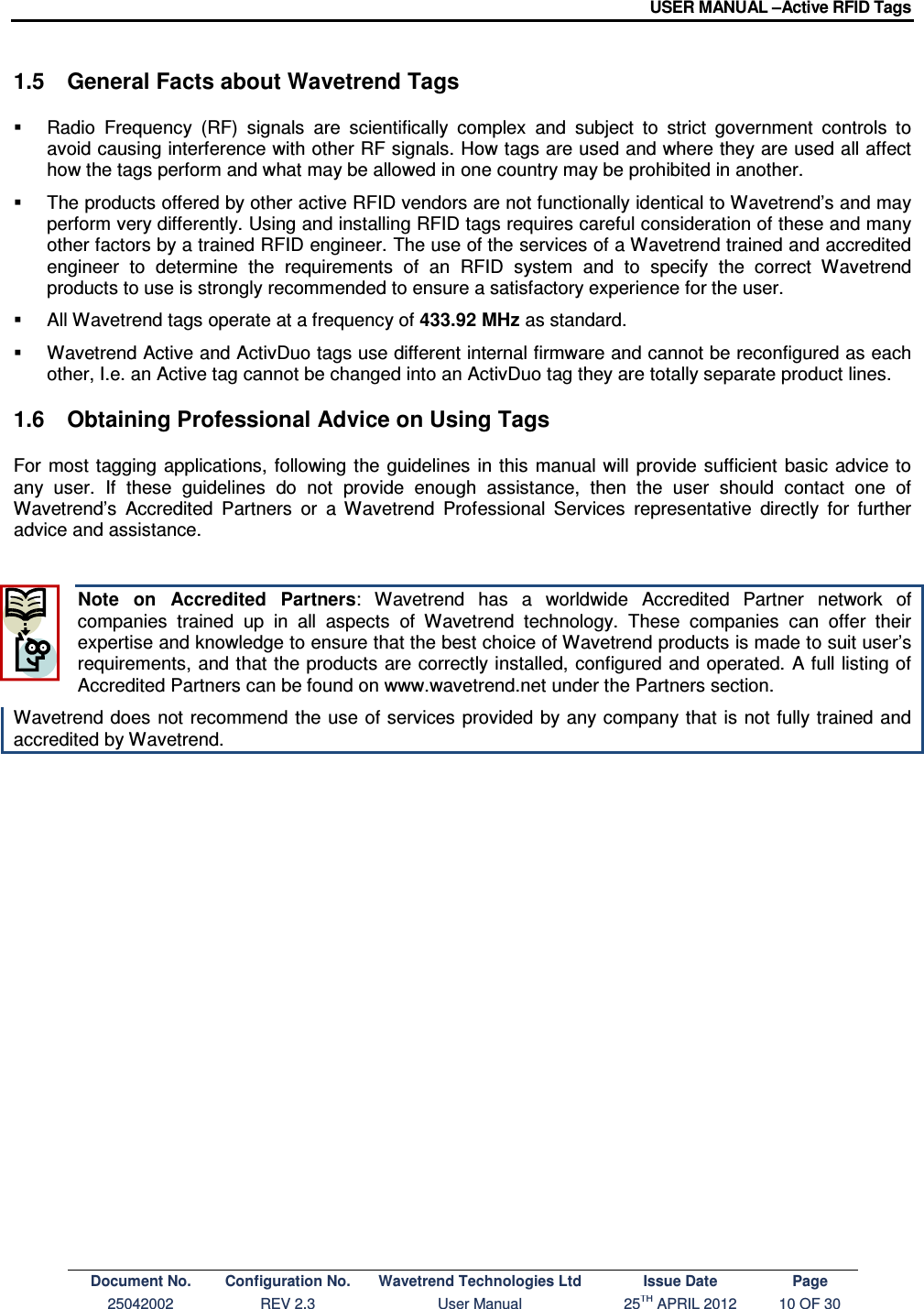 USER MANUAL –Active RFID Tags Document No. Configuration No. Wavetrend Technologies Ltd Issue Date Page 25042002  REV 2.3  User Manual  25TH APRIL 2012  10 OF 30  1.5  General Facts about Wavetrend Tags   Radio  Frequency  (RF)  signals  are  scientifically  complex  and  subject  to  strict  government  controls  to avoid causing interference with other RF signals. How tags are used and where they are used all affect how the tags perform and what may be allowed in one country may be prohibited in another.   The products offered by other active RFID vendors are not functionally identical to Wavetrend’s and may perform very differently. Using and installing RFID tags requires careful consideration of these and many other factors by a trained RFID engineer. The use of the services of a Wavetrend trained and accredited engineer  to  determine  the  requirements  of  an  RFID  system  and  to  specify  the  correct  Wavetrend products to use is strongly recommended to ensure a satisfactory experience for the user.   All Wavetrend tags operate at a frequency of 433.92 MHz as standard.    Wavetrend Active and ActivDuo tags use different internal firmware and cannot be reconfigured as each other, I.e. an Active tag cannot be changed into an ActivDuo tag they are totally separate product lines. 1.6  Obtaining Professional Advice on Using Tags For most  tagging applications, following  the guidelines  in  this  manual will  provide  sufficient  basic advice to any  user.  If  these  guidelines  do  not  provide  enough  assistance,  then  the  user  should  contact one  of Wavetrend’s  Accredited  Partners  or  a  Wavetrend  Professional  Services  representative  directly for  further advice and assistance.  Note  on  Accredited  Partners:  Wavetrend  has  a  worldwide  Accredited  Partner  network  of companies  trained  up  in  all  aspects  of  Wavetrend  technology.  These  companies  can  offer  their expertise and knowledge to ensure that the best choice of Wavetrend products is made to suit user’s requirements, and that the products  are correctly installed, configured and operated. A full listing of Accredited Partners can be found on www.wavetrend.net under the Partners section. Wavetrend does not recommend the use of services provided by any company that is not fully trained and accredited by Wavetrend.  