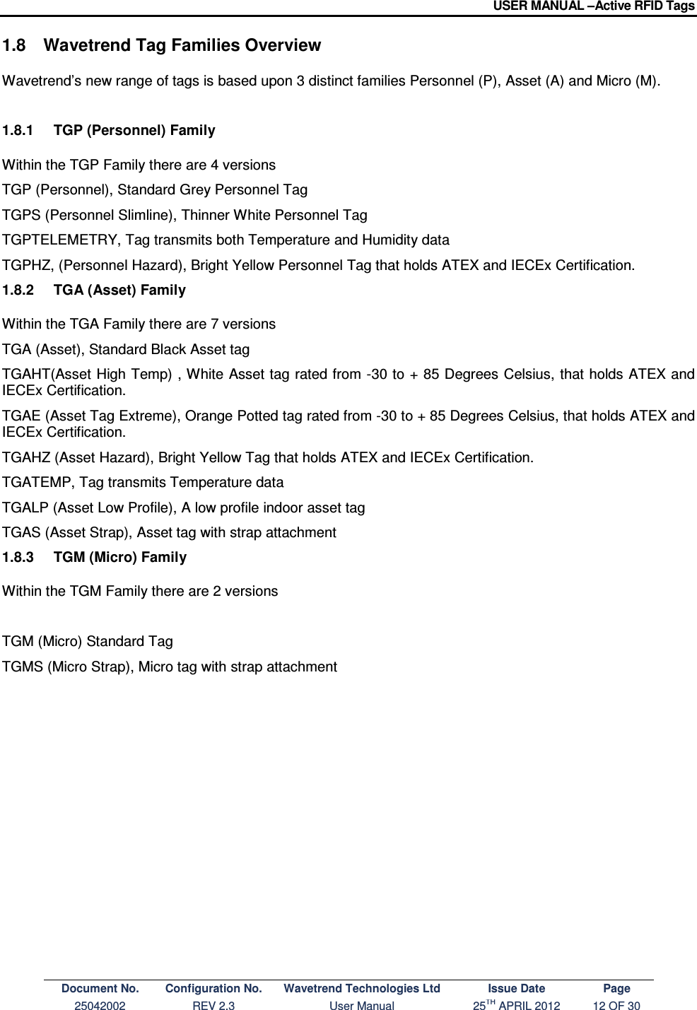 USER MANUAL –Active RFID Tags Document No. Configuration No. Wavetrend Technologies Ltd Issue Date Page 25042002  REV 2.3  User Manual  25TH APRIL 2012  12 OF 30  1.8  Wavetrend Tag Families Overview  Wavetrend’s new range of tags is based upon 3 distinct families Personnel (P), Asset (A) and Micro (M).  1.8.1  TGP (Personnel) Family  Within the TGP Family there are 4 versions  TGP (Personnel), Standard Grey Personnel Tag  TGPS (Personnel Slimline), Thinner White Personnel Tag  TGPTELEMETRY, Tag transmits both Temperature and Humidity data  TGPHZ, (Personnel Hazard), Bright Yellow Personnel Tag that holds ATEX and IECEx Certification. 1.8.2  TGA (Asset) Family  Within the TGA Family there are 7 versions  TGA (Asset), Standard Black Asset tag  TGAHT(Asset High Temp) , White Asset tag rated from -30 to + 85 Degrees Celsius, that holds ATEX and IECEx Certification. TGAE (Asset Tag Extreme), Orange Potted tag rated from -30 to + 85 Degrees Celsius, that holds ATEX and IECEx Certification. TGAHZ (Asset Hazard), Bright Yellow Tag that holds ATEX and IECEx Certification. TGATEMP, Tag transmits Temperature data  TGALP (Asset Low Profile), A low profile indoor asset tag  TGAS (Asset Strap), Asset tag with strap attachment  1.8.3  TGM (Micro) Family  Within the TGM Family there are 2 versions   TGM (Micro) Standard Tag  TGMS (Micro Strap), Micro tag with strap attachment           