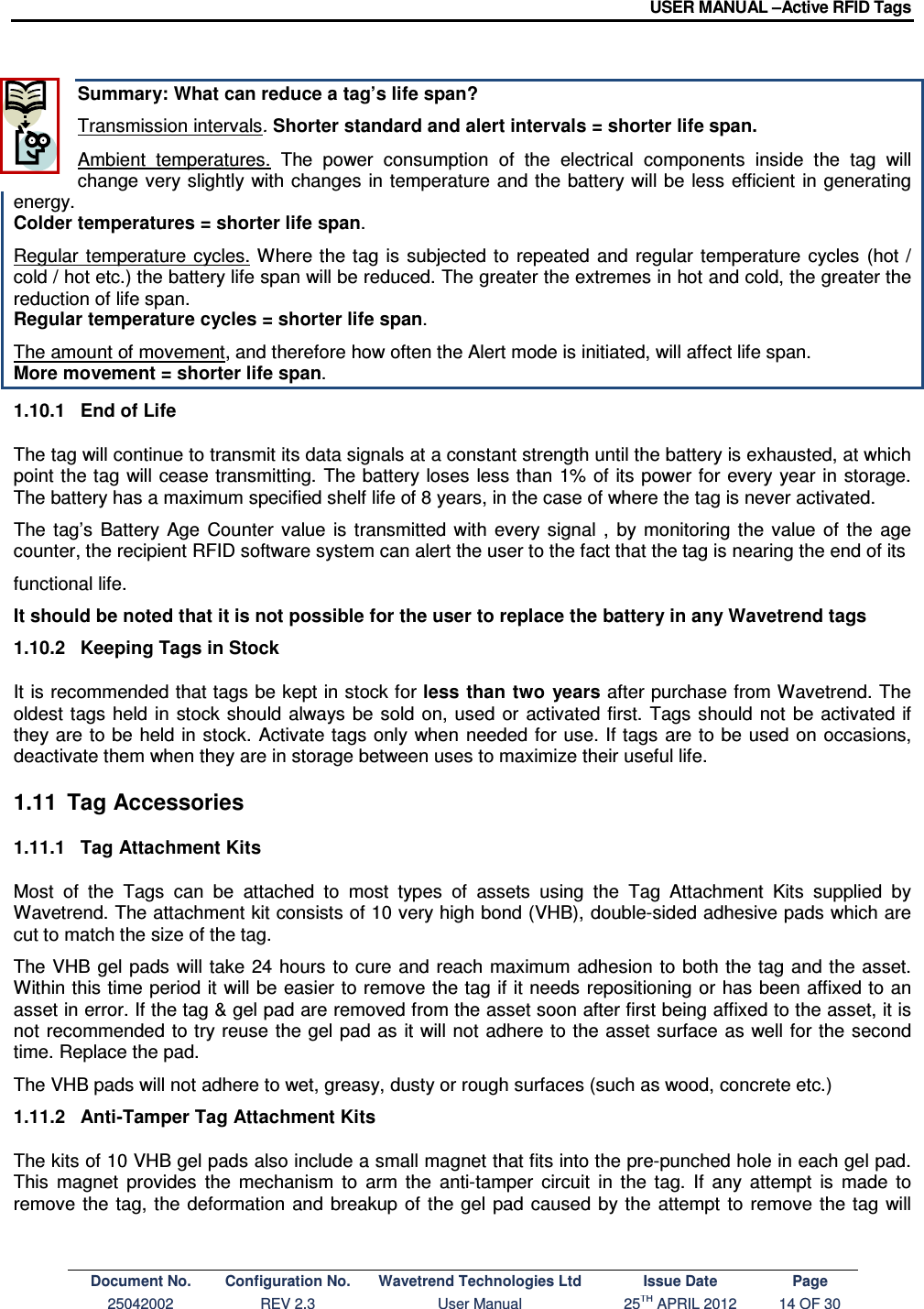 USER MANUAL –Active RFID Tags Document No. Configuration No. Wavetrend Technologies Ltd Issue Date Page 25042002  REV 2.3  User Manual  25TH APRIL 2012  14 OF 30   Summary: What can reduce a tag’s life span?  Transmission intervals. Shorter standard and alert intervals = shorter life span. Ambient  temperatures.  The  power  consumption  of  the  electrical  components  inside  the  tag  will change very slightly with changes  in temperature  and the  battery will be  less efficient  in generating energy.  Colder temperatures = shorter life span. Regular  temperature  cycles. Where the tag is  subjected  to  repeated and  regular  temperature  cycles  (hot / cold / hot etc.) the battery life span will be reduced. The greater the extremes in hot and cold, the greater the reduction of life span. Regular temperature cycles = shorter life span. The amount of movement, and therefore how often the Alert mode is initiated, will affect life span.  More movement = shorter life span. 1.10.1  End of Life The tag will continue to transmit its data signals at a constant strength until the battery is exhausted, at which point the tag will cease transmitting. The battery loses  less than 1% of its  power for every year  in  storage. The battery has a maximum specified shelf life of 8 years, in the case of where the tag is never activated. The  tag’s  Battery  Age  Counter  value  is  transmitted  with  every  signal  ,  by  monitoring  the  value  of  the  age counter, the recipient RFID software system can alert the user to the fact that the tag is nearing the end of its  functional life. It should be noted that it is not possible for the user to replace the battery in any Wavetrend tags  1.10.2  Keeping Tags in Stock  It is recommended that tags be kept in stock for less  than two  years after purchase from Wavetrend. The oldest  tags held in  stock  should always be  sold on, used  or activated  first. Tags should  not be activated if they are to be  held in stock.  Activate tags  only when  needed for  use. If tags are to be used on occasions, deactivate them when they are in storage between uses to maximize their useful life. 1.11  Tag Accessories 1.11.1  Tag Attachment Kits Most  of  the  Tags  can  be  attached  to  most  types  of  assets  using  the  Tag  Attachment  Kits  supplied  by Wavetrend. The attachment kit consists of 10 very high bond (VHB), double-sided adhesive pads which are cut to match the size of the tag. The VHB  gel  pads  will take 24 hours to cure and reach  maximum adhesion  to  both the tag  and the asset. Within this time period it will be easier to remove the tag if it needs repositioning or has been affixed to an asset in error. If the tag &amp; gel pad are removed from the asset soon after first being affixed to the asset, it is not recommended  to try reuse the gel pad as it will not  adhere to the asset surface as well for the second time. Replace the pad. The VHB pads will not adhere to wet, greasy, dusty or rough surfaces (such as wood, concrete etc.) 1.11.2  Anti-Tamper Tag Attachment Kits The kits of 10 VHB gel pads also include a small magnet that fits into the pre-punched hole in each gel pad. This  magnet  provides  the  mechanism  to  arm  the  anti-tamper  circuit  in  the  tag.  If  any  attempt  is  made  to remove  the tag,  the  deformation  and  breakup of  the gel  pad  caused  by the attempt  to  remove  the tag  will 