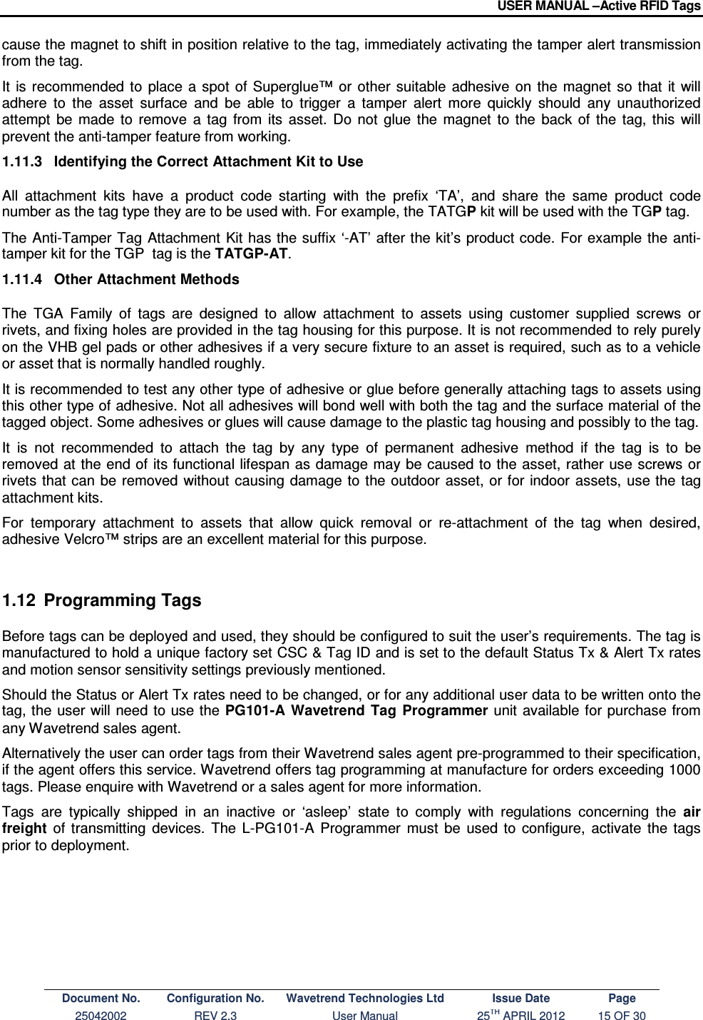 USER MANUAL –Active RFID Tags Document No. Configuration No. Wavetrend Technologies Ltd Issue Date Page 25042002  REV 2.3  User Manual  25TH APRIL 2012  15 OF 30  cause the magnet to shift in position relative to the tag, immediately activating the tamper alert transmission from the tag.  It  is  recommended  to  place  a  spot  of  Superglue™  or  other  suitable  adhesive  on  the  magnet  so  that  it  will adhere  to  the  asset  surface  and  be  able  to  trigger  a  tamper  alert  more  quickly  should  any  unauthorized attempt  be  made  to  remove  a  tag  from  its  asset.  Do  not  glue  the  magnet  to  the  back  of  the  tag,  this  will prevent the anti-tamper feature from working. 1.11.3  Identifying the Correct Attachment Kit to Use All  attachment  kits  have  a  product  code  starting  with  the  prefix  ‘TA’,  and  share  the  same  product  code number as the tag type they are to be used with. For example, the TATGP kit will be used with the TGP tag. The Anti-Tamper Tag Attachment  Kit has the suffix ‘-AT’ after the kit’s  product code. For example  the  anti-tamper kit for the TGP  tag is the TATGP-AT. 1.11.4  Other Attachment Methods The  TGA  Family  of  tags  are  designed  to  allow  attachment  to  assets  using  customer  supplied  screws  or rivets, and fixing holes are provided in the tag housing for this purpose. It is not recommended to rely purely on the VHB gel pads or other adhesives if a very secure fixture to an asset is required, such as to a vehicle or asset that is normally handled roughly. It is recommended to test any other type of adhesive or glue before generally attaching tags to assets using this other type of adhesive. Not all adhesives will bond well with both the tag and the surface material of the tagged object. Some adhesives or glues will cause damage to the plastic tag housing and possibly to the tag.  It  is  not  recommended  to  attach  the  tag  by  any  type  of  permanent  adhesive  method  if  the  tag  is  to  be removed at the end of its functional lifespan as damage may be  caused to the asset, rather use screws or rivets that can be removed without causing damage  to  the outdoor asset, or for indoor assets, use the  tag attachment kits. For  temporary  attachment  to  assets  that  allow  quick  removal  or  re-attachment  of  the  tag  when  desired, adhesive Velcro™ strips are an excellent material for this purpose.  1.12  Programming Tags Before tags can be deployed and used, they should be configured to suit the user’s requirements. The tag is manufactured to hold a unique factory set CSC &amp; Tag ID and is set to the default Status Tx &amp; Alert Tx rates and motion sensor sensitivity settings previously mentioned. Should the Status or Alert Tx rates need to be changed, or for any additional user data to be written onto the tag, the user will need to use the PG101-A  Wavetrend  Tag  Programmer unit available for purchase from any Wavetrend sales agent. Alternatively the user can order tags from their Wavetrend sales agent pre-programmed to their specification, if the agent offers this service. Wavetrend offers tag programming at manufacture for orders exceeding 1000 tags. Please enquire with Wavetrend or a sales agent for more information. Tags  are  typically  shipped  in  an  inactive  or  ‘asleep’  state  to  comply  with  regulations  concerning  the  air freight  of  transmitting  devices.  The  L-PG101-A  Programmer  must  be  used  to  configure,  activate  the  tags prior to deployment.     