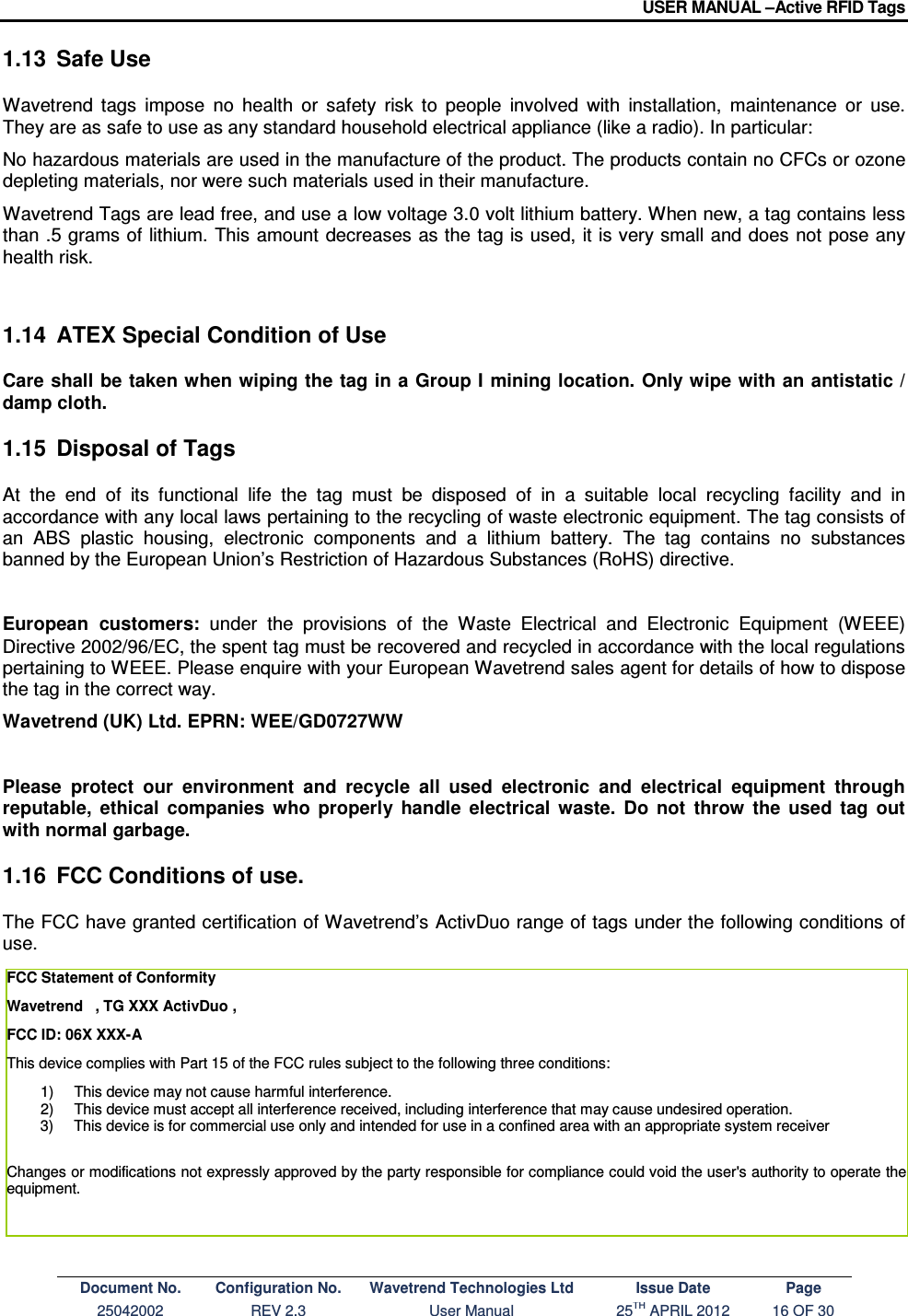 USER MANUAL –Active RFID Tags Document No. Configuration No. Wavetrend Technologies Ltd Issue Date Page 25042002  REV 2.3  User Manual  25TH APRIL 2012  16 OF 30  1.13  Safe Use Wavetrend  tags  impose  no  health  or  safety  risk  to  people  involved  with  installation,  maintenance  or  use. They are as safe to use as any standard household electrical appliance (like a radio). In particular:  No hazardous materials are used in the manufacture of the product. The products contain no CFCs or ozone depleting materials, nor were such materials used in their manufacture.  Wavetrend Tags are lead free, and use a low voltage 3.0 volt lithium battery. When new, a tag contains less  than .5 grams of  lithium. This amount  decreases as the tag is used, it is very small and does not pose any health risk.   1.14  ATEX Special Condition of Use  Care shall be taken when wiping the tag in a Group I mining location. Only wipe with an antistatic / damp cloth. 1.15  Disposal of Tags At  the  end  of  its  functional  life  the  tag  must  be  disposed  of  in  a  suitable  local  recycling  facility  and  in accordance with any local laws pertaining to the recycling of waste electronic equipment. The tag consists of an  ABS  plastic  housing,  electronic  components  and  a  lithium  battery.  The  tag  contains  no  substances banned by the European Union’s Restriction of Hazardous Substances (RoHS) directive.  European  customers:  under  the  provisions  of  the  Waste  Electrical  and  Electronic  Equipment  (WEEE) Directive 2002/96/EC, the spent tag must be recovered and recycled in accordance with the local regulations pertaining to WEEE. Please enquire with your European Wavetrend sales agent for details of how to dispose the tag in the correct way. Wavetrend (UK) Ltd. EPRN: WEE/GD0727WW  Please  protect  our  environment  and  recycle  all  used  electronic  and  electrical  equipment  through reputable,  ethical  companies  who  properly  handle  electrical  waste.  Do  not  throw  the  used  tag  out with normal garbage. 1.16  FCC Conditions of use. The FCC have granted certification of Wavetrend’s ActivDuo range of tags under the following conditions of use.      FCC Statement of Conformity  Wavetrend   , TG XXX ActivDuo ,  FCC ID: 06X XXX-A This device complies with Part 15 of the FCC rules subject to the following three conditions: 1)  This device may not cause harmful interference. 2)  This device must accept all interference received, including interference that may cause undesired operation. 3)  This device is for commercial use only and intended for use in a confined area with an appropriate system receiver   Changes or modifications not expressly approved by the party responsible for compliance could void the user&apos;s authority to operate the equipment.  