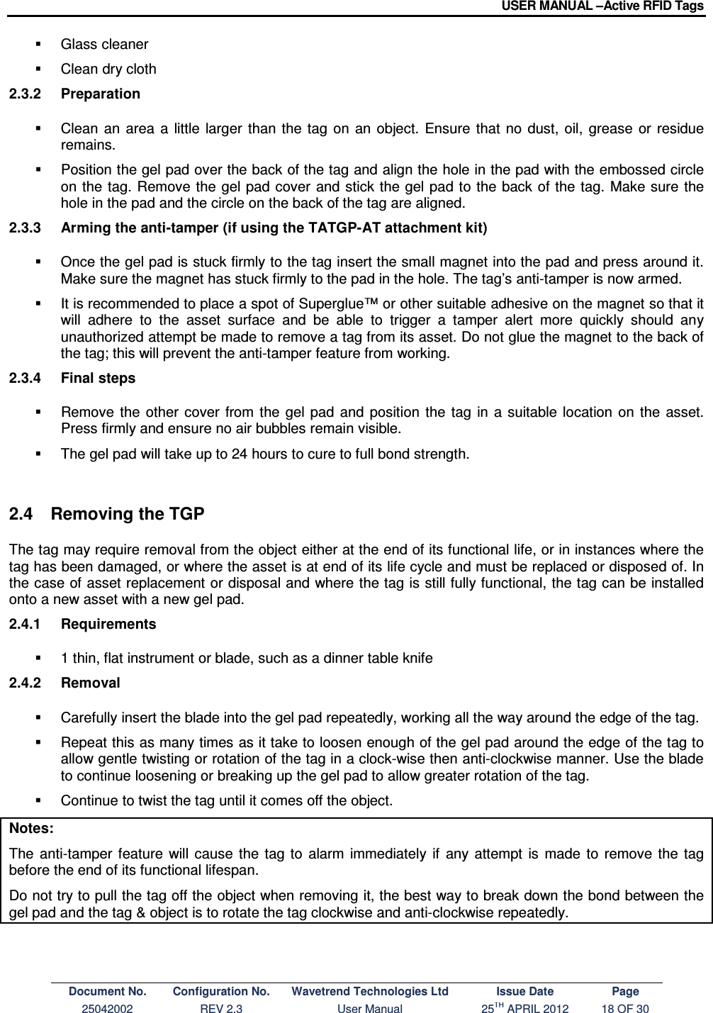 USER MANUAL –Active RFID Tags Document No. Configuration No. Wavetrend Technologies Ltd Issue Date Page 25042002  REV 2.3  User Manual  25TH APRIL 2012  18 OF 30    Glass cleaner   Clean dry cloth 2.3.2  Preparation   Clean  an  area  a  little  larger  than  the  tag  on an object.  Ensure  that  no  dust,  oil,  grease  or  residue remains.   Position the gel pad over the back of the tag and align the hole in the pad with the embossed circle on the tag. Remove the  gel pad cover  and stick the gel pad to the back of  the  tag. Make sure the hole in the pad and the circle on the back of the tag are aligned. 2.3.3  Arming the anti-tamper (if using the TATGP-AT attachment kit)   Once the gel pad is stuck firmly to the tag insert the small magnet into the pad and press around it. Make sure the magnet has stuck firmly to the pad in the hole. The tag’s anti-tamper is now armed.   It is recommended to place a spot of Superglue™ or other suitable adhesive on the magnet so that it will  adhere  to  the  asset  surface  and  be  able  to  trigger  a  tamper  alert  more  quickly  should  any unauthorized attempt be made to remove a tag from its asset. Do not glue the magnet to the back of the tag; this will prevent the anti-tamper feature from working. 2.3.4  Final steps   Remove  the  other  cover  from  the  gel  pad  and  position  the  tag  in  a suitable  location  on  the  asset. Press firmly and ensure no air bubbles remain visible.   The gel pad will take up to 24 hours to cure to full bond strength.  2.4  Removing the TGP The tag may require removal from the object either at the end of its functional life, or in instances where the tag has been damaged, or where the asset is at end of its life cycle and must be replaced or disposed of. In the case of asset replacement or disposal and where the tag is still fully functional, the tag can be installed onto a new asset with a new gel pad. 2.4.1  Requirements   1 thin, flat instrument or blade, such as a dinner table knife 2.4.2  Removal   Carefully insert the blade into the gel pad repeatedly, working all the way around the edge of the tag.   Repeat this as many times as it take to loosen enough of the gel pad around the edge of the tag to allow gentle twisting or rotation of the tag in a clock-wise then anti-clockwise manner. Use the blade to continue loosening or breaking up the gel pad to allow greater rotation of the tag.   Continue to twist the tag until it comes off the object. Notes: The  anti-tamper  feature  will  cause  the  tag  to  alarm  immediately  if  any  attempt  is  made  to  remove  the  tag before the end of its functional lifespan. Do not try to pull the tag off the object when removing it, the best way to break down the bond between the gel pad and the tag &amp; object is to rotate the tag clockwise and anti-clockwise repeatedly.  