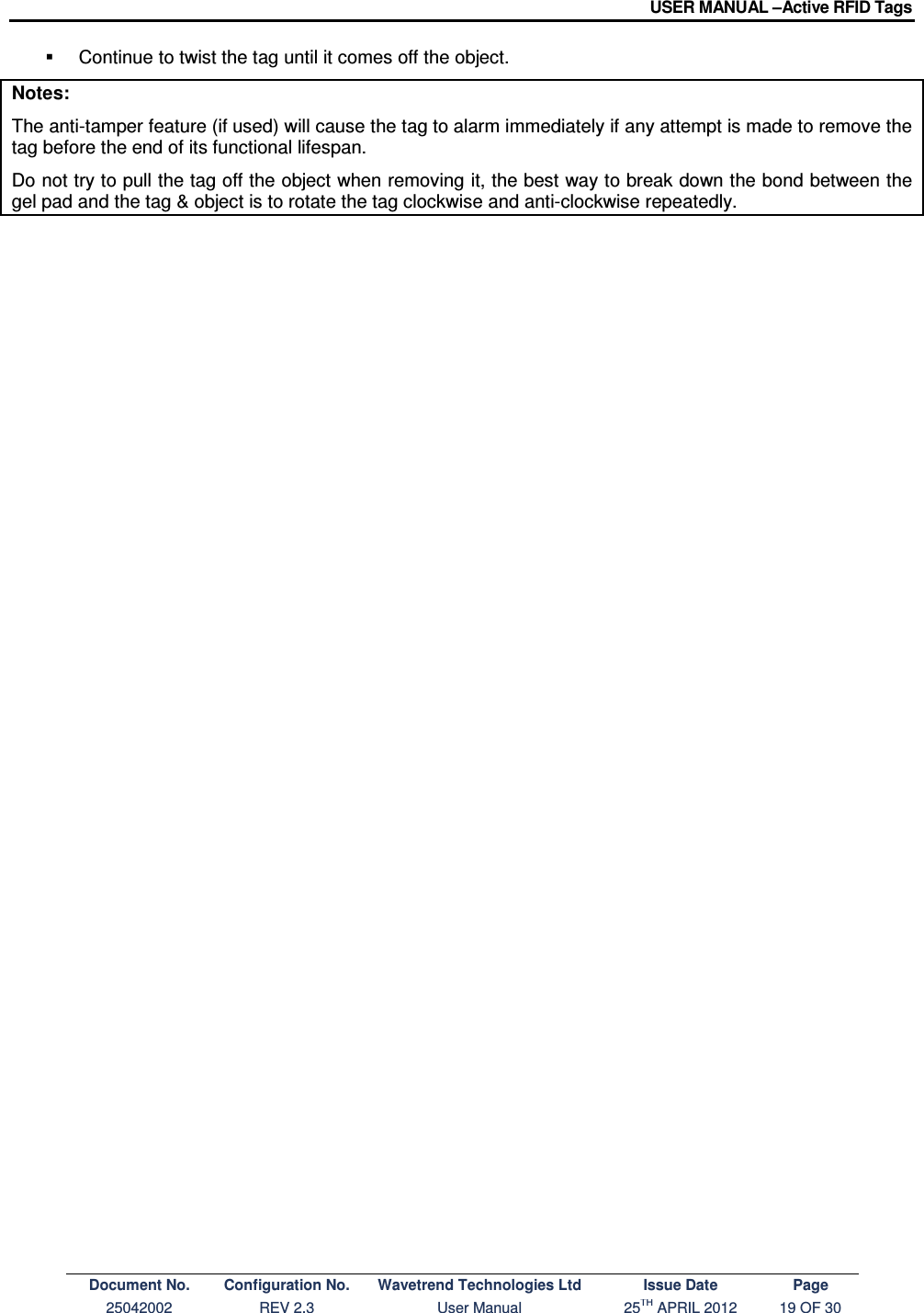 USER MANUAL –Active RFID Tags Document No. Configuration No. Wavetrend Technologies Ltd Issue Date Page 25042002  REV 2.3  User Manual  25TH APRIL 2012  19 OF 30    Continue to twist the tag until it comes off the object. Notes: The anti-tamper feature (if used) will cause the tag to alarm immediately if any attempt is made to remove the tag before the end of its functional lifespan. Do not try to pull the tag off the object when removing it, the best way to break down the bond between the gel pad and the tag &amp; object is to rotate the tag clockwise and anti-clockwise repeatedly.   