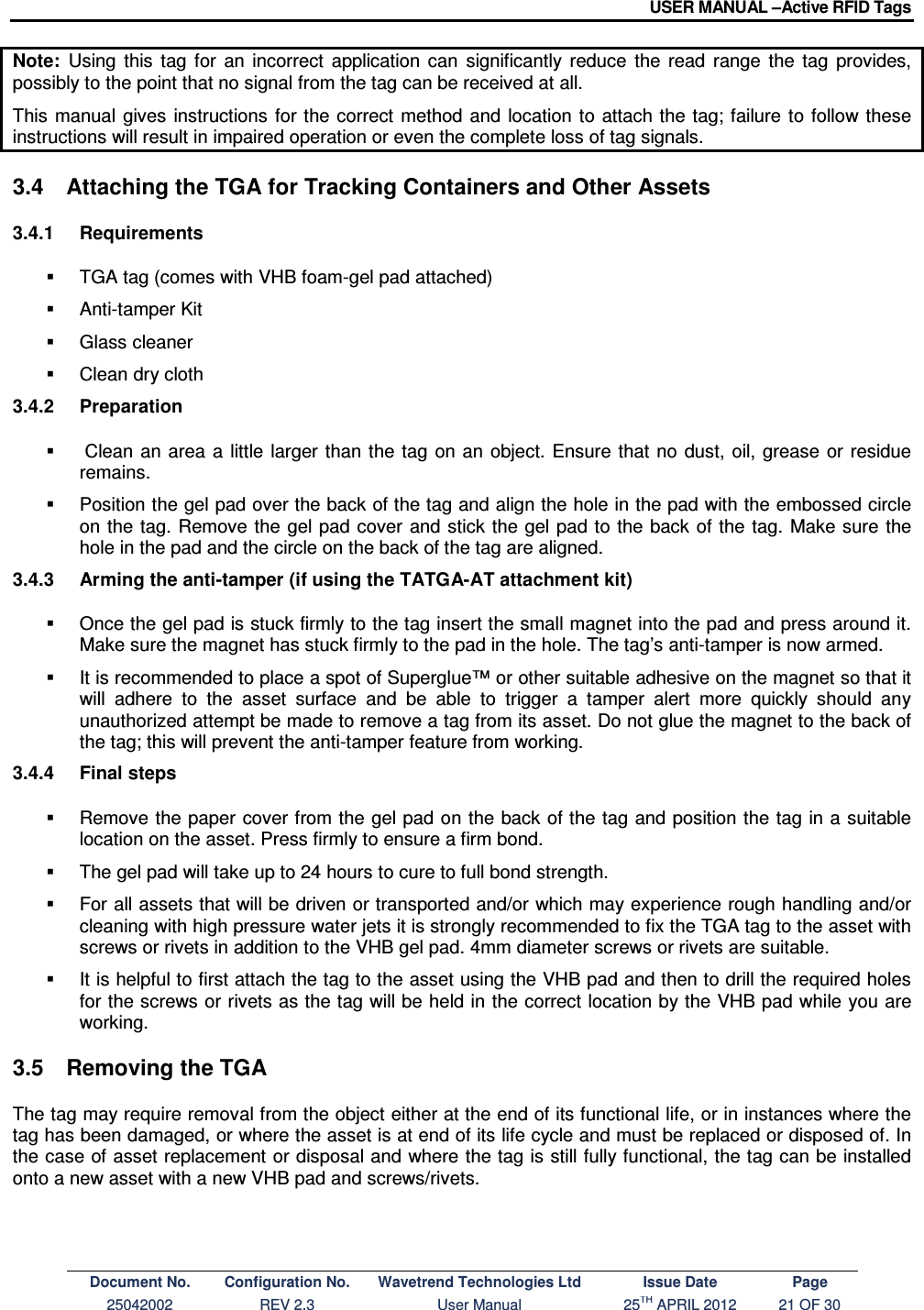 USER MANUAL –Active RFID Tags Document No. Configuration No. Wavetrend Technologies Ltd Issue Date Page 25042002  REV 2.3  User Manual  25TH APRIL 2012  21 OF 30  Note:  Using  this  tag  for  an  incorrect  application  can  significantly  reduce  the  read  range  the  tag  provides, possibly to the point that no signal from the tag can be received at all. This  manual  gives  instructions  for the correct method  and  location to  attach the tag; failure to  follow these instructions will result in impaired operation or even the complete loss of tag signals.  3.4  Attaching the TGA for Tracking Containers and Other Assets 3.4.1  Requirements   TGA tag (comes with VHB foam-gel pad attached)   Anti-tamper Kit   Glass cleaner   Clean dry cloth 3.4.2  Preparation    Clean  an  area  a  little larger than the tag  on an object.  Ensure that no  dust,  oil, grease  or  residue remains.   Position the gel pad over the back of the tag and align the hole in the pad with the embossed circle on the tag. Remove the  gel pad cover  and stick the gel pad to the back of  the  tag. Make sure the hole in the pad and the circle on the back of the tag are aligned. 3.4.3  Arming the anti-tamper (if using the TATGA-AT attachment kit)   Once the gel pad is stuck firmly to the tag insert the small magnet into the pad and press around it. Make sure the magnet has stuck firmly to the pad in the hole. The tag’s anti-tamper is now armed.   It is recommended to place a spot of Superglue™ or other suitable adhesive on the magnet so that it will  adhere  to  the  asset  surface  and  be  able  to  trigger  a  tamper  alert  more  quickly  should  any unauthorized attempt be made to remove a tag from its asset. Do not glue the magnet to the back of the tag; this will prevent the anti-tamper feature from working. 3.4.4  Final steps   Remove the paper  cover from the gel pad on the back of the tag and position the tag in a suitable location on the asset. Press firmly to ensure a firm bond.   The gel pad will take up to 24 hours to cure to full bond strength.   For all assets that will be driven or transported and/or which may experience rough handling and/or cleaning with high pressure water jets it is strongly recommended to fix the TGA tag to the asset with screws or rivets in addition to the VHB gel pad. 4mm diameter screws or rivets are suitable.   It is helpful to first attach the tag to the asset using the VHB pad and then to drill the required holes for the screws or rivets as the tag will be held in the correct location by the VHB pad while you are working. 3.5  Removing the TGA The tag may require removal from the object either at the end of its functional life, or in instances where the tag has been damaged, or where the asset is at end of its life cycle and must be replaced or disposed of. In the case of asset replacement or disposal and where the tag is still fully functional, the tag can be installed onto a new asset with a new VHB pad and screws/rivets. 