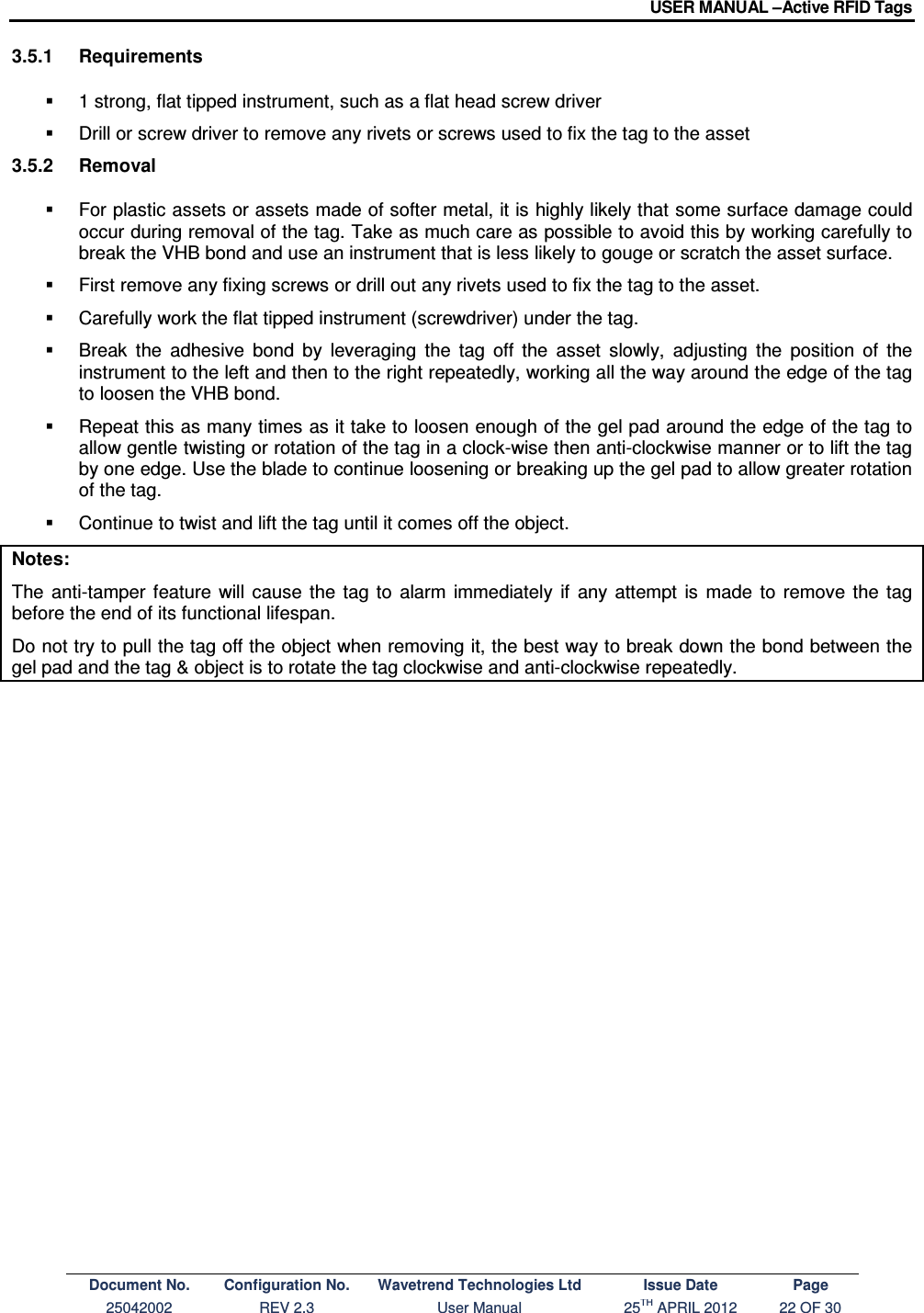 USER MANUAL –Active RFID Tags Document No. Configuration No. Wavetrend Technologies Ltd Issue Date Page 25042002  REV 2.3  User Manual  25TH APRIL 2012  22 OF 30  3.5.1  Requirements   1 strong, flat tipped instrument, such as a flat head screw driver   Drill or screw driver to remove any rivets or screws used to fix the tag to the asset 3.5.2  Removal   For plastic assets or assets made of softer metal, it is highly likely that some surface damage could occur during removal of the tag. Take as much care as possible to avoid this by working carefully to break the VHB bond and use an instrument that is less likely to gouge or scratch the asset surface.   First remove any fixing screws or drill out any rivets used to fix the tag to the asset.   Carefully work the flat tipped instrument (screwdriver) under the tag.    Break  the  adhesive  bond  by  leveraging  the  tag  off  the  asset  slowly,  adjusting  the  position  of  the instrument to the left and then to the right repeatedly, working all the way around the edge of the tag to loosen the VHB bond.   Repeat this as many times as it take to loosen enough of the gel pad around the edge of the tag to allow gentle twisting or rotation of the tag in a clock-wise then anti-clockwise manner or to lift the tag by one edge. Use the blade to continue loosening or breaking up the gel pad to allow greater rotation of the tag.   Continue to twist and lift the tag until it comes off the object.  Notes: The  anti-tamper  feature  will  cause  the  tag  to  alarm  immediately  if  any  attempt  is  made  to  remove  the  tag before the end of its functional lifespan. Do not try to pull the tag off the object when removing it, the best way to break down the bond between the gel pad and the tag &amp; object is to rotate the tag clockwise and anti-clockwise repeatedly.   