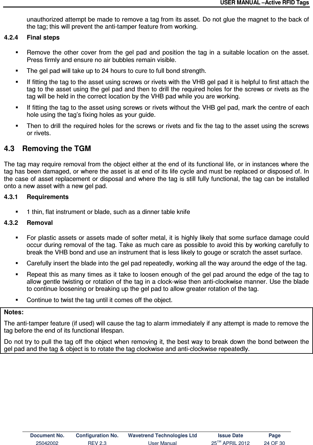 USER MANUAL –Active RFID Tags Document No. Configuration No. Wavetrend Technologies Ltd Issue Date Page 25042002  REV 2.3  User Manual  25TH APRIL 2012  24 OF 30  unauthorized attempt be made to remove a tag from its asset. Do not glue the magnet to the back of the tag; this will prevent the anti-tamper feature from working. 4.2.4  Final steps   Remove  the  other  cover  from  the  gel  pad  and  position  the  tag  in  a suitable  location  on  the  asset. Press firmly and ensure no air bubbles remain visible.   The gel pad will take up to 24 hours to cure to full bond strength.   If fitting the tag to the asset using screws or rivets with the VHB gel pad it is helpful to first attach the tag to the asset using the gel pad and then to drill the required holes for the screws or rivets as the tag will be held in the correct location by the VHB pad while you are working.   If fitting the tag to the asset using screws or rivets without the VHB gel pad, mark the centre of each hole using the tag’s fixing holes as your guide.     Then to drill the required holes for the screws or rivets and fix the tag to the asset using the screws or rivets. 4.3  Removing the TGM The tag may require removal from the object either at the end of its functional life, or in instances where the tag has been damaged, or where the asset is at end of its life cycle and must be replaced or disposed of. In the case of asset replacement or disposal and where the tag is still fully functional, the tag can be installed onto a new asset with a new gel pad. 4.3.1  Requirements   1 thin, flat instrument or blade, such as a dinner table knife  4.3.2  Removal   For plastic assets or assets made of softer metal, it is highly likely that some surface damage could occur during removal of the tag. Take as much care as possible to avoid this by working carefully to break the VHB bond and use an instrument that is less likely to gouge or scratch the asset surface.   Carefully insert the blade into the gel pad repeatedly, working all the way around the edge of the tag.   Repeat this as many times as it take to loosen enough of the gel pad around the edge of the tag to allow gentle twisting or rotation of the tag in a clock-wise then anti-clockwise manner. Use the blade to continue loosening or breaking up the gel pad to allow greater rotation of the tag.   Continue to twist the tag until it comes off the object. Notes: The anti-tamper feature (if used) will cause the tag to alarm immediately if any attempt is made to remove the tag before the end of its functional lifespan. Do not try to pull the tag off the object when removing it, the best way to break down the bond between the gel pad and the tag &amp; object is to rotate the tag clockwise and anti-clockwise repeatedly. 