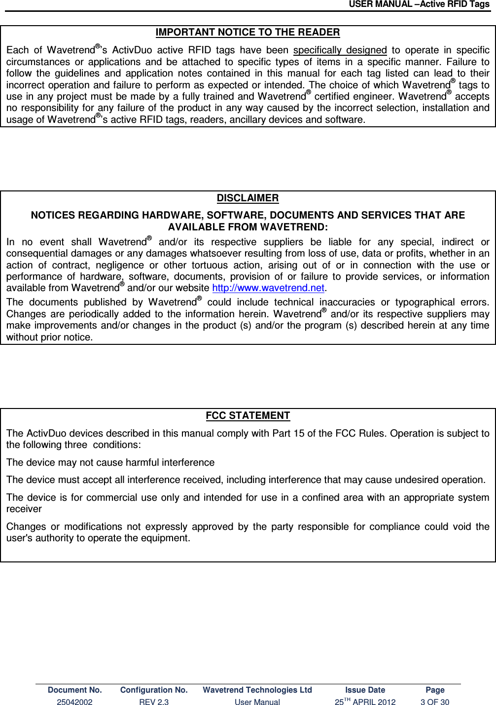 USER MANUAL –Active RFID Tags Document No. Configuration No. Wavetrend Technologies Ltd Issue Date Page 25042002  REV 2.3  User Manual  25TH APRIL 2012  3 OF 30  IMPORTANT NOTICE TO THE READER Each  of  Wavetrend®’s  ActivDuo  active  RFID  tags  have  been  specifically  designed  to  operate  in  specific circumstances  or  applications  and  be  attached  to  specific  types  of  items  in  a  specific  manner.  Failure  to follow  the  guidelines  and  application  notes  contained  in  this  manual  for  each  tag  listed  can  lead  to  their incorrect operation and failure to perform as expected or intended. The choice of which Wavetrend® tags to use in any project must be made by a fully trained and Wavetrend® certified engineer. Wavetrend® accepts no responsibility for any failure of the product in any way caused by the incorrect selection, installation and usage of Wavetrend®’s active RFID tags, readers, ancillary devices and software.      DISCLAIMER NOTICES REGARDING HARDWARE, SOFTWARE, DOCUMENTS AND SERVICES THAT ARE AVAILABLE FROM WAVETREND: In  no  event  shall  Wavetrend®  and/or  its  respective  suppliers  be  liable  for  any  special,  indirect  or consequential damages or any damages whatsoever resulting from loss of use, data or profits, whether in an action  of  contract,  negligence  or  other  tortuous  action,  arising  out  of  or  in  connection  with  the  use  or performance  of  hardware,  software,  documents,  provision  of  or  failure  to  provide  services,  or  information available from Wavetrend® and/or our website http://www.wavetrend.net. The  documents  published  by  Wavetrend®  could  include  technical  inaccuracies  or  typographical  errors. Changes  are  periodically  added  to  the  information  herein.  Wavetrend®  and/or  its  respective  suppliers  may make improvements and/or changes in the product (s) and/or the program (s) described herein at any time without prior notice.      FCC STATEMENT The ActivDuo devices described in this manual comply with Part 15 of the FCC Rules. Operation is subject to the following three  conditions: The device may not cause harmful interference The device must accept all interference received, including interference that may cause undesired operation. The device is for commercial use only and  intended for use in a confined area with an appropriate system receiver  Changes  or  modifications  not  expressly  approved  by  the  party  responsible  for  compliance  could  void  the user&apos;s authority to operate the equipment.  