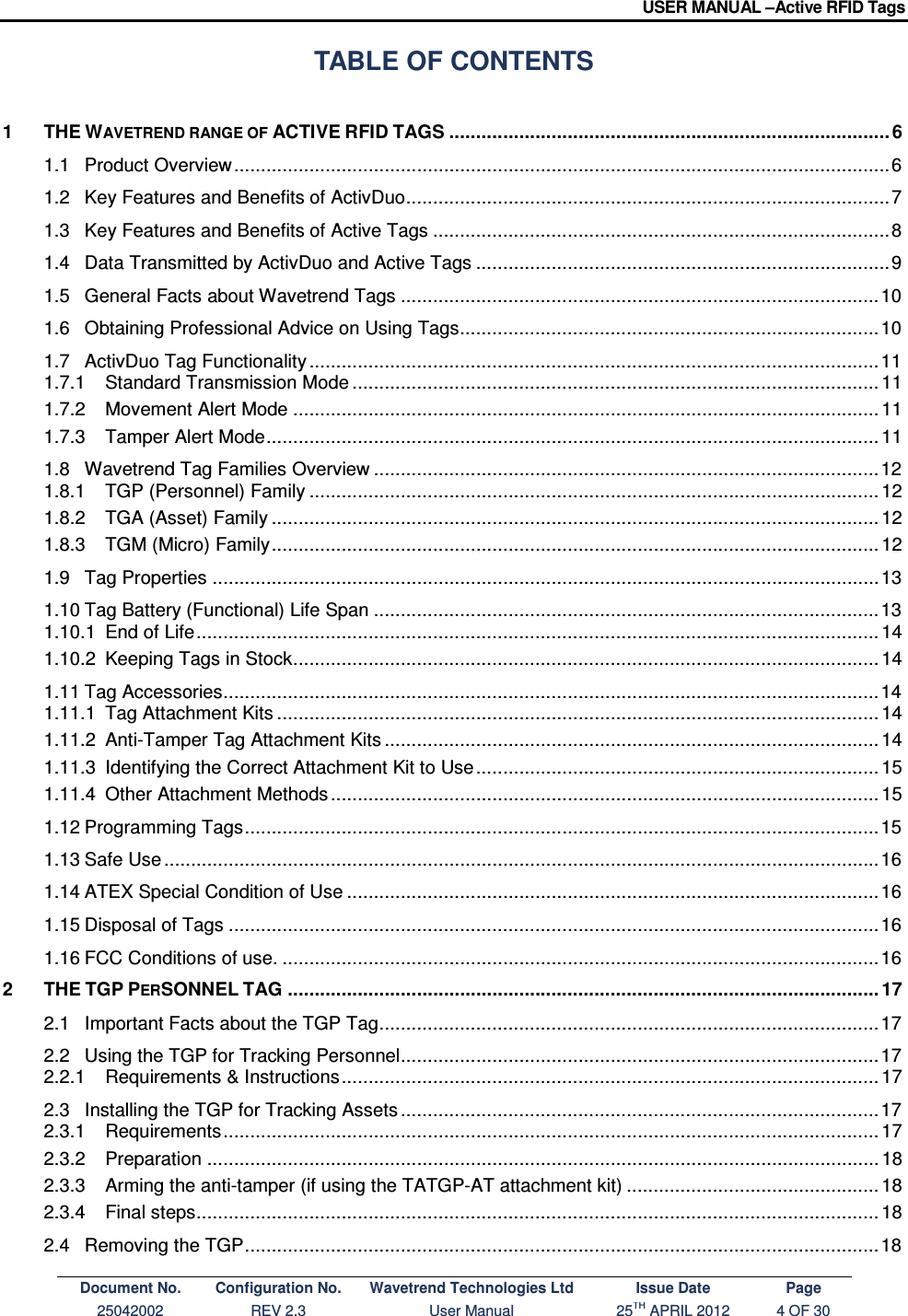 USER MANUAL –Active RFID Tags Document No. Configuration No. Wavetrend Technologies Ltd Issue Date Page 25042002  REV 2.3  User Manual  25TH APRIL 2012  4 OF 30  TABLE OF CONTENTS 1 THE WAVETREND RANGE OF ACTIVE RFID TAGS .................................................................................. 6 1.1 Product Overview .......................................................................................................................... 6 1.2 Key Features and Benefits of ActivDuo .......................................................................................... 7 1.3 Key Features and Benefits of Active Tags ..................................................................................... 8 1.4 Data Transmitted by ActivDuo and Active Tags ............................................................................. 9 1.5 General Facts about Wavetrend Tags ......................................................................................... 10 1.6 Obtaining Professional Advice on Using Tags .............................................................................. 10 1.7 ActivDuo Tag Functionality .......................................................................................................... 11 1.7.1 Standard Transmission Mode .................................................................................................. 11 1.7.2 Movement Alert Mode ............................................................................................................. 11 1.7.3 Tamper Alert Mode .................................................................................................................. 11 1.8 Wavetrend Tag Families Overview .............................................................................................. 12 1.8.1 TGP (Personnel) Family .......................................................................................................... 12 1.8.2 TGA (Asset) Family ................................................................................................................. 12 1.8.3 TGM (Micro) Family ................................................................................................................. 12 1.9 Tag Properties ............................................................................................................................ 13 1.10 Tag Battery (Functional) Life Span .............................................................................................. 13 1.10.1 End of Life ............................................................................................................................... 14 1.10.2 Keeping Tags in Stock ............................................................................................................. 14 1.11 Tag Accessories .......................................................................................................................... 14 1.11.1 Tag Attachment Kits ................................................................................................................ 14 1.11.2 Anti-Tamper Tag Attachment Kits ............................................................................................ 14 1.11.3 Identifying the Correct Attachment Kit to Use ........................................................................... 15 1.11.4 Other Attachment Methods ...................................................................................................... 15 1.12 Programming Tags ...................................................................................................................... 15 1.13 Safe Use ..................................................................................................................................... 16 1.14 ATEX Special Condition of Use ................................................................................................... 16 1.15 Disposal of Tags ......................................................................................................................... 16 1.16 FCC Conditions of use. ............................................................................................................... 16 2 THE TGP PERSONNEL TAG .............................................................................................................. 17 2.1 Important Facts about the TGP Tag ............................................................................................. 17 2.2 Using the TGP for Tracking Personnel ......................................................................................... 17 2.2.1 Requirements &amp; Instructions .................................................................................................... 17 2.3 Installing the TGP for Tracking Assets ......................................................................................... 17 2.3.1 Requirements .......................................................................................................................... 17 2.3.2 Preparation ............................................................................................................................. 18 2.3.3 Arming the anti-tamper (if using the TATGP-AT attachment kit) ............................................... 18 2.3.4 Final steps ............................................................................................................................... 18 2.4 Removing the TGP ...................................................................................................................... 18 